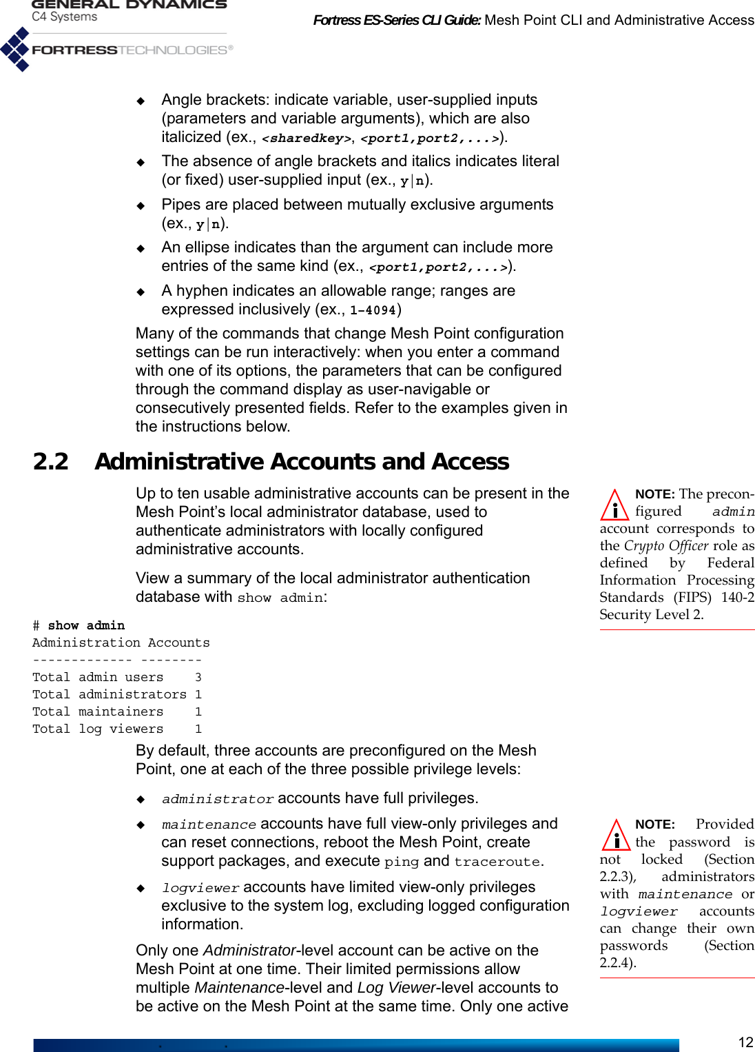 Fortress ES-Series CLI Guide: Mesh Point CLI and Administrative Access12Angle brackets: indicate variable, user-supplied inputs (parameters and variable arguments), which are also italicized (ex., &lt;sharedkey&gt;, &lt;port1,port2,...&gt;).The absence of angle brackets and italics indicates literal (or fixed) user-supplied input (ex., y|n).Pipes are placed between mutually exclusive arguments (ex., y|n).An ellipse indicates than the argument can include more entries of the same kind (ex., &lt;port1,port2,...&gt;).A hyphen indicates an allowable range; ranges are expressed inclusively (ex., 1–4094)Many of the commands that change Mesh Point configuration settings can be run interactively: when you enter a command with one of its options, the parameters that can be configured through the command display as user-navigable or consecutively presented fields. Refer to the examples given in the instructions below.2.2 Administrative Accounts and Access NOTE: The precon-figured  adminaccount corresponds tothe Crypto Officer role asdefined by FederalInformation ProcessingStandards (FIPS) 140-2Security Level 2.Up to ten usable administrative accounts can be present in the Mesh Point’s local administrator database, used to authenticate administrators with locally configured administrative accounts.View a summary of the local administrator authentication database with show admin:# show adminAdministration Accounts------------- --------Total admin users    3Total administrators 1Total maintainers    1Total log viewers    1By default, three accounts are preconfigured on the Mesh Point, one at each of the three possible privilege levels:administrator accounts have full privileges.NOTE: Providedthe password isnot locked (Section2.2.3), administratorswith  maintenance orlogviewer accountscan change their ownpasswords (Section2.2.4).maintenance accounts have full view-only privileges and can reset connections, reboot the Mesh Point, create support packages, and execute ping and traceroute.logviewer accounts have limited view-only privileges exclusive to the system log, excluding logged configuration information.Only one Administrator-level account can be active on the Mesh Point at one time. Their limited permissions allow multiple Maintenance-level and Log Viewer-level accounts to be active on the Mesh Point at the same time. Only one active 