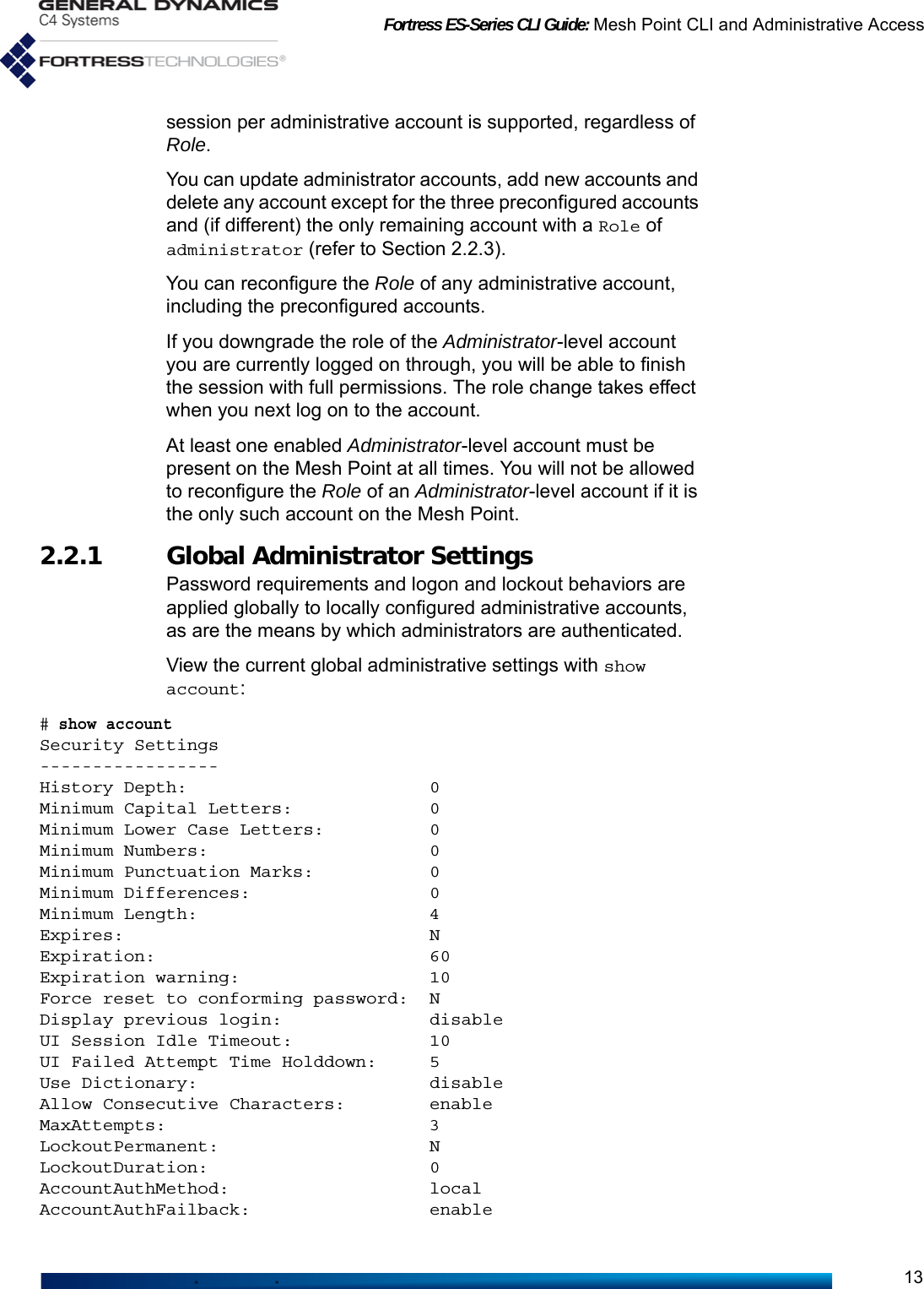 Fortress ES-Series CLI Guide: Mesh Point CLI and Administrative Access13session per administrative account is supported, regardless of Role.You can update administrator accounts, add new accounts and delete any account except for the three preconfigured accounts and (if different) the only remaining account with a Role of administrator (refer to Section 2.2.3).You can reconfigure the Role of any administrative account, including the preconfigured accounts.If you downgrade the role of the Administrator-level account you are currently logged on through, you will be able to finish the session with full permissions. The role change takes effect when you next log on to the account.At least one enabled Administrator-level account must be present on the Mesh Point at all times. You will not be allowed to reconfigure the Role of an Administrator-level account if it is the only such account on the Mesh Point.2.2.1 Global Administrator Settings Password requirements and logon and lockout behaviors are applied globally to locally configured administrative accounts, as are the means by which administrators are authenticated.View the current global administrative settings with show account:# show accountSecurity Settings-----------------History Depth:                       0Minimum Capital Letters:             0Minimum Lower Case Letters:          0Minimum Numbers:                     0Minimum Punctuation Marks:           0Minimum Differences:                 0Minimum Length:                      4Expires:                             NExpiration:                          60Expiration warning:                  10Force reset to conforming password:  NDisplay previous login:              disableUI Session Idle Timeout:             10UI Failed Attempt Time Holddown:     5Use Dictionary:                      disableAllow Consecutive Characters:        enableMaxAttempts:                         3LockoutPermanent:                    NLockoutDuration:                     0AccountAuthMethod:                   localAccountAuthFailback:                 enable