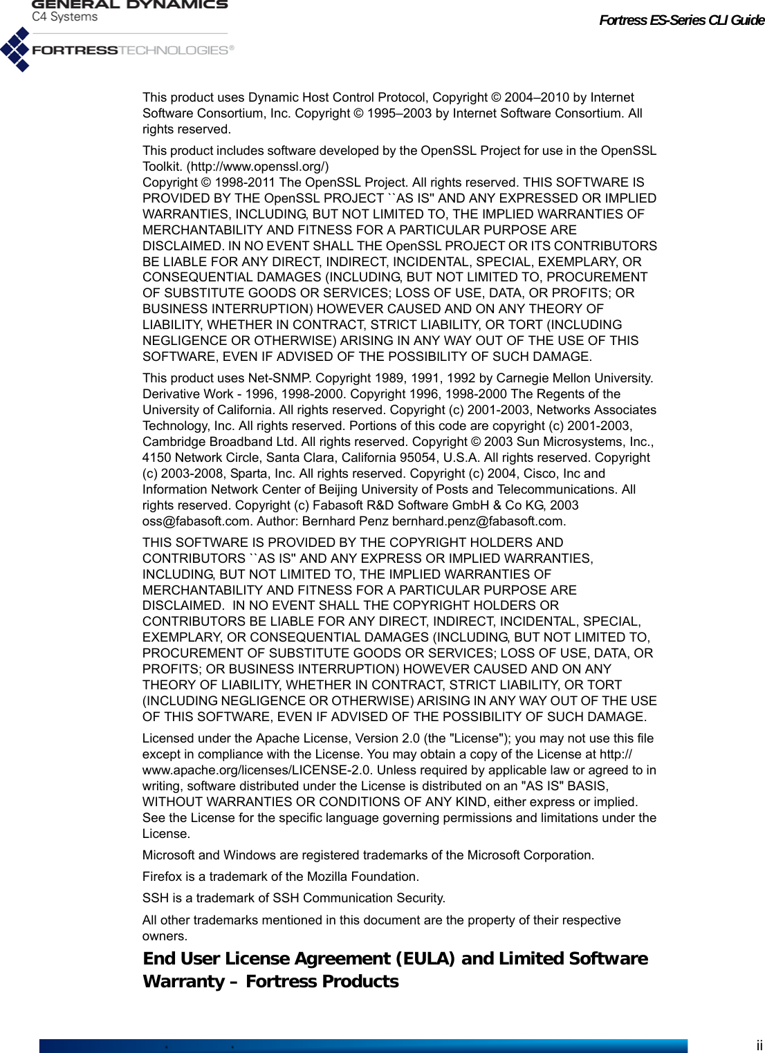 Fortress ES-Series CLI GuideiiThis product uses Dynamic Host Control Protocol, Copyright © 2004–2010 by Internet Software Consortium, Inc. Copyright © 1995–2003 by Internet Software Consortium. All rights reserved.This product includes software developed by the OpenSSL Project for use in the OpenSSL Toolkit. (http://www.openssl.org/)Copyright © 1998-2011 The OpenSSL Project. All rights reserved. THIS SOFTWARE IS PROVIDED BY THE OpenSSL PROJECT ``AS IS&apos;&apos; AND ANY EXPRESSED OR IMPLIED WARRANTIES, INCLUDING, BUT NOT LIMITED TO, THE IMPLIED WARRANTIES OF MERCHANTABILITY AND FITNESS FOR A PARTICULAR PURPOSE ARE DISCLAIMED. IN NO EVENT SHALL THE OpenSSL PROJECT OR ITS CONTRIBUTORS BE LIABLE FOR ANY DIRECT, INDIRECT, INCIDENTAL, SPECIAL, EXEMPLARY, OR CONSEQUENTIAL DAMAGES (INCLUDING, BUT NOT LIMITED TO, PROCUREMENT OF SUBSTITUTE GOODS OR SERVICES; LOSS OF USE, DATA, OR PROFITS; OR BUSINESS INTERRUPTION) HOWEVER CAUSED AND ON ANY THEORY OF LIABILITY, WHETHER IN CONTRACT, STRICT LIABILITY, OR TORT (INCLUDING NEGLIGENCE OR OTHERWISE) ARISING IN ANY WAY OUT OF THE USE OF THIS SOFTWARE, EVEN IF ADVISED OF THE POSSIBILITY OF SUCH DAMAGE.This product uses Net-SNMP. Copyright 1989, 1991, 1992 by Carnegie Mellon University. Derivative Work - 1996, 1998-2000. Copyright 1996, 1998-2000 The Regents of the University of California. All rights reserved. Copyright (c) 2001-2003, Networks Associates Technology, Inc. All rights reserved. Portions of this code are copyright (c) 2001-2003, Cambridge Broadband Ltd. All rights reserved. Copyright © 2003 Sun Microsystems, Inc., 4150 Network Circle, Santa Clara, California 95054, U.S.A. All rights reserved. Copyright (c) 2003-2008, Sparta, Inc. All rights reserved. Copyright (c) 2004, Cisco, Inc and Information Network Center of Beijing University of Posts and Telecommunications. All rights reserved. Copyright (c) Fabasoft R&amp;D Software GmbH &amp; Co KG, 2003 oss@fabasoft.com. Author: Bernhard Penz bernhard.penz@fabasoft.com.THIS SOFTWARE IS PROVIDED BY THE COPYRIGHT HOLDERS AND CONTRIBUTORS ``AS IS&apos;&apos; AND ANY EXPRESS OR IMPLIED WARRANTIES, INCLUDING, BUT NOT LIMITED TO, THE IMPLIED WARRANTIES OF MERCHANTABILITY AND FITNESS FOR A PARTICULAR PURPOSE ARE DISCLAIMED.  IN NO EVENT SHALL THE COPYRIGHT HOLDERS OR CONTRIBUTORS BE LIABLE FOR ANY DIRECT, INDIRECT, INCIDENTAL, SPECIAL, EXEMPLARY, OR CONSEQUENTIAL DAMAGES (INCLUDING, BUT NOT LIMITED TO, PROCUREMENT OF SUBSTITUTE GOODS OR SERVICES; LOSS OF USE, DATA, OR PROFITS; OR BUSINESS INTERRUPTION) HOWEVER CAUSED AND ON ANY THEORY OF LIABILITY, WHETHER IN CONTRACT, STRICT LIABILITY, OR TORT (INCLUDING NEGLIGENCE OR OTHERWISE) ARISING IN ANY WAY OUT OF THE USE OF THIS SOFTWARE, EVEN IF ADVISED OF THE POSSIBILITY OF SUCH DAMAGE.Licensed under the Apache License, Version 2.0 (the &quot;License&quot;); you may not use this file except in compliance with the License. You may obtain a copy of the License at http://www.apache.org/licenses/LICENSE-2.0. Unless required by applicable law or agreed to in writing, software distributed under the License is distributed on an &quot;AS IS&quot; BASIS, WITHOUT WARRANTIES OR CONDITIONS OF ANY KIND, either express or implied. See the License for the specific language governing permissions and limitations under the License.Microsoft and Windows are registered trademarks of the Microsoft Corporation.Firefox is a trademark of the Mozilla Foundation.SSH is a trademark of SSH Communication Security.All other trademarks mentioned in this document are the property of their respective owners.End User License Agreement (EULA) and Limited SoftwareWarranty – Fortress Products