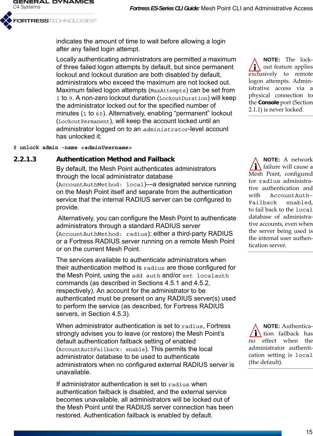 Fortress ES-Series CLI Guide: Mesh Point CLI and Administrative Access15indicates the amount of time to wait before allowing a login after any failed login attempt. NOTE: The lock-out feature appliesexclusively to remotelogon attempts. Admin-istrative access via aphysical connection tothe Console port (Section2.1.1) is never locked.Locally authenticating administrators are permitted a maximum of three failed logon attempts by default, but since permanent lockout and lockout duration are both disabled by default, administrators who exceed the maximum are not locked out. Maximum failed logon attempts (MaxAttempts) can be set from 1 to 9. A non-zero lockout duration (LockoutDuration) will keep the administrator locked out for the specified number of minutes (1 to 60). Alternatively, enabling “permanent” lockout (LockoutPermanent), will keep the account locked until an administrator logged on to an administrator-level account has unlocked it:# unlock admin -name &lt;adminUsername&gt;NOTE: A networkfailure will cause aMesh Point, configuredfor radius administra-tive authentication andwith AccountAuth-Failback enabled,to fail back to the localdatabase of administra-tive accounts, even whenthe server being used isthe internal user authen-tication server.2.2.1.3 Authentication Method and FailbackBy default, the Mesh Point authenticates administrators through the local administrator database (AccountAuthMethod: local)—a designated service running on the Mesh Point itself and separate from the authentication service that the internal RADIUS server can be configured to provide. Alternatively, you can configure the Mesh Point to authenticate administrators through a standard RADIUS server (AccountAuthMethod: radius): either a third-party RADIUS or a Fortress RADIUS server running on a remote Mesh Point or on the current Mesh Point. The services available to authenticate administrators when their authentication method is radius are those configured for the Mesh Point, using the add auth and/or set localauth commands (as described in Sections 4.5.1 and 4.5.2, respectively). An account for the administrator to be authenticated must be present on any RADIUS server(s) used to perform the service (as described, for Fortress RADIUS servers, in Section 4.5.3).NOTE: Authentica-tion failback hasno effect when theadministrator authenti-cation setting is local(the default).When administrator authentication is set to radius, Fortress strongly advises you to leave (or restore) the Mesh Point’s default authentication failback setting of enabled (AccountAuthFailback: enable). This permits the local administrator database to be used to authenticate administrators when no configured external RADIUS server is unavailable. If administrator authentication is set to radius when authentication failback is disabled, and the external service becomes unavailable, all administrators will be locked out of the Mesh Point until the RADIUS server connection has been restored. Authentication failback is enabled by default.