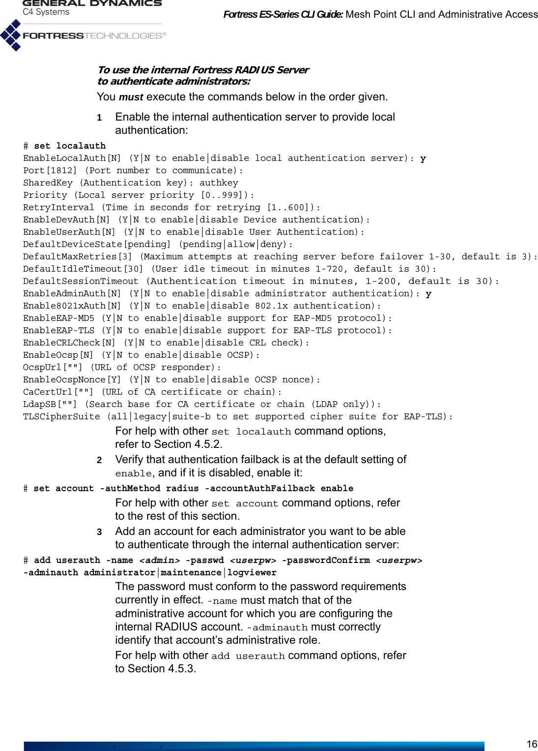 Fortress ES-Series CLI Guide: Mesh Point CLI and Administrative Access16To use the internal Fortress RADIUS Server to authenticate administrators:You must execute the commands below in the order given.1Enable the internal authentication server to provide local authentication:# set localauthEnableLocalAuth[N] (Y|N to enable|disable local authentication server): yPort[1812] (Port number to communicate):SharedKey (Authentication key): authkeyPriority (Local server priority [0..999]):RetryInterval (Time in seconds for retrying [1..600]):EnableDevAuth[N] (Y|N to enable|disable Device authentication):EnableUserAuth[N] (Y|N to enable|disable User Authentication):DefaultDeviceState[pending] (pending|allow|deny):DefaultMaxRetries[3] (Maximum attempts at reaching server before failover 1-30, default is 3):DefaultIdleTimeout[30] (User idle timeout in minutes 1-720, default is 30):DefaultSessionTimeout (Authentication timeout in minutes, 1-200, default is 30):EnableAdminAuth[N] (Y|N to enable|disable administrator authentication): yEnable8021xAuth[N] (Y|N to enable|disable 802.1x authentication):EnableEAP-MD5 (Y|N to enable|disable support for EAP-MD5 protocol):EnableEAP-TLS (Y|N to enable|disable support for EAP-TLS protocol):EnableCRLCheck[N] (Y|N to enable|disable CRL check):EnableOcsp[N] (Y|N to enable|disable OCSP):OcspUrl[&quot;&quot;] (URL of OCSP responder):EnableOcspNonce[Y] (Y|N to enable|disable OCSP nonce):CaCertUrl[&quot;&quot;] (URL of CA certificate or chain):LdapSB[&quot;&quot;] (Search base for CA certificate or chain (LDAP only)):TLSCipherSuite (all|legacy|suite-b to set supported cipher suite for EAP-TLS):For help with other set localauth command options, refer to Section 4.5.2.2Verify that authentication failback is at the default setting of enable, and if it is disabled, enable it:# set account -authMethod radius -accountAuthFailback enableFor help with other set account command options, refer to the rest of this section.3Add an account for each administrator you want to be able to authenticate through the internal authentication server:# add userauth -name &lt;admin&gt; -passwd &lt;userpw&gt; -passwordConfirm &lt;userpw&gt;-adminauth administrator|maintenance|logviewerThe password must conform to the password requirements currently in effect. -name must match that of the administrative account for which you are configuring the internal RADIUS account. -adminauth must correctly identify that account’s administrative role.For help with other add userauth command options, refer to Section 4.5.3.