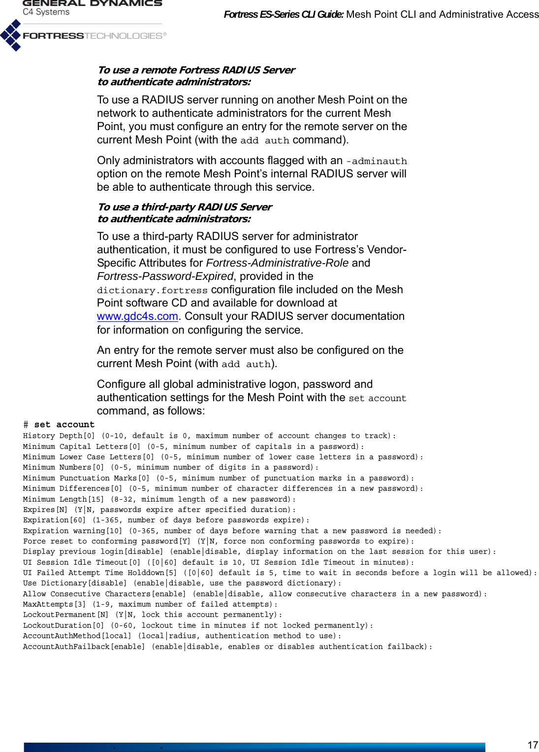 Fortress ES-Series CLI Guide: Mesh Point CLI and Administrative Access17To use a remote Fortress RADIUS Serverto authenticate administrators:To use a RADIUS server running on another Mesh Point on the network to authenticate administrators for the current Mesh Point, you must configure an entry for the remote server on the current Mesh Point (with the add auth command). Only administrators with accounts flagged with an -adminauth option on the remote Mesh Point’s internal RADIUS server will be able to authenticate through this service.To use a third-party RADIUS Serverto authenticate administrators:To use a third-party RADIUS server for administrator authentication, it must be configured to use Fortress’s Vendor-Specific Attributes for Fortress-Administrative-Role and Fortress-Password-Expired, provided in the dictionary.fortress configuration file included on the Mesh Point software CD and available for download at www.gdc4s.com. Consult your RADIUS server documentation for information on configuring the service. An entry for the remote server must also be configured on the current Mesh Point (with add auth).Configure all global administrative logon, password and authentication settings for the Mesh Point with the set account command, as follows:# set accountHistory Depth[0] (0-10, default is 0, maximum number of account changes to track):Minimum Capital Letters[0] (0-5, minimum number of capitals in a password):Minimum Lower Case Letters[0] (0-5, minimum number of lower case letters in a password):Minimum Numbers[0] (0-5, minimum number of digits in a password):Minimum Punctuation Marks[0] (0-5, minimum number of punctuation marks in a password):Minimum Differences[0] (0-5, minimum number of character differences in a new password):Minimum Length[15] (8-32, minimum length of a new password):Expires[N] (Y|N, passwords expire after specified duration):Expiration[60] (1-365, number of days before passwords expire):Expiration warning[10] (0-365, number of days before warning that a new password is needed):Force reset to conforming password[Y] (Y|N, force non conforming passwords to expire):Display previous login[disable] (enable|disable, display information on the last session for this user):UI Session Idle Timeout[0] ([0|60] default is 10, UI Session Idle Timeout in minutes):UI Failed Attempt Time Holddown[5] ([0|60] default is 5, time to wait in seconds before a login will be allowed):Use Dictionary[disable] (enable|disable, use the password dictionary):Allow Consecutive Characters[enable] (enable|disable, allow consecutive characters in a new password):MaxAttempts[3] (1-9, maximum number of failed attempts):LockoutPermanent[N] (Y|N, lock this account permanently):LockoutDuration[0] (0-60, lockout time in minutes if not locked permanently):AccountAuthMethod[local] (local|radius, authentication method to use):AccountAuthFailback[enable] (enable|disable, enables or disables authentication failback):