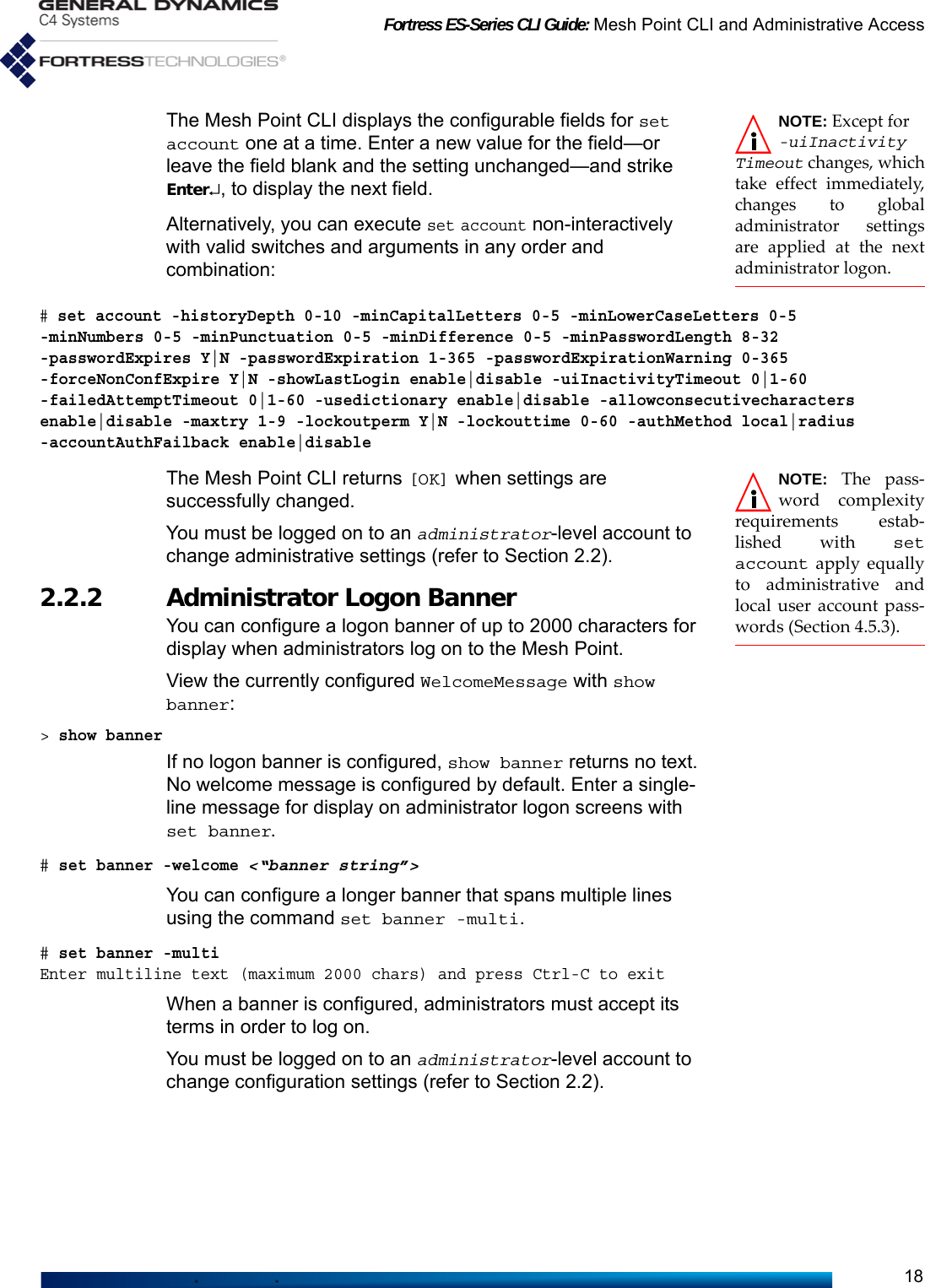 Fortress ES-Series CLI Guide: Mesh Point CLI and Administrative Access18NOTE: Except for -uiInactivityTimeout changes, whichtake effect immediately,changes to globaladministrator settingsare applied at the nextadministrator logon.The Mesh Point CLI displays the configurable fields for set account one at a time. Enter a new value for the field—or leave the field blank and the setting unchanged—and strike Enter↵, to display the next field.Alternatively, you can execute set account non-interactively with valid switches and arguments in any order and combination:# set account -historyDepth 0-10 -minCapitalLetters 0-5 -minLowerCaseLetters 0-5 -minNumbers 0-5 -minPunctuation 0-5 -minDifference 0-5 -minPasswordLength 8-32 -passwordExpires Y|N -passwordExpiration 1-365 -passwordExpirationWarning 0-365  -forceNonConfExpire Y|N -showLastLogin enable|disable -uiInactivityTimeout 0|1-60 -failedAttemptTimeout 0|1-60 -usedictionary enable|disable -allowconsecutivecharacters enable|disable -maxtry 1-9 -lockoutperm Y|N -lockouttime 0-60 -authMethod local|radius -accountAuthFailback enable|disableNOTE: The pass-word complexityrequirements estab-lished with setaccount apply equallyto administrative andlocal user account pass-words (Section 4.5.3).The Mesh Point CLI returns [OK] when settings are successfully changed.You must be logged on to an administrator-level account to change administrative settings (refer to Section 2.2).2.2.2 Administrator Logon Banner You can configure a logon banner of up to 2000 characters for display when administrators log on to the Mesh Point.View the currently configured WelcomeMessage with show banner:&gt; show bannerIf no logon banner is configured, show banner returns no text. No welcome message is configured by default. Enter a single-line message for display on administrator logon screens with set banner. # set banner -welcome &lt;“banner string”&gt; You can configure a longer banner that spans multiple lines using the command set banner -multi. # set banner -multiEnter multiline text (maximum 2000 chars) and press Ctrl-C to exitWhen a banner is configured, administrators must accept its terms in order to log on.You must be logged on to an administrator-level account to change configuration settings (refer to Section 2.2).