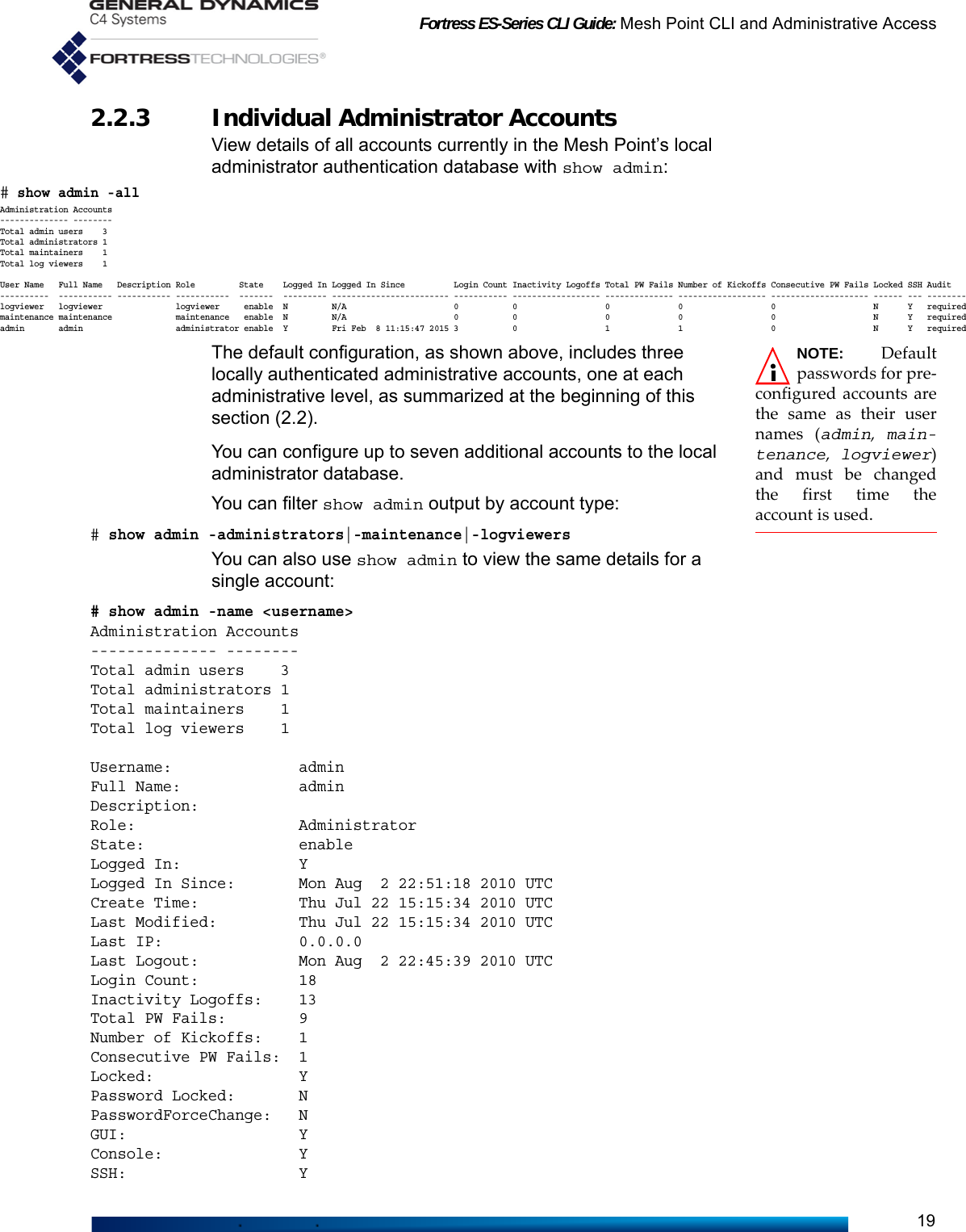 Fortress ES-Series CLI Guide: Mesh Point CLI and Administrative Access192.2.3 Individual Administrator Accounts View details of all accounts currently in the Mesh Point’s local administrator authentication database with show admin:NOTE: Defaultpasswords for pre-configured accounts arethe same as their usernames (admin,  main-tenance,  logviewer)and must be changedthe first time theaccount is used.The default configuration, as shown above, includes three locally authenticated administrative accounts, one at each administrative level, as summarized at the beginning of this section (2.2).You can configure up to seven additional accounts to the local administrator database.You can filter show admin output by account type:# show admin -administrators|-maintenance|-logviewersYou can also use show admin to view the same details for a single account:# show admin -name &lt;username&gt;Administration Accounts-------------- --------Total admin users    3Total administrators 1Total maintainers    1Total log viewers    1Username:              adminFull Name:             adminDescription:Role:                  AdministratorState:                 enableLogged In:             YLogged In Since:       Mon Aug  2 22:51:18 2010 UTCCreate Time:           Thu Jul 22 15:15:34 2010 UTCLast Modified:         Thu Jul 22 15:15:34 2010 UTCLast IP:               0.0.0.0Last Logout:           Mon Aug  2 22:45:39 2010 UTCLogin Count:           18Inactivity Logoffs:    13Total PW Fails:        9Number of Kickoffs:    1Consecutive PW Fails:  1Locked:                YPassword Locked:       NPasswordForceChange:   NGUI:                   YConsole:               YSSH:                   Y# show admin -allAdministration Accounts-------------- --------Total admin users    3Total administrators 1Total maintainers    1Total log viewers    1User Name   Full Name   Description Role         State    Logged In Logged In Since          Login Count Inactivity Logoffs Total PW Fails Number of Kickoffs Consecutive PW Fails Locked SSH Audit----------  ----------- ----------- -----------  -------  --------- ------------------------ ----------- ------------------ -------------- ------------------ -------------------- ------ --- --------logviewer   logviewer               logviewer     enable  N         N/A                      0           0                  0              0                  0                    N      Y   requiredmaintenance maintenance             maintenance   enable  N         N/A                      0           0                  0              0                  0                    N      Y   requiredadmin       admin                   administrator enable  Y         Fri Feb  8 11:15:47 2015 3           0                  1              1                  0                    N      Y   required