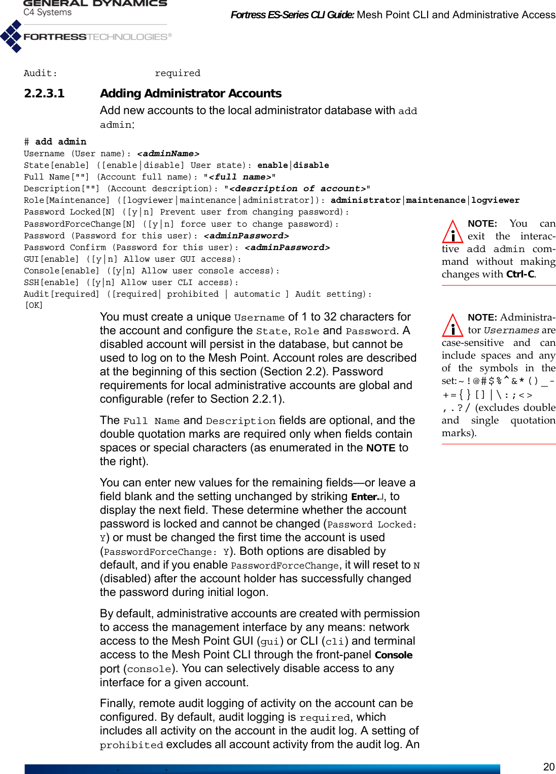 Fortress ES-Series CLI Guide: Mesh Point CLI and Administrative Access20Audit:                 required2.2.3.1 Adding Administrator AccountsAdd new accounts to the local administrator database with add admin:# add adminUsername (User name): &lt;adminName&gt;State[enable] ([enable|disable] User state): enable|disableFull Name[&quot;&quot;] (Account full name): &quot;&lt;full name&gt;&quot;Description[&quot;&quot;] (Account description): &quot;&lt;description of account&gt;&quot;Role[Maintenance] ([logviewer|maintenance|administrator]): administrator|maintenance|logviewerPassword Locked[N] ([y|n] Prevent user from changing password):NOTE: You canexit the interac-tive  add admin com-mand without makingchanges with Ctrl-C.PasswordForceChange[N] ([y|n] force user to change password):Password (Password for this user): &lt;adminPassword&gt;Password Confirm (Password for this user): &lt;adminPassword&gt;GUI[enable] ([y|n] Allow user GUI access):Console[enable] ([y|n] Allow user console access):SSH[enable] ([y|n] Allow user CLI access):Audit[required] ([required| prohibited | automatic ] Audit setting):[OK]NOTE: Administra-tor Usernames arecase-sensitive and caninclude spaces and anyof the symbols in theset:~!@#$%^&amp;*()_-+={}[]|\:;&lt;&gt;,.?/ (excludes doubleand single quotationmarks).You must create a unique Username of 1 to 32 characters for the account and configure the State, Role and Password. A disabled account will persist in the database, but cannot be used to log on to the Mesh Point. Account roles are described at the beginning of this section (Section 2.2). Password requirements for local administrative accounts are global and configurable (refer to Section 2.2.1).The Full Name and Description fields are optional, and the double quotation marks are required only when fields contain spaces or special characters (as enumerated in the NOTE to the right).You can enter new values for the remaining fields—or leave a field blank and the setting unchanged by striking Enter↵, to display the next field. These determine whether the account password is locked and cannot be changed (Password Locked: Y) or must be changed the first time the account is used (PasswordForceChange: Y). Both options are disabled by default, and if you enable PasswordForceChange, it will reset to N (disabled) after the account holder has successfully changed the password during initial logon.By default, administrative accounts are created with permission to access the management interface by any means: network access to the Mesh Point GUI (gui) or CLI (cli) and terminal access to the Mesh Point CLI through the front-panel Console port (console). You can selectively disable access to any interface for a given account.Finally, remote audit logging of activity on the account can be configured. By default, audit logging is required, which includes all activity on the account in the audit log. A setting of prohibited excludes all account activity from the audit log. An 