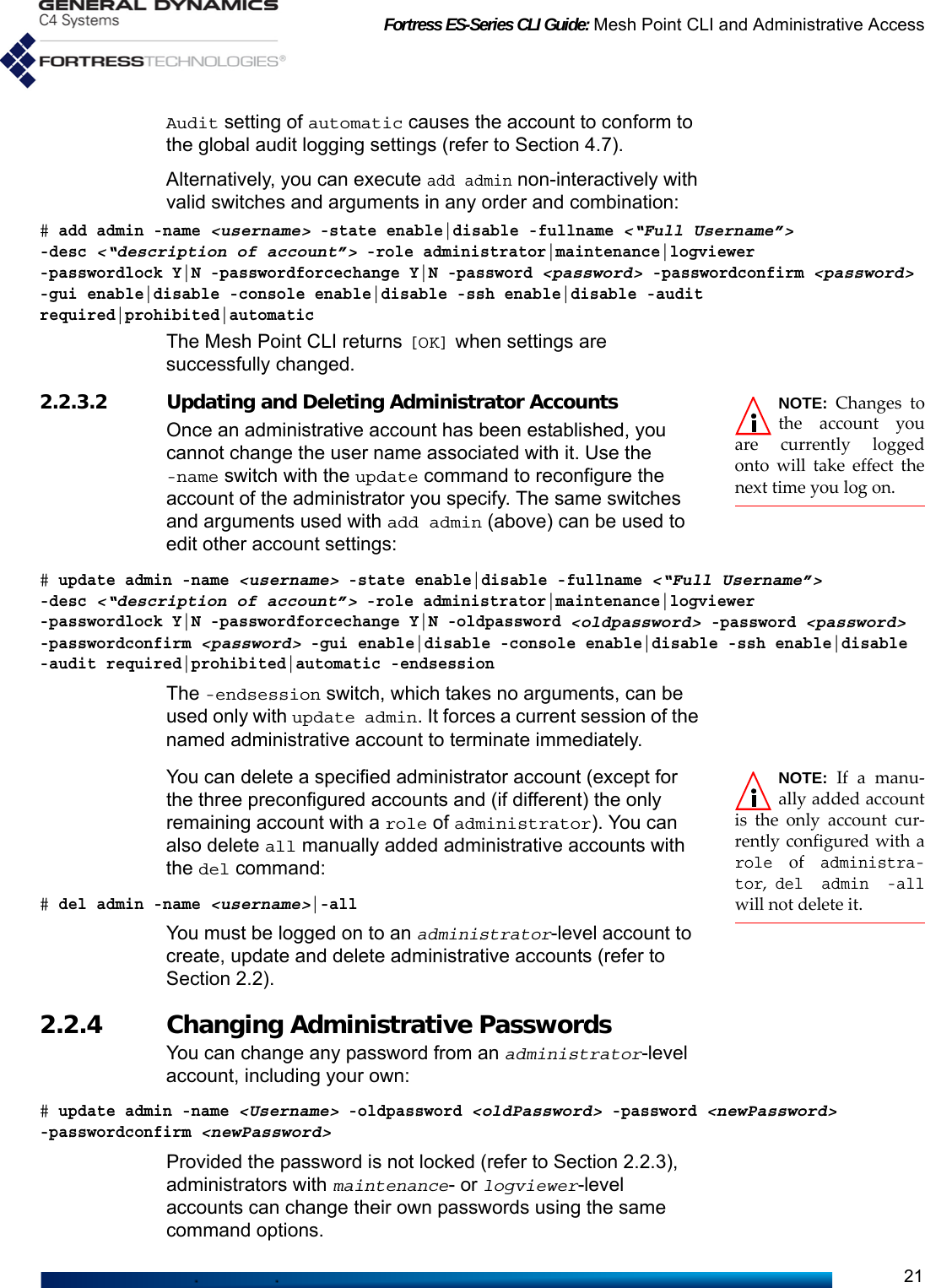 Fortress ES-Series CLI Guide: Mesh Point CLI and Administrative Access21Audit setting of automatic causes the account to conform to the global audit logging settings (refer to Section 4.7).Alternatively, you can execute add admin non-interactively with valid switches and arguments in any order and combination:# add admin -name &lt;username&gt; -state enable|disable -fullname &lt;“Full Username”&gt;-desc &lt;“description of account”&gt; -role administrator|maintenance|logviewer -passwordlock Y|N -passwordforcechange Y|N -password &lt;password&gt; -passwordconfirm &lt;password&gt; -gui enable|disable -console enable|disable -ssh enable|disable -audit required|prohibited|automaticThe Mesh Point CLI returns [OK] when settings are successfully changed.NOTE: Changes tothe account youare currently loggedonto will take effect thenext time you log on.2.2.3.2 Updating and Deleting Administrator AccountsOnce an administrative account has been established, you cannot change the user name associated with it. Use the -name switch with the update command to reconfigure the account of the administrator you specify. The same switches and arguments used with add admin (above) can be used to edit other account settings:# update admin -name &lt;username&gt; -state enable|disable -fullname &lt;“Full Username”&gt;-desc &lt;“description of account”&gt; -role administrator|maintenance|logviewer -passwordlock Y|N -passwordforcechange Y|N -oldpassword &lt;oldpassword&gt; -password &lt;password&gt; -passwordconfirm &lt;password&gt; -gui enable|disable -console enable|disable -ssh enable|disable -audit required|prohibited|automatic -endsessionThe -endsession switch, which takes no arguments, can be used only with update admin. It forces a current session of the named administrative account to terminate immediately.NOTE: If a manu-ally added accountis the only account cur-rently configured with arole of administra-tor, del admin -allwill not delete it.You can delete a specified administrator account (except for the three preconfigured accounts and (if different) the only remaining account with a role of administrator). You can also delete all manually added administrative accounts with the del command:# del admin -name &lt;username&gt;|-allYou must be logged on to an administrator-level account to create, update and delete administrative accounts (refer to Section 2.2).2.2.4 Changing Administrative Passwords You can change any password from an administrator-level account, including your own:# update admin -name &lt;Username&gt; -oldpassword &lt;oldPassword&gt; -password &lt;newPassword&gt; -passwordconfirm &lt;newPassword&gt;Provided the password is not locked (refer to Section 2.2.3), administrators with maintenance- or logviewer-level accounts can change their own passwords using the same command options. 