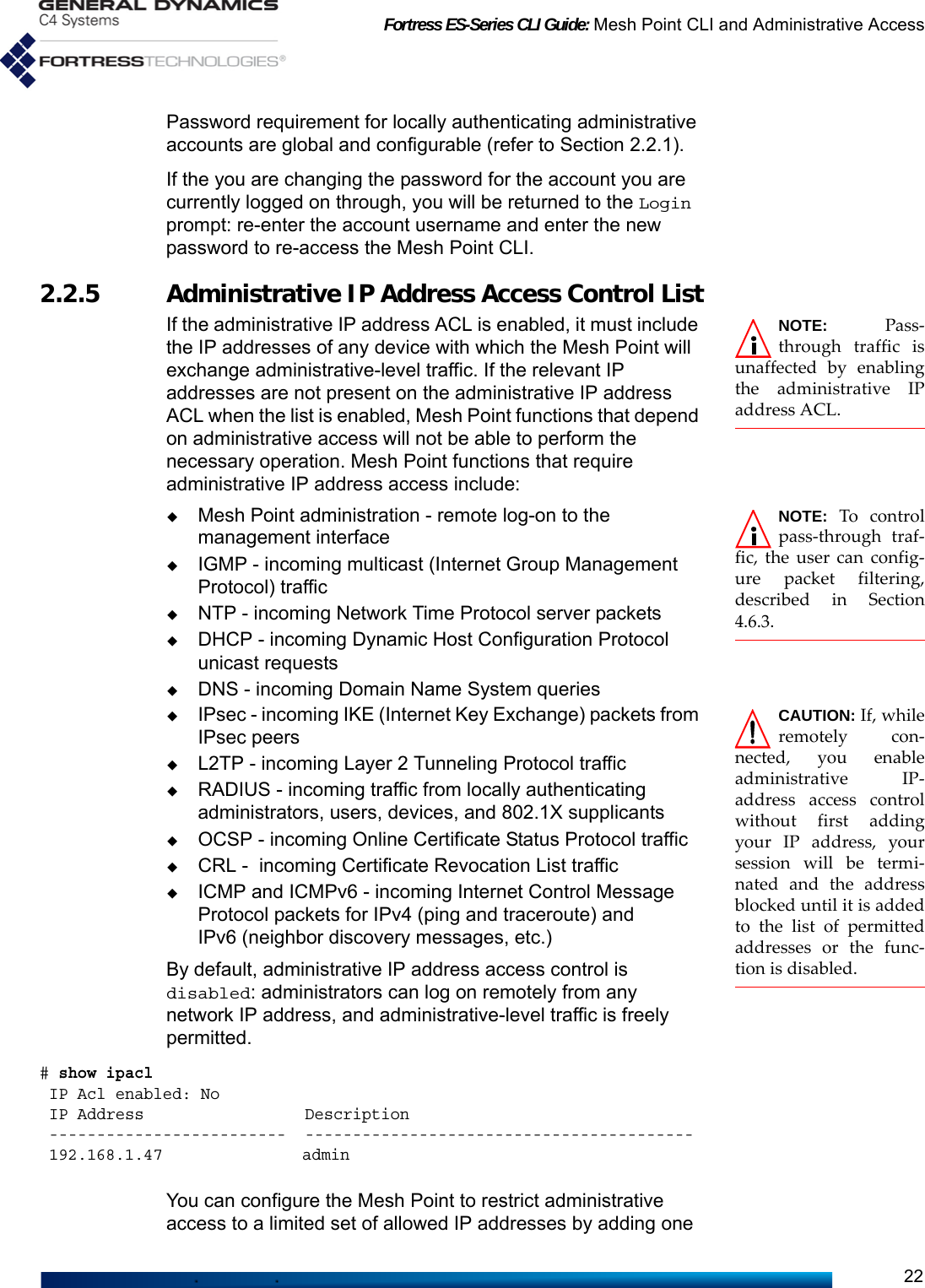 Fortress ES-Series CLI Guide: Mesh Point CLI and Administrative Access22Password requirement for locally authenticating administrative accounts are global and configurable (refer to Section 2.2.1).If the you are changing the password for the account you are currently logged on through, you will be returned to the Login prompt: re-enter the account username and enter the new password to re-access the Mesh Point CLI.2.2.5 Administrative IP Address Access Control ListNOTE: Pass-through traffic isunaffected by enablingthe administrative IPaddress ACL.If the administrative IP address ACL is enabled, it must include the IP addresses of any device with which the Mesh Point will exchange administrative-level traffic. If the relevant IP addresses are not present on the administrative IP address ACL when the list is enabled, Mesh Point functions that depend on administrative access will not be able to perform the necessary operation. Mesh Point functions that require administrative IP address access include:NOTE: To controlpass-through traf-fic, the user can config-ure packet filtering,described in Section4.6.3.Mesh Point administration - remote log-on to the management interfaceIGMP - incoming multicast (Internet Group Management Protocol) trafficNTP - incoming Network Time Protocol server packetsDHCP - incoming Dynamic Host Configuration Protocol unicast requestsDNS - incoming Domain Name System queries CAUTION: If, whileremotely con-nected, you enableadministrative IP-address access controlwithout first addingyour IP address, yoursession will be termi-nated and the addressblocked until it is addedto the list of permittedaddresses or the func-tion is disabled.IPsec - incoming IKE (Internet Key Exchange) packets from IPsec peersL2TP - incoming Layer 2 Tunneling Protocol trafficRADIUS - incoming traffic from locally authenticating administrators, users, devices, and 802.1X supplicantsOCSP - incoming Online Certificate Status Protocol traffic CRL -  incoming Certificate Revocation List trafficICMP and ICMPv6 - incoming Internet Control Message Protocol packets for IPv4 (ping and traceroute) and IPv6 (neighbor discovery messages, etc.)By default, administrative IP address access control is disabled: administrators can log on remotely from any network IP address, and administrative-level traffic is freely permitted.# show ipacl IP Acl enabled: No IP Address                 Description -------------------------  ----------------------------------------- 192.168.1.47               admin                                      You can configure the Mesh Point to restrict administrative access to a limited set of allowed IP addresses by adding one 