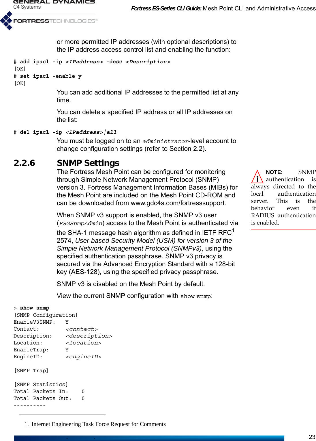 Fortress ES-Series CLI Guide: Mesh Point CLI and Administrative Access23or more permitted IP addresses (with optional descriptions) to the IP address access control list and enabling the function:# add ipacl -ip &lt;IPaddress&gt; -desc &lt;Description&gt;[OK]# set ipacl -enable y [OK]You can add additional IP addresses to the permitted list at any time.You can delete a specified IP address or all IP addresses on the list:# del ipacl -ip &lt;IPaddress&gt;|allYou must be logged on to an administrator-level account to change configuration settings (refer to Section 2.2).2.2.6 SNMP Settings  NOTE: SNMPauthentication isalways directed to thelocal authenticationserver. This is thebehavior even ifRADIUS authenticationis enabled.The Fortress Mesh Point can be configured for monitoring through Simple Network Management Protocol (SNMP) version 3. Fortress Management Information Bases (MIBs) for the Mesh Point are included on the Mesh Point CD-ROM and can be downloaded from www.gdc4s.com/fortresssupport.When SNMP v3 support is enabled, the SNMP v3 user (FSGSnmpAdmin) access to the Mesh Point is authenticated via the SHA-1 message hash algorithm as defined in IETF RFC1 2574, User-based Security Model (USM) for version 3 of the Simple Network Management Protocol (SNMPv3), using the specified authentication passphrase. SNMP v3 privacy is secured via the Advanced Encryption Standard with a 128-bit key (AES-128), using the specified privacy passphrase.SNMP v3 is disabled on the Mesh Point by default.View the current SNMP configuration with show snmp:&gt; show snmp[SNMP Configuration]EnableV3SNMP:   YContact:        &lt;contact&gt;Description:    &lt;description&gt;Location:       &lt;location&gt;EnableTrap:     YEngineID:       &lt;engineID&gt;[SNMP Trap][SNMP Statistics]Total Packets In:    0Total Packets Out:   0----------1. Internet Engineering Task Force Request for Comments