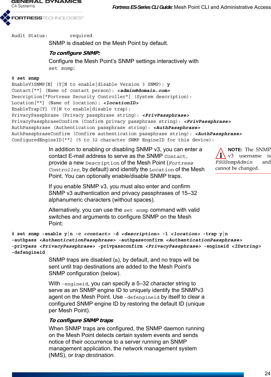 Fortress ES-Series CLI Guide: Mesh Point CLI and Administrative Access24Audit Status:        requiredSNMP is disabled on the Mesh Point by default.To configure SNMP:Configure the Mesh Point’s SNMP settings interactively with set snmp:# set snmpEnableV3SNMP[N] (Y|N to enable|disable Version 3 SNMP): yContact[&quot;&quot;] (Name of contact person): &lt;admin@domain.com&gt;Description[&quot;Fortress Security Controller&quot;] (System description):Location[&quot;&quot;] (Name of location): &lt;locationID&gt;EnableTrap[Y] (Y|N to enable|disable trap):PrivacyPassphrase (Privacy passphrase string): &lt;PrivPassphrase&gt;PrivacyPassphraseConfirm (Confirm privacy passphrase string): &lt;PrivPassphrase&gt;AuthPassphrase (Authentication passphrase string): &lt;AuthPassphrase&gt;AuthPassphraseConfirm (Confirm authentication passphrase string): &lt;AuthPassphrase&gt;ConfiguredEngineID[&quot;&quot;] (5 to 32 character SNMP EngineID for this device):NOTE: The SNMPv3 username isFSGSnmpAdmin andcannot be changed.In addition to enabling or disabling SNMP v3, you can enter a contact E-mail address to serve as the SNMP Contact, provide a new Description of the Mesh Point (Fortress Controller, by default) and identify the Location of the Mesh Point. You can optionally enable/disable SNMP traps. If you enable SNMP v3, you must also enter and confirm SNMP v3 authentication and privacy passphrases of 15–32 alphanumeric characters (without spaces).Alternatively, you can use the set snmp command with valid switches and arguments to configure SNMP on the Mesh Point:# set snmp -enable y|n -c &lt;contact&gt; -d &lt;description&gt; -l &lt;location&gt; -trap y|n -authpass &lt;AuthenticationPassphrase&gt; -authpassconfirm &lt;AuthenticationPassphrase&gt;-privpass &lt;PrivacyPassphrase&gt; -privpassconfirm &lt;PrivacyPassphrase&gt; -engineid &lt;IDstring&gt; -defengineidSNMP traps are disabled (n), by default, and no traps will be sent until trap destinations are added to the Mesh Point’s SNMP configuration (below). With -engineid, you can specify a 5–32 character string to serve as an SNMP engine ID to uniquely identify the SNMPv3 agent on the Mesh Point. Use -defengineid by itself to clear a configured SNMP engine ID by restoring the default ID (unique per Mesh Point).To configure SNMP traps When SNMP traps are configured, the SNMP daemon running on the Mesh Point detects certain system events and sends notice of their occurrence to a server running an SNMP management application, the network management system (NMS), or trap destination.