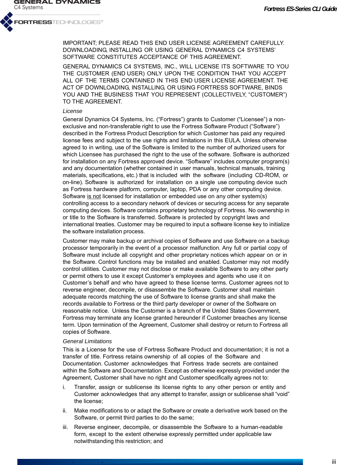 Fortress ES-Series CLI GuideiiiIMPORTANT; PLEASE READ THIS END USER LICENSE AGREEMENT CAREFULLY. DOWNLOADING, INSTALLING OR USING GENERAL DYNAMICS C4 SYSTEMS’ SOFTWARE CONSTITUTES ACCEPTANCE OF THIS AGREEMENT.GENERAL DYNAMICS C4 SYSTEMS, INC., WILL LICENSE ITS SOFTWARE TO YOU THE CUSTOMER (END USER) ONLY UPON THE CONDITION THAT YOU ACCEPT ALL OF  THE  TERMS CONTAINED IN  THIS  END USER LICENSE AGREEMENT. THE ACT OF DOWNLOADING, INSTALLING, OR USING FORTRESS SOFTWARE, BINDS YOU AND THE BUSINESS THAT YOU REPRESENT (COLLECTIVELY, “CUSTOMER”) TO THE AGREEMENT.LicenseGeneral Dynamics C4 Systems, Inc. (“Fortress”) grants to Customer (“Licensee”) a non-exclusive and non-transferable right to use the Fortress Software Product (“Software”) described in the Fortress Product Description for which Customer has paid any required license fees and subject to the use rights and limitations in this EULA. Unless otherwise agreed to in writing, use of the Software is limited to the number of authorized users for which Licensee has purchased the right to the use of the software. Software is authorized for installation on any Fortress approved device. “Software” includes computer program(s) and any documentation (whether contained in user manuals, technical manuals, training materials, specifications, etc.) that is included with the software (including CD-ROM, or on-line). Software is authorized for installation on a single use computing device such as Fortress hardware platform, computer, laptop, PDA or any other computing device. Software is not licensed for installation or embedded use on any other system(s) controlling access to a secondary network of devices or securing access for any separate computing devices. Software contains proprietary technology of Fortress. No ownership in or title to the Software is transferred. Software is protected by copyright laws and international treaties. Customer may be required to input a software license key to initialize the software installation process.Customer may make backup or archival copies of Software and use Software on a backup processor temporarily in the event of a processor malfunction. Any full or partial copy of Software must include all copyright and other proprietary notices which appear on or in the Software. Control functions may be installed and enabled. Customer may not modify control utilities. Customer may not disclose or make available Software to any other party or permit others to use it except Customer’s employees and agents who use it on Customer’s behalf and who have agreed to these license terms. Customer agrees not to reverse engineer, decompile, or disassemble the Software. Customer shall maintain adequate records matching the use of Software to license grants and shall make the records available to Fortress or the third party developer or owner of the Software on reasonable notice.  Unless the Customer is a branch of the United States Government, Fortress may terminate any license granted hereunder if Customer breaches any license term. Upon termination of the Agreement, Customer shall destroy or return to Fortress all copies of Software.General LimitationsThis is a License for the use of Fortress Software Product and documentation; it is not a transfer of title. Fortress retains ownership of all copies of the Software and Documentation. Customer  acknowledges  that Fortress trade secrets are contained within the Software and Documentation. Except as otherwise expressly provided under the Agreement, Customer shall have no right and Customer specifically agrees not to:i. Transfer, assign or sublicense its license rights to any other person or entity and Customer acknowledges that  any attempt to transfer, assign or sublicense shall “void” the license;ii. Make modifications to or adapt the Software or create a derivative work based on the Software, or permit third parties to do the same;iii. Reverse engineer, decompile, or disassemble the Software to a human-readable form, except to the extent otherwise expressly permitted under applicable law notwithstanding this restriction; and