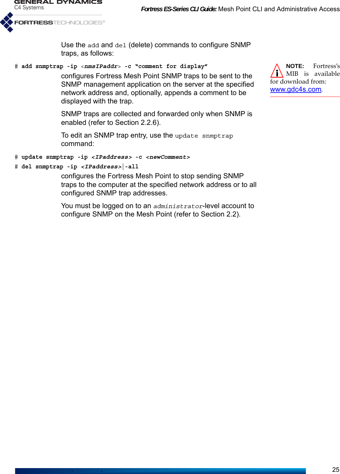 Fortress ES-Series CLI Guide: Mesh Point CLI and Administrative Access25Use the add and del (delete) commands to configure SNMP traps, as follows:NOTE: Fortress’sMIB is availablefor download from: www.gdc4s.com.# add snmptrap -ip &lt;nmsIPaddr&gt; -c “comment for display”configures Fortress Mesh Point SNMP traps to be sent to the SNMP management application on the server at the specified network address and, optionally, appends a comment to be displayed with the trap.SNMP traps are collected and forwarded only when SNMP is enabled (refer to Section 2.2.6).To edit an SNMP trap entry, use the update snmptrap command:# update snmptrap -ip &lt;IPaddress&gt; -c &lt;newComment&gt;# del snmptrap -ip &lt;IPaddress&gt;|-allconfigures the Fortress Mesh Point to stop sending SNMP traps to the computer at the specified network address or to all configured SNMP trap addresses.You must be logged on to an administrator-level account to configure SNMP on the Mesh Point (refer to Section 2.2).