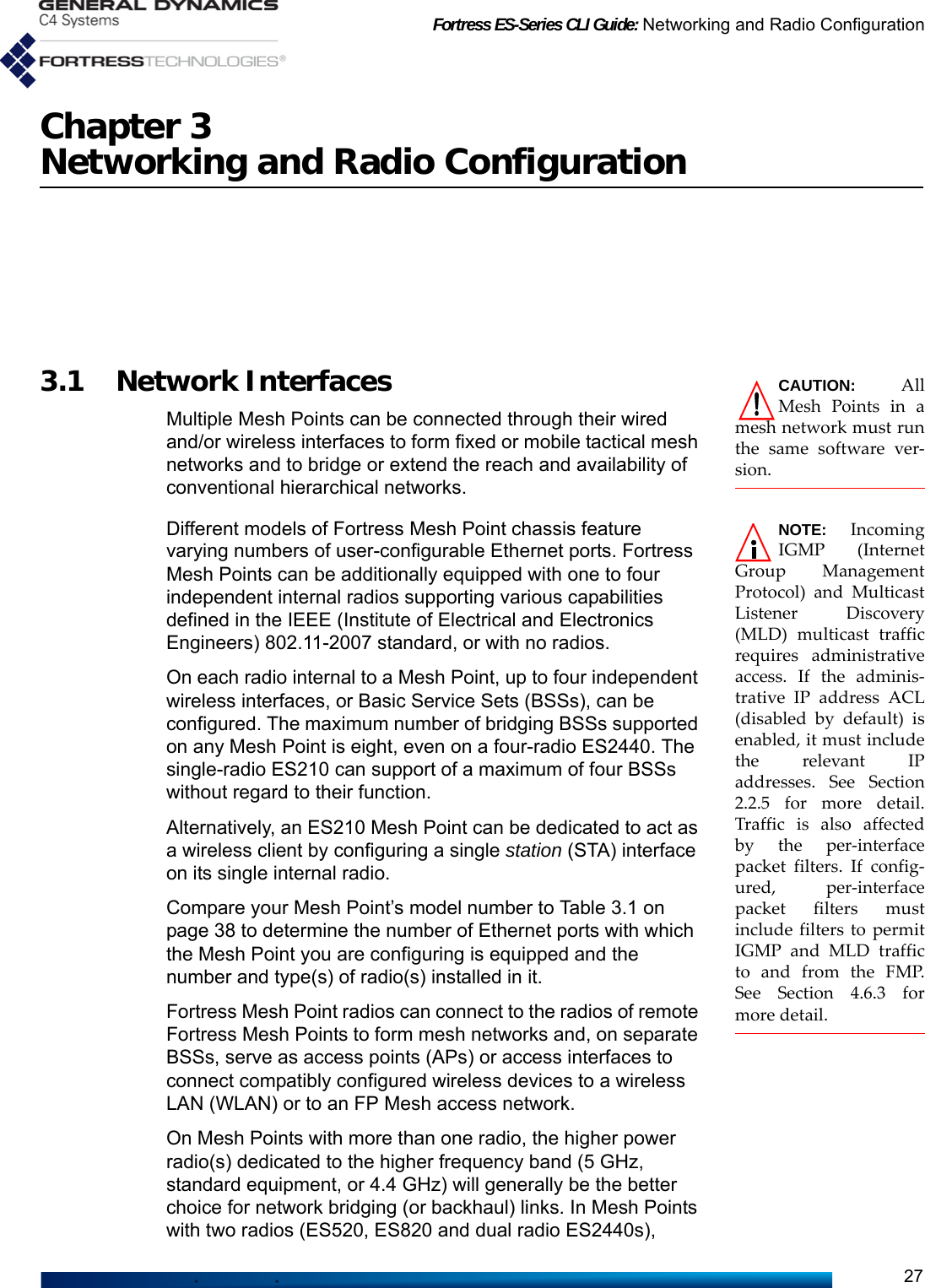 Fortress ES-Series CLI Guide: Networking and Radio Configuration27Chapter 3Networking and Radio ConfigurationCAUTION: AllMesh Points in amesh network must runthe same software ver-sion.3.1 Network InterfacesMultiple Mesh Points can be connected through their wired and/or wireless interfaces to form fixed or mobile tactical mesh networks and to bridge or extend the reach and availability of conventional hierarchical networks.NOTE: IncomingIGMP (InternetGroup ManagementProtocol) and MulticastListener Discovery(MLD) multicast trafficrequires administrativeaccess. If the adminis-trative IP address ACL(disabled by default) isenabled, it must includethe relevant IPaddresses. See Section2.2.5 for more detail.Traffic is also affectedby the per-interfacepacket filters. If config-ured, per-interfacepacket filters mustinclude filters to permitIGMP and MLD trafficto and from the FMP.See Section 4.6.3 formore detail.Different models of Fortress Mesh Point chassis feature varying numbers of user-configurable Ethernet ports. Fortress Mesh Points can be additionally equipped with one to four independent internal radios supporting various capabilities defined in the IEEE (Institute of Electrical and Electronics Engineers) 802.11-2007 standard, or with no radios. On each radio internal to a Mesh Point, up to four independent wireless interfaces, or Basic Service Sets (BSSs), can be configured. The maximum number of bridging BSSs supported on any Mesh Point is eight, even on a four-radio ES2440. The single-radio ES210 can support of a maximum of four BSSs without regard to their function. Alternatively, an ES210 Mesh Point can be dedicated to act as a wireless client by configuring a single station (STA) interface on its single internal radio.Compare your Mesh Point’s model number to Table 3.1 on page 38 to determine the number of Ethernet ports with which the Mesh Point you are configuring is equipped and the number and type(s) of radio(s) installed in it.Fortress Mesh Point radios can connect to the radios of remote Fortress Mesh Points to form mesh networks and, on separate BSSs, serve as access points (APs) or access interfaces to connect compatibly configured wireless devices to a wireless LAN (WLAN) or to an FP Mesh access network. On Mesh Points with more than one radio, the higher power radio(s) dedicated to the higher frequency band (5 GHz, standard equipment, or 4.4 GHz) will generally be the better choice for network bridging (or backhaul) links. In Mesh Points with two radios (ES520, ES820 and dual radio ES2440s), 