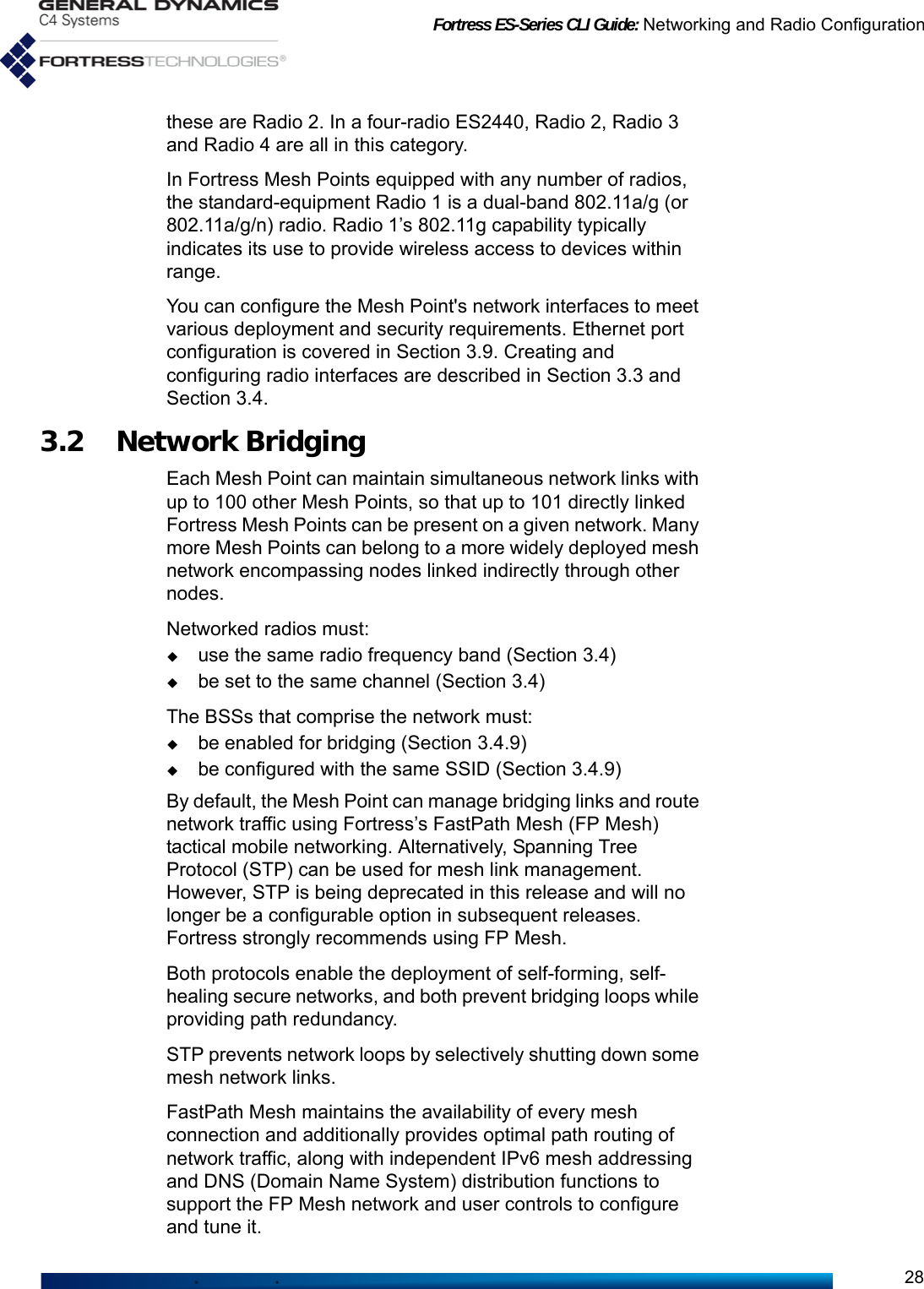 Fortress ES-Series CLI Guide: Networking and Radio Configuration28these are Radio 2. In a four-radio ES2440, Radio 2, Radio 3 and Radio 4 are all in this category. In Fortress Mesh Points equipped with any number of radios, the standard-equipment Radio 1 is a dual-band 802.11a/g (or 802.11a/g/n) radio. Radio 1’s 802.11g capability typically indicates its use to provide wireless access to devices within range.You can configure the Mesh Point&apos;s network interfaces to meet various deployment and security requirements. Ethernet port configuration is covered in Section 3.9. Creating and configuring radio interfaces are described in Section 3.3 and Section 3.4.3.2 Network Bridging Each Mesh Point can maintain simultaneous network links with up to 100 other Mesh Points, so that up to 101 directly linked Fortress Mesh Points can be present on a given network. Many more Mesh Points can belong to a more widely deployed mesh network encompassing nodes linked indirectly through other nodes. Networked radios must: use the same radio frequency band (Section 3.4)be set to the same channel (Section 3.4)The BSSs that comprise the network must:be enabled for bridging (Section 3.4.9)be configured with the same SSID (Section 3.4.9)By default, the Mesh Point can manage bridging links and route network traffic using Fortress’s FastPath Mesh (FP Mesh) tactical mobile networking. Alternatively, Spanning Tree Protocol (STP) can be used for mesh link management. However, STP is being deprecated in this release and will no longer be a configurable option in subsequent releases. Fortress strongly recommends using FP Mesh.Both protocols enable the deployment of self-forming, self-healing secure networks, and both prevent bridging loops while providing path redundancy. STP prevents network loops by selectively shutting down some mesh network links.FastPath Mesh maintains the availability of every mesh connection and additionally provides optimal path routing of network traffic, along with independent IPv6 mesh addressing and DNS (Domain Name System) distribution functions to support the FP Mesh network and user controls to configure and tune it.