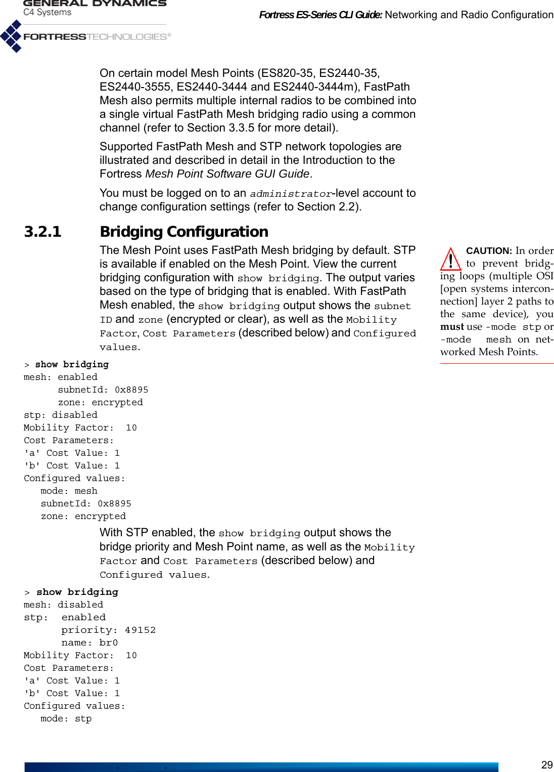 Fortress ES-Series CLI Guide: Networking and Radio Configuration29On certain model Mesh Points (ES820-35, ES2440-35, ES2440-3555, ES2440-3444 and ES2440-3444m), FastPath Mesh also permits multiple internal radios to be combined into a single virtual FastPath Mesh bridging radio using a common channel (refer to Section 3.3.5 for more detail).Supported FastPath Mesh and STP network topologies are illustrated and described in detail in the Introduction to the Fortress Mesh Point Software GUI Guide.You must be logged on to an administrator-level account to change configuration settings (refer to Section 2.2).3.2.1 Bridging ConfigurationCAUTION: In orderto prevent bridg-ing loops (multiple OSI[open systems intercon-nection] layer 2 paths tothe same device), youmust use -mode stp or-mode mesh on net-worked Mesh Points.The Mesh Point uses FastPath Mesh bridging by default. STP is available if enabled on the Mesh Point. View the current bridging configuration with show bridging. The output varies based on the type of bridging that is enabled. With FastPath Mesh enabled, the show bridging output shows the subnet ID and zone (encrypted or clear), as well as the Mobility Factor, Cost Parameters (described below) and Configured values. &gt; show bridgingmesh: enabled      subnetId: 0x8895      zone: encryptedstp: disabledMobility Factor:  10Cost Parameters:&apos;a&apos; Cost Value: 1&apos;b&apos; Cost Value: 1Configured values:   mode: mesh   subnetId: 0x8895   zone: encryptedWith STP enabled, the show bridging output shows the bridge priority and Mesh Point name, as well as the Mobility Factor and Cost Parameters (described below) and Configured values.&gt; show bridgingmesh: disabledstp:  enabled      priority: 49152      name: br0Mobility Factor:  10Cost Parameters:&apos;a&apos; Cost Value: 1&apos;b&apos; Cost Value: 1Configured values:   mode: stp