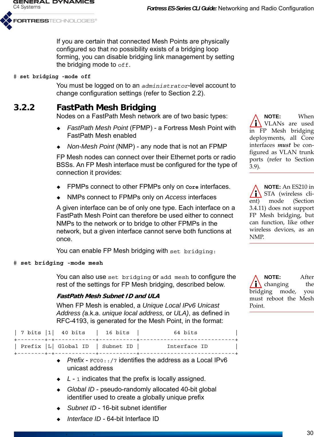 Fortress ES-Series CLI Guide: Networking and Radio Configuration30If you are certain that connected Mesh Points are physically configured so that no possibility exists of a bridging loop forming, you can disable bridging link management by setting the bridging mode to off. # set bridging -mode offYou must be logged on to an administrator-level account to change configuration settings (refer to Section 2.2).3.2.2 FastPath Mesh Bridging NOTE: WhenVLANs are usedin FP Mesh bridgingdeployments, all Coreinterfaces  must be con-figured as VLAN trunkports (refer to Section3.9).Nodes on a FastPath Mesh network are of two basic types:FastPath Mesh Point (FPMP) - a Fortress Mesh Point with FastPath Mesh enabledNon-Mesh Point (NMP) - any node that is not an FPMPFP Mesh nodes can connect over their Ethernet ports or radio BSSs. An FP Mesh interface must be configured for the type of connection it provides:NOTE: An ES210 inSTA (wireless cli-ent) mode (Section3.4.11) does not supportFP Mesh bridging, butcan function, like otherwireless devices, as anNMP.FPMPs connect to other FPMPs only on Core interfaces. NMPs connect to FPMPs only on Access interfaces A given interface can be of only one type. Each interface on a FastPath Mesh Point can therefore be used either to connect NMPs to the network or to bridge to other FPMPs in the network, but a given interface cannot serve both functions at once.You can enable FP Mesh bridging with set bridging:# set bridging -mode meshNOTE: Afterchanging thebridging mode, youmust reboot the MeshPoint.You can also use set bridging or add mesh to configure the rest of the settings for FP Mesh bridging, described below.FastPath Mesh Subnet ID and ULAWhen FP Mesh is enabled, a Unique Local IPv6 Unicast Address (a.k.a. unique local address, or ULA), as defined in RFC-4193, is generated for the Mesh Point, in the format:| 7 bits |1|  40 bits   |  16 bits  |          64 bits           |+--------+-+------------+-----------+----------------------------+| Prefix |L| Global ID  | Subnet ID |        Interface ID        |+--------+-+------------+-----------+----------------------------+Prefix - FC00::/7 identifies the address as a Local IPv6 unicast addressL - 1 indicates that the prefix is locally assigned.Global ID - pseudo-randomly allocated 40-bit global identifier used to create a globally unique prefixSubnet ID - 16-bit subnet identifierInterface ID - 64-bit Interface ID