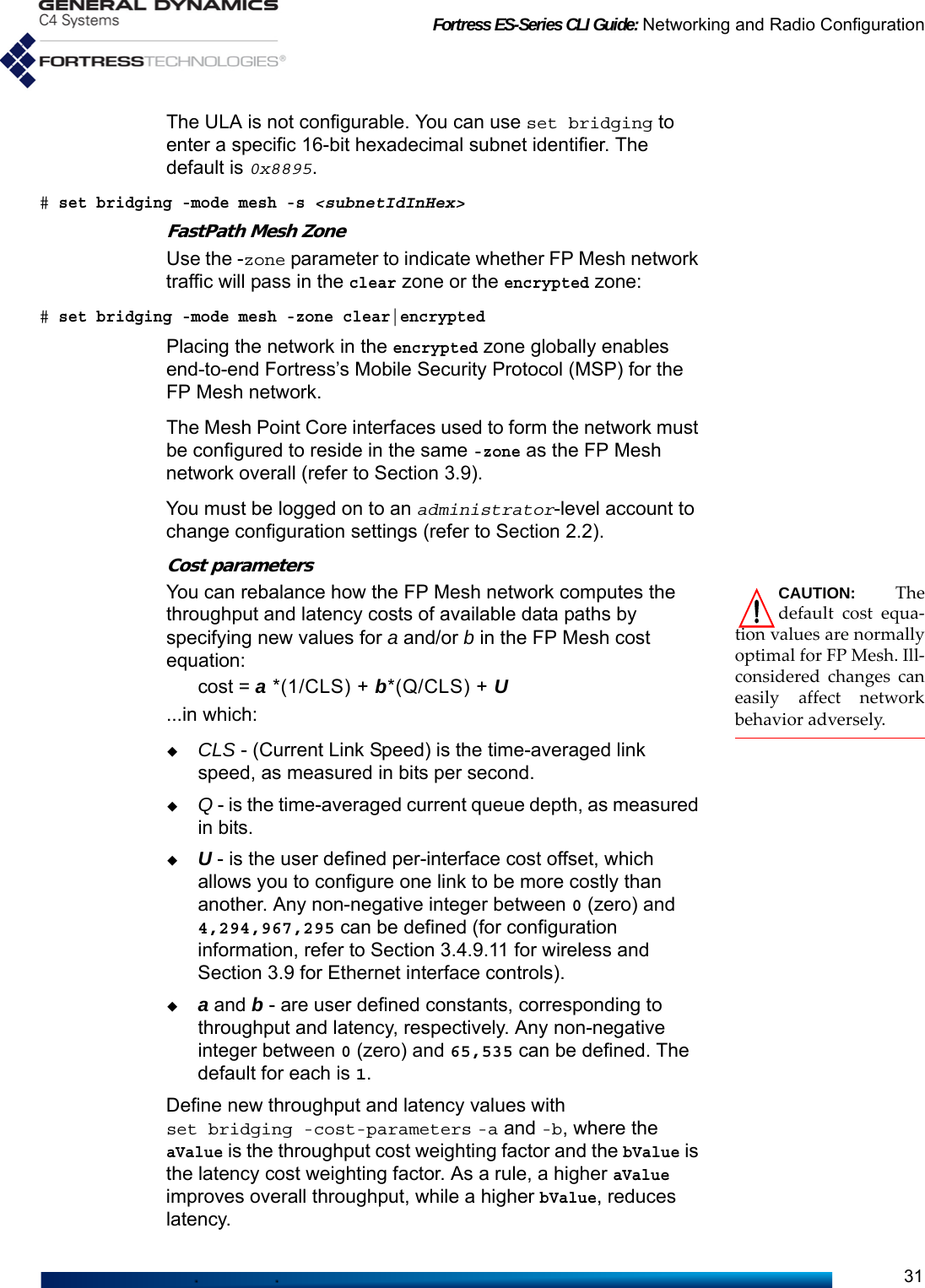 Fortress ES-Series CLI Guide: Networking and Radio Configuration31The ULA is not configurable. You can use set bridging to enter a specific 16-bit hexadecimal subnet identifier. The default is 0x8895. # set bridging -mode mesh -s &lt;subnetIdInHex&gt;FastPath Mesh ZoneUse the -zone parameter to indicate whether FP Mesh network traffic will pass in the clear zone or the encrypted zone:# set bridging -mode mesh -zone clear|encryptedPlacing the network in the encrypted zone globally enables end-to-end Fortress’s Mobile Security Protocol (MSP) for the FP Mesh network. The Mesh Point Core interfaces used to form the network must be configured to reside in the same -zone as the FP Mesh network overall (refer to Section 3.9).You must be logged on to an administrator-level account to change configuration settings (refer to Section 2.2).Cost parametersCAUTION: Thedefault cost equa-tion values are normallyoptimal for FP Mesh. Ill-considered changes caneasily affect networkbehavior adversely.You can rebalance how the FP Mesh network computes the throughput and latency costs of available data paths by specifying new values for a and/or b in the FP Mesh cost equation:cost = a *(1/CLS) + b*(Q/CLS) + U...in which:CLS - (Current Link Speed) is the time-averaged link speed, as measured in bits per second.Q - is the time-averaged current queue depth, as measured in bits.U - is the user defined per-interface cost offset, which allows you to configure one link to be more costly than another. Any non-negative integer between 0 (zero) and 4,294,967,295 can be defined (for configuration information, refer to Section 3.4.9.11 for wireless and Section 3.9 for Ethernet interface controls).a and b - are user defined constants, corresponding to throughput and latency, respectively. Any non-negative integer between 0 (zero) and 65,535 can be defined. The default for each is 1.Define new throughput and latency values with set bridging -cost-parameters -a and -b, where the aValue is the throughput cost weighting factor and the bValue is the latency cost weighting factor. As a rule, a higher aValue improves overall throughput, while a higher bValue, reduces latency. 