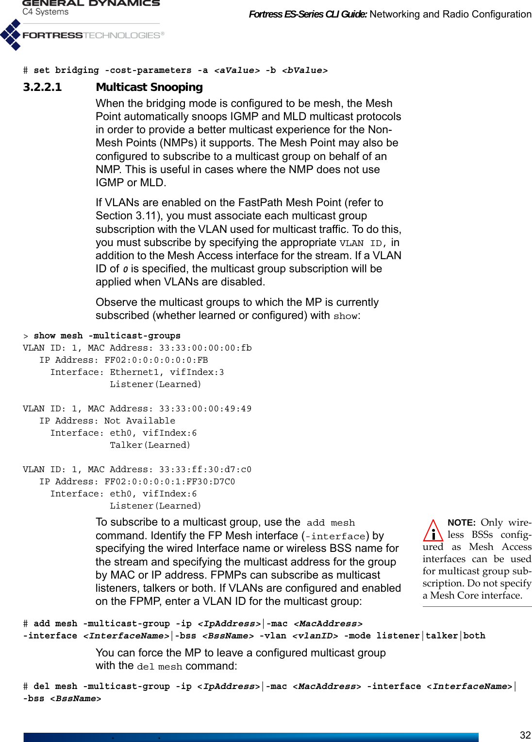 Fortress ES-Series CLI Guide: Networking and Radio Configuration32# set bridging -cost-parameters -a &lt;aValue&gt; -b &lt;bValue&gt;3.2.2.1 Multicast SnoopingWhen the bridging mode is configured to be mesh, the Mesh Point automatically snoops IGMP and MLD multicast protocols in order to provide a better multicast experience for the Non-Mesh Points (NMPs) it supports. The Mesh Point may also be configured to subscribe to a multicast group on behalf of an NMP. This is useful in cases where the NMP does not use IGMP or MLD.If VLANs are enabled on the FastPath Mesh Point (refer to Section 3.11), you must associate each multicast group subscription with the VLAN used for multicast traffic. To do this, you must subscribe by specifying the appropriate VLAN ID, in addition to the Mesh Access interface for the stream. If a VLAN ID of 0 is specified, the multicast group subscription will be applied when VLANs are disabled.Observe the multicast groups to which the MP is currently subscribed (whether learned or configured) with show:&gt; show mesh -multicast-groupsVLAN ID: 1, MAC Address: 33:33:00:00:00:fb   IP Address: FF02:0:0:0:0:0:0:FB     Interface: Ethernet1, vifIndex:3                Listener(Learned)VLAN ID: 1, MAC Address: 33:33:00:00:49:49   IP Address: Not Available     Interface: eth0, vifIndex:6                Talker(Learned)VLAN ID: 1, MAC Address: 33:33:ff:30:d7:c0   IP Address: FF02:0:0:0:0:1:FF30:D7C0     Interface: eth0, vifIndex:6                Listener(Learned)NOTE: Only wire-less BSSs config-ured as Mesh Accessinterfaces can be usedfor multicast group sub-scription. Do not specifya Mesh Core interface.To subscribe to a multicast group, use the add mesh command. Identify the FP Mesh interface (-interface) by specifying the wired Interface name or wireless BSS name for the stream and specifying the multicast address for the group by MAC or IP address. FPMPs can subscribe as multicast listeners, talkers or both. If VLANs are configured and enabled on the FPMP, enter a VLAN ID for the multicast group:# add mesh -multicast-group -ip &lt;IpAddress&gt;|-mac &lt;MacAddress&gt; -interface &lt;InterfaceName&gt;|-bss &lt;BssName&gt; -vlan &lt;vlanID&gt; -mode listener|talker|bothYou can force the MP to leave a configured multicast group with the del mesh command:# del mesh -multicast-group -ip &lt;IpAddress&gt;|-mac &lt;MacAddress&gt; -interface &lt;InterfaceName&gt;|-bss &lt;BssName&gt;