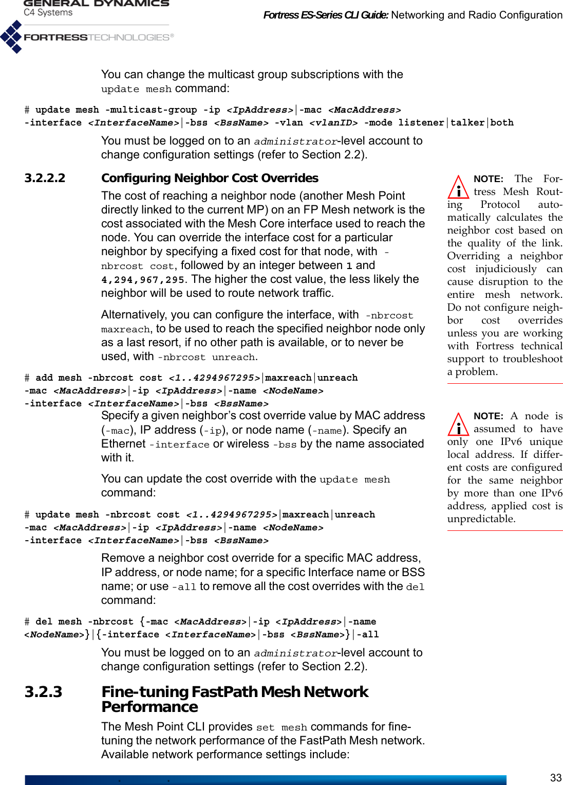 Fortress ES-Series CLI Guide: Networking and Radio Configuration33You can change the multicast group subscriptions with the update mesh command:# update mesh -multicast-group -ip &lt;IpAddress&gt;|-mac &lt;MacAddress&gt; -interface &lt;InterfaceName&gt;|-bss &lt;BssName&gt; -vlan &lt;vlanID&gt; -mode listener|talker|bothYou must be logged on to an administrator-level account to change configuration settings (refer to Section 2.2).NOTE: The For-tress Mesh Rout-ing Protocol auto-matically calculates theneighbor cost based onthe quality of the link.Overriding a neighborcost injudiciously cancause disruption to theentire mesh network.Do not configure neigh-bor cost overridesunless you are workingwith Fortress technicalsupport to troubleshoota problem.3.2.2.2 Configuring Neighbor Cost OverridesThe cost of reaching a neighbor node (another Mesh Point directly linked to the current MP) on an FP Mesh network is the cost associated with the Mesh Core interface used to reach the node. You can override the interface cost for a particular neighbor by specifying a fixed cost for that node, with -nbrcost cost, followed by an integer between 1 and 4,294,967,295. The higher the cost value, the less likely the neighbor will be used to route network traffic.Alternatively, you can configure the interface, with -nbrcost maxreach, to be used to reach the specified neighbor node only as a last resort, if no other path is available, or to never be used, with -nbrcost unreach.# add mesh -nbrcost cost &lt;1..4294967295&gt;|maxreach|unreach -mac &lt;MacAddress&gt;|-ip &lt;IpAddress&gt;|-name &lt;NodeName&gt; -interface &lt;InterfaceName&gt;|-bss &lt;BssName&gt;NOTE: A node isassumed to haveonly one IPv6 uniquelocal address. If differ-ent costs are configuredfor the same neighborby more than one IPv6address, applied cost isunpredictable.Specify a given neighbor’s cost override value by MAC address (-mac), IP address (-ip), or node name (-name). Specify an Ethernet -interface or wireless -bss by the name associated with it.You can update the cost override with the update mesh command:# update mesh -nbrcost cost &lt;1..4294967295&gt;|maxreach|unreach -mac &lt;MacAddress&gt;|-ip &lt;IpAddress&gt;|-name &lt;NodeName&gt; -interface &lt;InterfaceName&gt;|-bss &lt;BssName&gt;Remove a neighbor cost override for a specific MAC address, IP address, or node name; for a specific Interface name or BSS name; or use -all to remove all the cost overrides with the del command: # del mesh -nbrcost {-mac &lt;MacAddress&gt;|-ip &lt;IpAddress&gt;|-name &lt;NodeName&gt;}|{-interface &lt;InterfaceName&gt;|-bss &lt;BssName&gt;}|-allYou must be logged on to an administrator-level account to change configuration settings (refer to Section 2.2).3.2.3 Fine-tuning FastPath Mesh Network PerformanceThe Mesh Point CLI provides set mesh commands for fine-tuning the network performance of the FastPath Mesh network. Available network performance settings include: