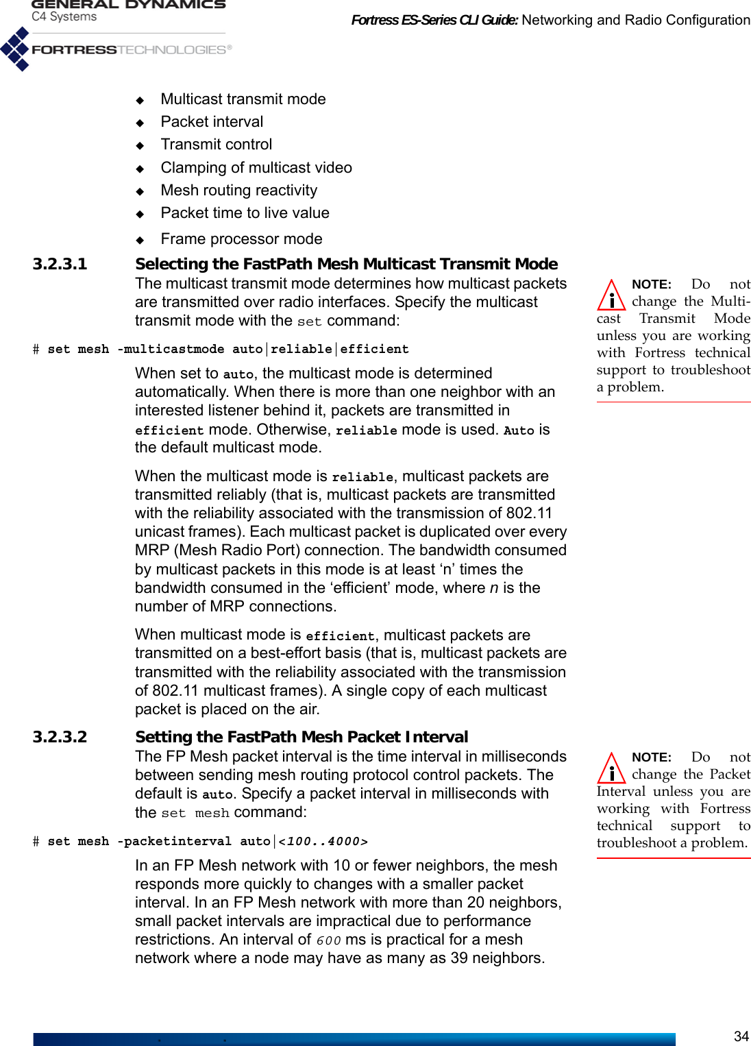 Fortress ES-Series CLI Guide: Networking and Radio Configuration34Multicast transmit modePacket intervalTransmit controlClamping of multicast videoMesh routing reactivityPacket time to live valueFrame processor mode3.2.3.1 Selecting the FastPath Mesh Multicast Transmit Mode NOTE: Do notchange the Multi-cast Transmit Modeunless you are workingwith Fortress technicalsupport to troubleshoota problem.The multicast transmit mode determines how multicast packets are transmitted over radio interfaces. Specify the multicast transmit mode with the set command: # set mesh -multicastmode auto|reliable|efficient When set to auto, the multicast mode is determined automatically. When there is more than one neighbor with an interested listener behind it, packets are transmitted in efficient mode. Otherwise, reliable mode is used. Auto is the default multicast mode.When the multicast mode is reliable, multicast packets are transmitted reliably (that is, multicast packets are transmitted with the reliability associated with the transmission of 802.11 unicast frames). Each multicast packet is duplicated over every MRP (Mesh Radio Port) connection. The bandwidth consumed by multicast packets in this mode is at least ‘n’ times the bandwidth consumed in the ‘efficient’ mode, where n is the number of MRP connections.When multicast mode is efficient, multicast packets are transmitted on a best-effort basis (that is, multicast packets are transmitted with the reliability associated with the transmission of 802.11 multicast frames). A single copy of each multicast packet is placed on the air. 3.2.3.2 Setting the FastPath Mesh Packet Interval NOTE: Do notchange the PacketInterval unless you areworking with Fortresstechnical support totroubleshoot a problem.The FP Mesh packet interval is the time interval in milliseconds between sending mesh routing protocol control packets. The default is auto. Specify a packet interval in milliseconds with the set mesh command:# set mesh -packetinterval auto|&lt;100..4000&gt;In an FP Mesh network with 10 or fewer neighbors, the mesh responds more quickly to changes with a smaller packet interval. In an FP Mesh network with more than 20 neighbors, small packet intervals are impractical due to performance restrictions. An interval of 600 ms is practical for a mesh network where a node may have as many as 39 neighbors.