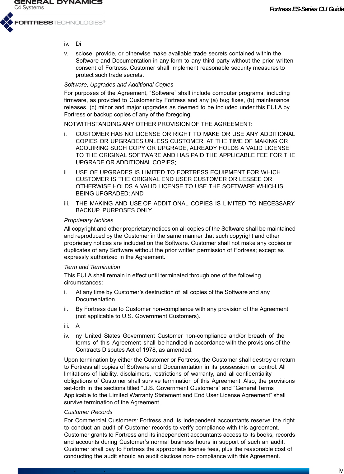 Fortress ES-Series CLI Guideiviv. Div. sclose, provide, or otherwise make available trade secrets contained within the Software and Documentation in any form to any third party without the prior written consent of Fortress. Customer shall implement reasonable security measures to protect such trade secrets.Software, Upgrades and Additional CopiesFor purposes of the Agreement, “Software” shall include computer programs, including firmware, as provided to Customer by Fortress and any (a) bug fixes, (b) maintenance releases, (c) minor and major upgrades as deemed to be included under this EULA by Fortress or backup copies of any of the foregoing.NOTWITHSTANDING ANY OTHER PROVISION OF THE AGREEMENT:i. CUSTOMER HAS NO LICENSE OR RIGHT TO MAKE OR USE ANY ADDITIONAL COPIES OR UPGRADES UNLESS CUSTOMER, AT THE TIME OF MAKING OR ACQUIRING SUCH COPY OR UPGRADE, ALREADY HOLDS A VALID LICENSE TO THE ORIGINAL SOFTWARE AND HAS PAID THE APPLICABLE FEE FOR THE UPGRADE OR ADDITIONAL COPIES;ii. USE OF UPGRADES IS LIMITED TO FORTRESS EQUIPMENT FOR WHICH CUSTOMER IS THE ORIGINAL END USER CUSTOMER OR LESSEE OR OTHERWISE HOLDS A VALID LICENSE TO USE THE SOFTWARE WHICH IS BEING UPGRADED; ANDiii. THE MAKING AND USE OF ADDITIONAL COPIES IS LIMITED TO NECESSARY BACKUP PURPOSES ONLY.Proprietary NoticesAll copyright and other proprietary notices on all copies of the Software shall be maintained and reproduced by the Customer in the same manner that such copyright and other proprietary notices are included on the Software. Customer shall not make any copies or duplicates of any Software without the prior written permission of Fortress; except as expressly authorized in the Agreement.Term and TerminationThis EULA shall remain in effect until terminated through one of the following circumstances:i. At any time by Customer’s destruction of  all copies of the Software and any Documentation.ii. By Fortress due to Customer non-compliance with any provision of the Agreement (not applicable to U.S. Government Customers).iii. Aiv. ny United States Government Customer non-compliance and/or breach of the terms of this Agreement shall be handled in accordance with the provisions of the Contracts Disputes Act of 1978, as amended.Upon termination by either the Customer or Fortress, the Customer shall destroy or return to Fortress all copies of Software and Documentation in its possession or control. All limitations of liability, disclaimers, restrictions of warranty, and all confidentiality obligations of Customer shall survive termination of this Agreement. Also, the provisions set-forth in the sections titled “U.S. Government Customers” and “General Terms Applicable to the Limited Warranty Statement and End User License Agreement” shall survive termination of the Agreement.Customer RecordsFor Commercial Customers: Fortress and its independent accountants reserve the right to conduct an audit of Customer records to verify compliance with this agreement. Customer grants to Fortress and its independent accountants access to its books, records and accounts during Customer’s normal business hours in support of such an audit. Customer shall pay to Fortress the appropriate license fees, plus the reasonable cost of conducting the audit should an audit disclose non- compliance with this Agreement.