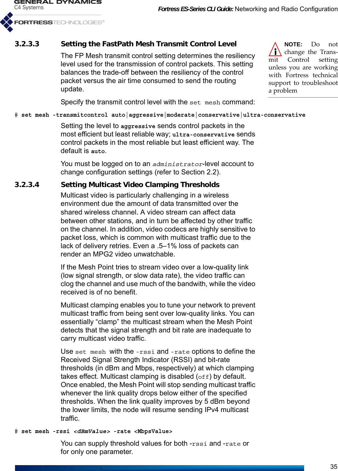 Fortress ES-Series CLI Guide: Networking and Radio Configuration35NOTE: Do notchange the Trans-mit Control settingunless you are workingwith Fortress technicalsupport to troubleshoota problem3.2.3.3 Setting the FastPath Mesh Transmit Control LevelThe FP Mesh transmit control setting determines the resiliency level used for the transmission of control packets. This setting balances the trade-off between the resiliency of the control packet versus the air time consumed to send the routing update. Specify the transmit control level with the set mesh command: # set mesh -transmitcontrol auto|aggressive|moderate|conservative|ultra-conservativeSetting the level to aggressive sends control packets in the most efficient but least reliable way; ultra-conservative sends control packets in the most reliable but least efficient way. The default is auto.You must be logged on to an administrator-level account to change configuration settings (refer to Section 2.2).3.2.3.4 Setting Multicast Video Clamping Thresholds Multicast video is particularly challenging in a wireless environment due the amount of data transmitted over the shared wireless channel. A video stream can affect data between other stations, and in turn be affected by other traffic on the channel. In addition, video codecs are highly sensitive to packet loss, which is common with multicast traffic due to the lack of delivery retries. Even a .5–1% loss of packets can render an MPG2 video unwatchable.If the Mesh Point tries to stream video over a low-quality link (low signal strength, or slow data rate), the video traffic can clog the channel and use much of the bandwith, while the video received is of no benefit. Multicast clamping enables you to tune your network to prevent multicast traffic from being sent over low-quality links. You can essentially “clamp” the multicast stream when the Mesh Point detects that the signal strength and bit rate are inadequate to carry multicast video traffic. Use set mesh with the -rssi and -rate options to define the Received Signal Strength Indicator (RSSI) and bit-rate thresholds (in dBm and Mbps, respectively) at which clamping takes effect. Multicast clamping is disabled (off) by default. Once enabled, the Mesh Point will stop sending multicast traffic whenever the link quality drops below either of the specified thresholds. When the link quality improves by 5 dBm beyond the lower limits, the node will resume sending IPv4 multicast traffic. # set mesh -rssi &lt;dBmValue&gt; -rate &lt;MbpsValue&gt;You can supply threshold values for both -rssi and -rate or for only one parameter. 