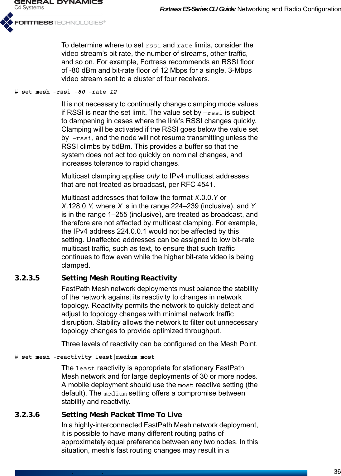 Fortress ES-Series CLI Guide: Networking and Radio Configuration36To determine where to set rssi and rate limits, consider the video stream’s bit rate, the number of streams, other traffic, and so on. For example, Fortress recommends an RSSI floor of -80 dBm and bit-rate floor of 12 Mbps for a single, 3-Mbps video stream sent to a cluster of four receivers. # set mesh –rssi -80 –rate 12It is not necessary to continually change clamping mode values if RSSI is near the set limit. The value set by –rssi is subject to dampening in cases where the link’s RSSI changes quickly. Clamping will be activated if the RSSI goes below the value set by –rssi, and the node will not resume transmitting unless the RSSI climbs by 5dBm. This provides a buffer so that the system does not act too quickly on nominal changes, and increases tolerance to rapid changes.Multicast clamping applies only to IPv4 multicast addresses that are not treated as broadcast, per RFC 4541. Multicast addresses that follow the format X.0.0.Y or  X.128.0.Y, where X is in the range 224–239 (inclusive), and Y is in the range 1–255 (inclusive), are treated as broadcast, and therefore are not affected by multicast clamping. For example, the IPv4 address 224.0.0.1 would not be affected by this setting. Unaffected addresses can be assigned to low bit-rate multicast traffic, such as text, to ensure that such traffic continues to flow even while the higher bit-rate video is being clamped.3.2.3.5 Setting Mesh Routing ReactivityFastPath Mesh network deployments must balance the stability of the network against its reactivity to changes in network topology. Reactivity permits the network to quickly detect and adjust to topology changes with minimal network traffic disruption. Stability allows the network to filter out unnecessary topology changes to provide optimized throughput. Three levels of reactivity can be configured on the Mesh Point. # set mesh -reactivity least|medium|mostThe least reactivity is appropriate for stationary FastPath Mesh network and for large deployments of 30 or more nodes. A mobile deployment should use the most reactive setting (the default). The medium setting offers a compromise between stability and reactivity.3.2.3.6 Setting Mesh Packet Time To LiveIn a highly-interconnected FastPath Mesh network deployment, it is possible to have many different routing paths of approximately equal preference between any two nodes. In this situation, mesh’s fast routing changes may result in a 