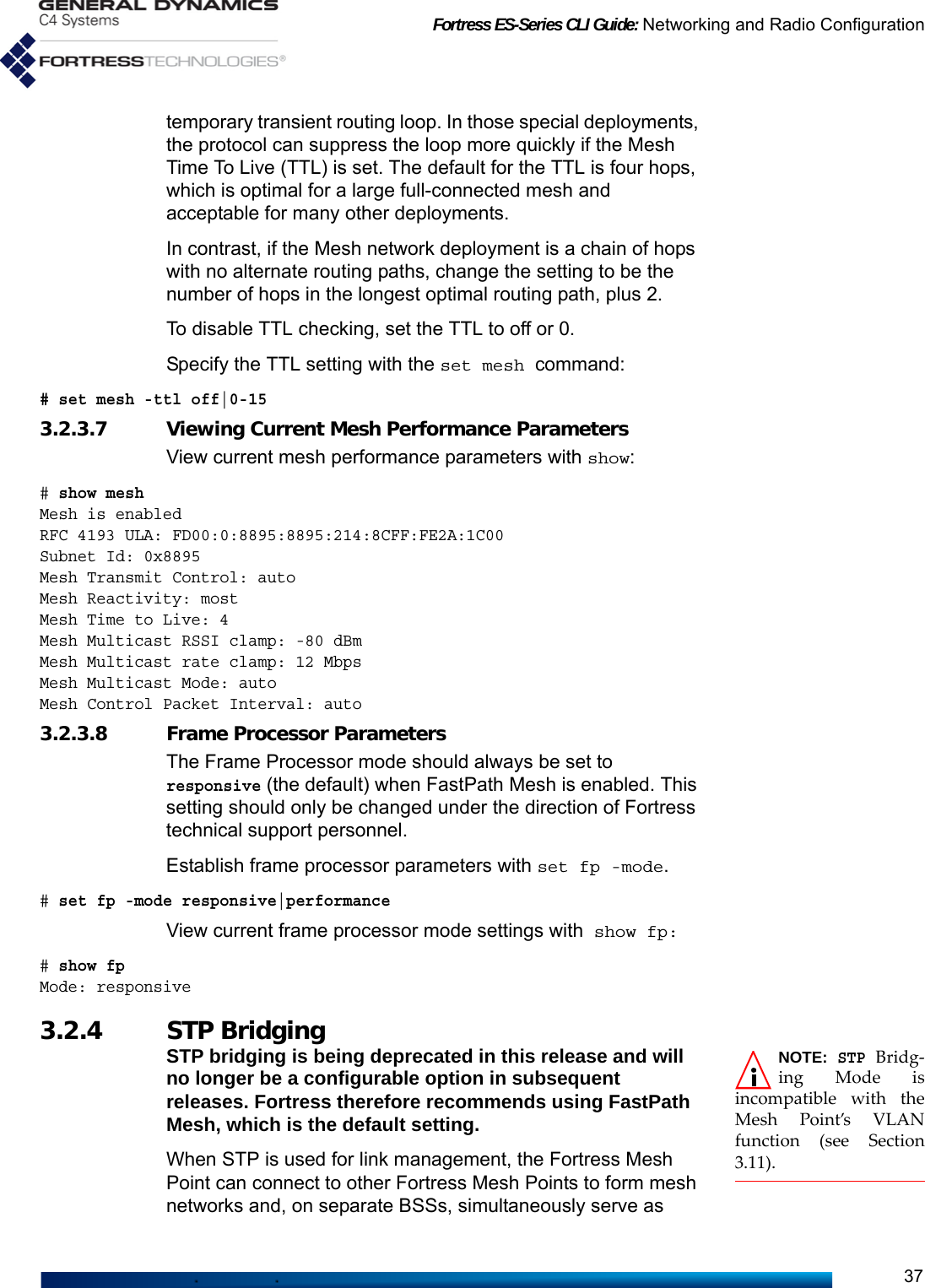 Fortress ES-Series CLI Guide: Networking and Radio Configuration37temporary transient routing loop. In those special deployments, the protocol can suppress the loop more quickly if the Mesh Time To Live (TTL) is set. The default for the TTL is four hops, which is optimal for a large full-connected mesh and acceptable for many other deployments.In contrast, if the Mesh network deployment is a chain of hops with no alternate routing paths, change the setting to be the number of hops in the longest optimal routing path, plus 2.To disable TTL checking, set the TTL to off or 0.Specify the TTL setting with the set mesh command:# set mesh -ttl off|0-153.2.3.7 Viewing Current Mesh Performance ParametersView current mesh performance parameters with show:# show mesh Mesh is enabledRFC 4193 ULA: FD00:0:8895:8895:214:8CFF:FE2A:1C00Subnet Id: 0x8895Mesh Transmit Control: autoMesh Reactivity: mostMesh Time to Live: 4Mesh Multicast RSSI clamp: -80 dBmMesh Multicast rate clamp: 12 MbpsMesh Multicast Mode: autoMesh Control Packet Interval: auto3.2.3.8 Frame Processor ParametersThe Frame Processor mode should always be set to responsive (the default) when FastPath Mesh is enabled. This setting should only be changed under the direction of Fortress technical support personnel. Establish frame processor parameters with set fp -mode.# set fp -mode responsive|performanceView current frame processor mode settings with show fp:# show fpMode: responsive3.2.4 STP Bridging NOTE: STP Bridg-ing Mode isincompatible with theMesh Point’s VLANfunction (see Section3.11).STP bridging is being deprecated in this release and will no longer be a configurable option in subsequent releases. Fortress therefore recommends using FastPath Mesh, which is the default setting.When STP is used for link management, the Fortress Mesh Point can connect to other Fortress Mesh Points to form mesh networks and, on separate BSSs, simultaneously serve as 