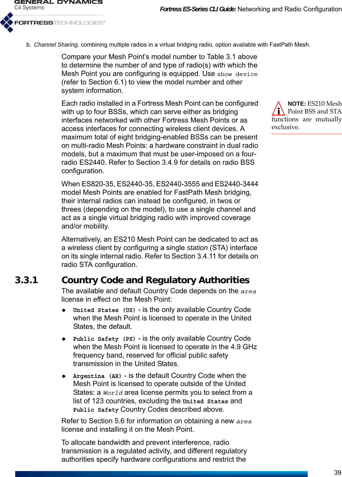 Fortress ES-Series CLI Guide: Networking and Radio Configuration39Compare your Mesh Point’s model number to Table 3.1 above to determine the number of and type of radio(s) with which the Mesh Point you are configuring is equipped. Use show device (refer to Section 6.1) to view the model number and other system information.NOTE: ES210 MeshPoint BSS and STAfunctions are mutuallyexclusive.Each radio installed in a Fortress Mesh Point can be configured with up to four BSSs, which can serve either as bridging interfaces networked with other Fortress Mesh Points or as access interfaces for connecting wireless client devices. A maximum total of eight bridging-enabled BSSs can be present on multi-radio Mesh Points: a hardware constraint in dual radio models, but a maximum that must be user-imposed on a four-radio ES2440. Refer to Section 3.4.9 for details on radio BSS configuration. When ES820-35, ES2440-35, ES2440-3555 and ES2440-3444 model Mesh Points are enabled for FastPath Mesh bridging, their internal radios can instead be configured, in twos or threes (depending on the model), to use a single channel and act as a single virtual bridging radio with improved coverage and/or mobility.Alternatively, an ES210 Mesh Point can be dedicated to act as a wireless client by configuring a single station (STA) interface on its single internal radio. Refer to Section 3.4.11 for details on radio STA configuration.3.3.1 Country Code and Regulatory AuthoritiesThe available and default Country Code depends on the area license in effect on the Mesh Point:United States (US) - is the only available Country Code when the Mesh Point is licensed to operate in the United States, the default.Public Safety (PS) - is the only available Country Code when the Mesh Point is licensed to operate in the 4.9 GHz frequency band, reserved for official public safety transmission in the United States.Argentina (AR) - is the default Country Code when the Mesh Point is licensed to operate outside of the United States: a World area license permits you to select from a list of 123 countries, excluding the United States and Public Safety Country Codes described above.Refer to Section 5.6 for information on obtaining a new area license and installing it on the Mesh Point.To allocate bandwidth and prevent interference, radio transmission is a regulated activity, and different regulatory authorities specify hardware configurations and restrict the b. Channel Sharing, combining multiple radios in a virtual bridging radio, option available with FastPath Mesh.