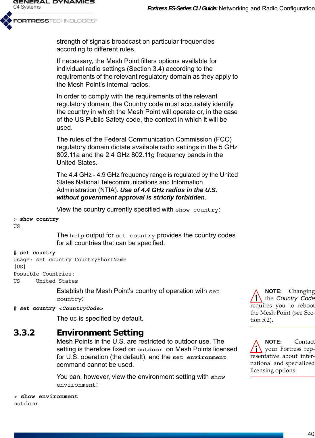 Fortress ES-Series CLI Guide: Networking and Radio Configuration40strength of signals broadcast on particular frequencies according to different rules.If necessary, the Mesh Point filters options available for individual radio settings (Section 3.4) according to the requirements of the relevant regulatory domain as they apply to the Mesh Point’s internal radios.In order to comply with the requirements of the relevant regulatory domain, the Country code must accurately identify the country in which the Mesh Point will operate or, in the case of the US Public Safety code, the context in which it will be used. The rules of the Federal Communication Commission (FCC) regulatory domain dictate available radio settings in the 5 GHz 802.11a and the 2.4 GHz 802.11g frequency bands in the United States.The 4.4 GHz - 4.9 GHz frequency range is regulated by the United States National Telecommunications and Information Administration (NTIA). Use of 4.4 GHz radios in the U.S. without government approval is strictly forbidden. View the country currently specified with show country:&gt; show country USThe help output for set country provides the country codes for all countries that can be specified.# set countryUsage: set country CountryShortName[US]Possible Countries:US     United StatesNOTE: Changingthe  Country Coderequires you to rebootthe Mesh Point (see Sec-tion 5.2).Establish the Mesh Point’s country of operation with set country:# set country &lt;CountryCode&gt;The US is specified by default.3.3.2 Environment Setting NOTE: Contactyour Fortress rep-resentative about inter-national and specializedlicensing options.Mesh Points in the U.S. are restricted to outdoor use. The setting is therefore fixed on outdoor on Mesh Points licensed for U.S. operation (the default), and the set environment command cannot be used.You can, however, view the environment setting with show environment:&gt; show environmentoutdoor