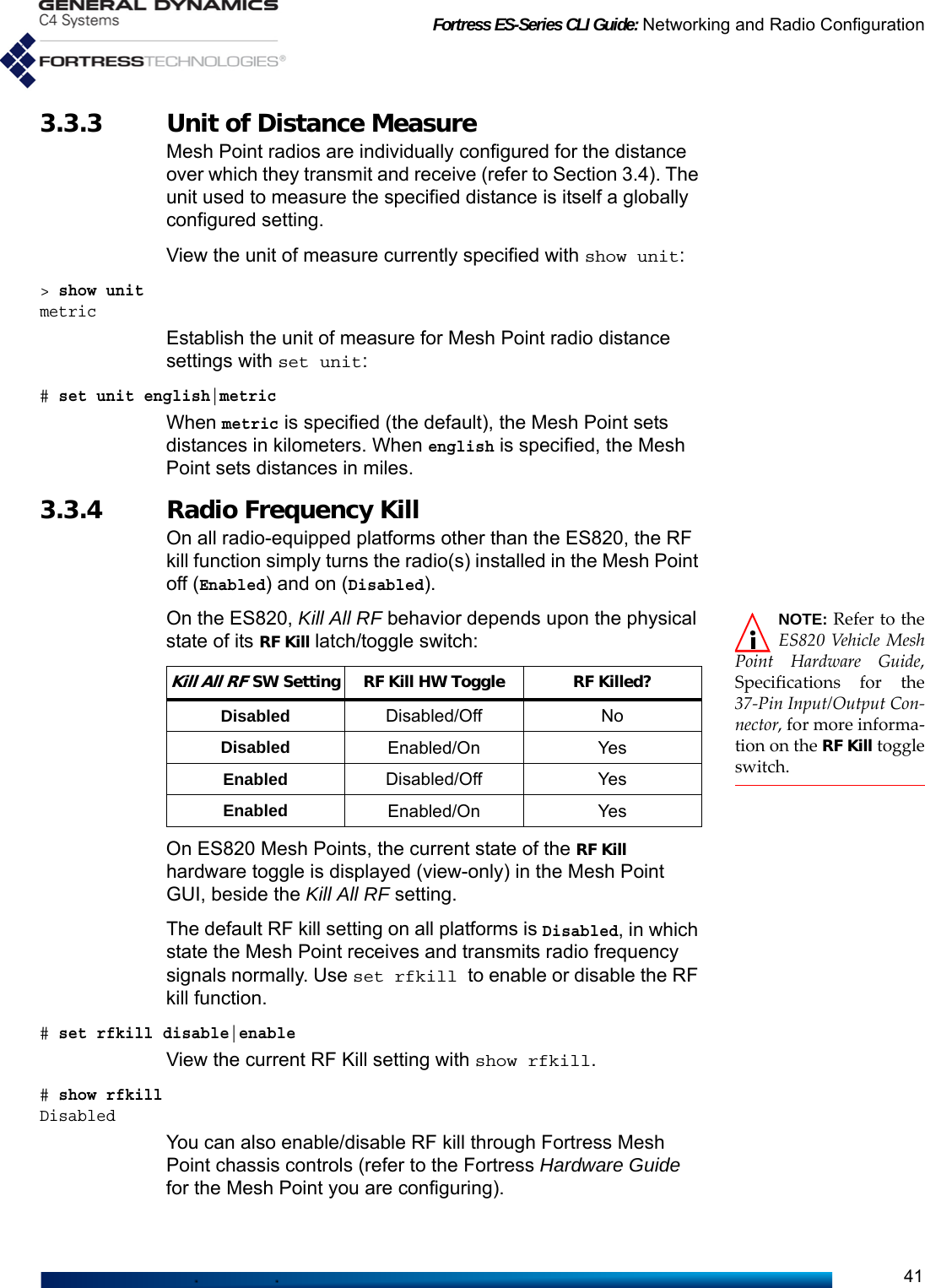 Fortress ES-Series CLI Guide: Networking and Radio Configuration413.3.3 Unit of Distance MeasureMesh Point radios are individually configured for the distance over which they transmit and receive (refer to Section 3.4). The unit used to measure the specified distance is itself a globally configured setting.View the unit of measure currently specified with show unit:&gt; show unitmetricEstablish the unit of measure for Mesh Point radio distance settings with set unit:# set unit english|metric When metric is specified (the default), the Mesh Point sets distances in kilometers. When english is specified, the Mesh Point sets distances in miles.3.3.4 Radio Frequency KillOn all radio-equipped platforms other than the ES820, the RF kill function simply turns the radio(s) installed in the Mesh Point off (Enabled) and on (Disabled).NOTE: Refer to theES820 Vehicle MeshPoint Hardware Guide,Specifications for the37-Pin Input/Output Con-nector, for more informa-tion on the RF Kill toggleswitch.On the ES820, Kill All RF behavior depends upon the physical state of its RF Kill latch/toggle switch:On ES820 Mesh Points, the current state of the RF Kill hardware toggle is displayed (view-only) in the Mesh Point GUI, beside the Kill All RF setting.The default RF kill setting on all platforms is Disabled, in which state the Mesh Point receives and transmits radio frequency signals normally. Use set rfkill to enable or disable the RF kill function. # set rfkill disable|enableView the current RF Kill setting with show rfkill. # show rfkillDisabledYou can also enable/disable RF kill through Fortress Mesh Point chassis controls (refer to the Fortress Hardware Guide for the Mesh Point you are configuring).Kill All RF SW Setting RF Kill HW Toggle RF Killed?Disabled Disabled/Off NoDisabled Enabled/On YesEnabled Disabled/Off YesEnabled Enabled/On Yes