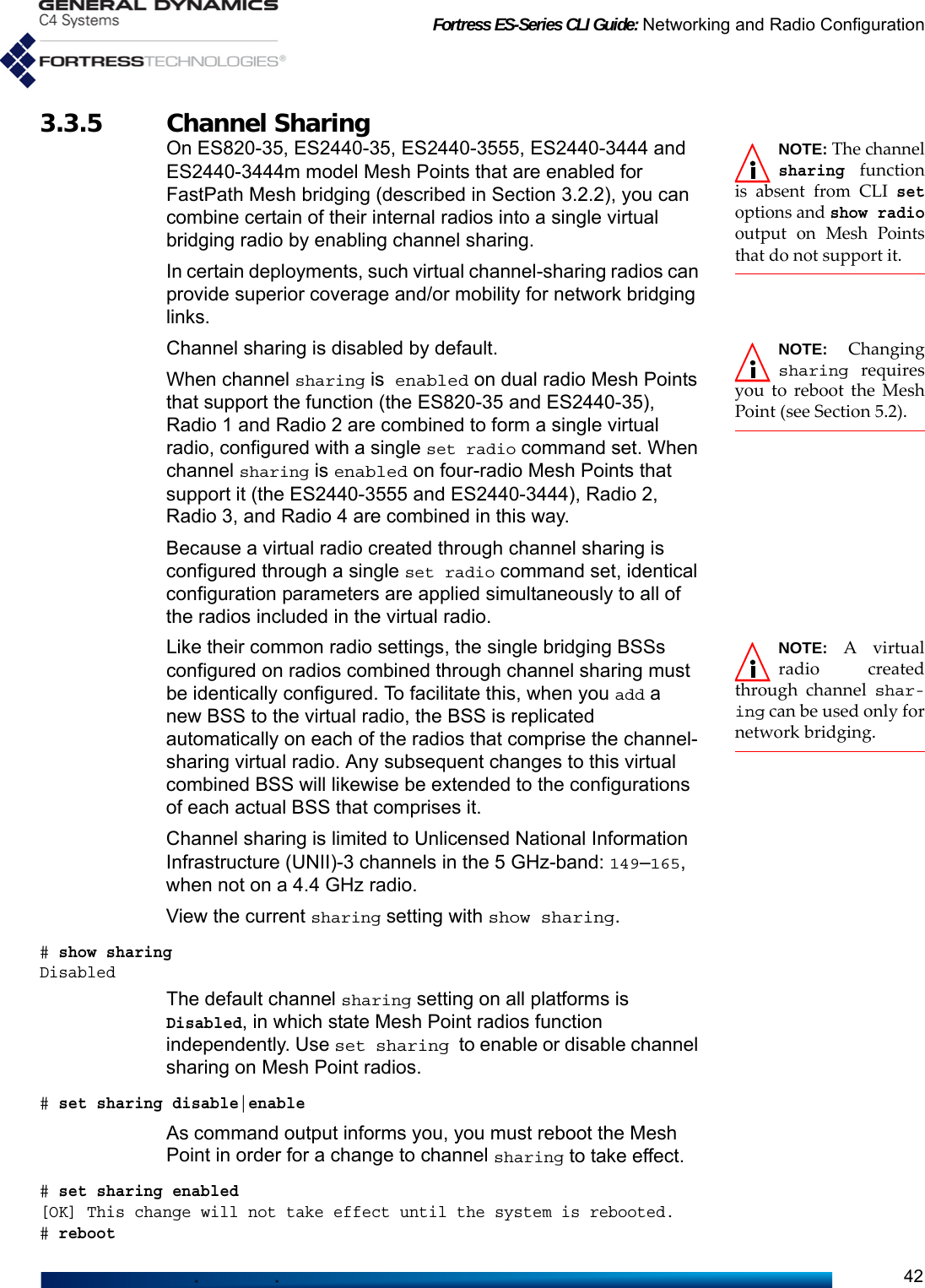 Fortress ES-Series CLI Guide: Networking and Radio Configuration423.3.5 Channel Sharing NOTE: The channelsharing functionis absent from CLI setoptions and show radiooutput on Mesh Pointsthat do not support it.On ES820-35, ES2440-35, ES2440-3555, ES2440-3444 and ES2440-3444m model Mesh Points that are enabled for FastPath Mesh bridging (described in Section 3.2.2), you can combine certain of their internal radios into a single virtual bridging radio by enabling channel sharing.In certain deployments, such virtual channel-sharing radios can provide superior coverage and/or mobility for network bridging links.NOTE: Changingsharing requiresyou to reboot the MeshPoint (see Section 5.2).Channel sharing is disabled by default.When channel sharing is enabled on dual radio Mesh Points that support the function (the ES820-35 and ES2440-35), Radio 1 and Radio 2 are combined to form a single virtual radio, configured with a single set radio command set. When channel sharing is enabled on four-radio Mesh Points that support it (the ES2440-3555 and ES2440-3444), Radio 2, Radio 3, and Radio 4 are combined in this way.Because a virtual radio created through channel sharing is configured through a single set radio command set, identical configuration parameters are applied simultaneously to all of the radios included in the virtual radio.NOTE: A virtualradio createdthrough channel shar-ing can be used only fornetwork bridging.Like their common radio settings, the single bridging BSSs configured on radios combined through channel sharing must be identically configured. To facilitate this, when you add a new BSS to the virtual radio, the BSS is replicated automatically on each of the radios that comprise the channel-sharing virtual radio. Any subsequent changes to this virtual combined BSS will likewise be extended to the configurations of each actual BSS that comprises it.Channel sharing is limited to Unlicensed National Information Infrastructure (UNII)-3 channels in the 5 GHz-band: 149–165, when not on a 4.4 GHz radio.View the current sharing setting with show sharing. # show sharingDisabledThe default channel sharing setting on all platforms is Disabled, in which state Mesh Point radios function independently. Use set sharing to enable or disable channel sharing on Mesh Point radios. # set sharing disable|enableAs command output informs you, you must reboot the Mesh Point in order for a change to channel sharing to take effect.# set sharing enabled[OK] This change will not take effect until the system is rebooted.# reboot