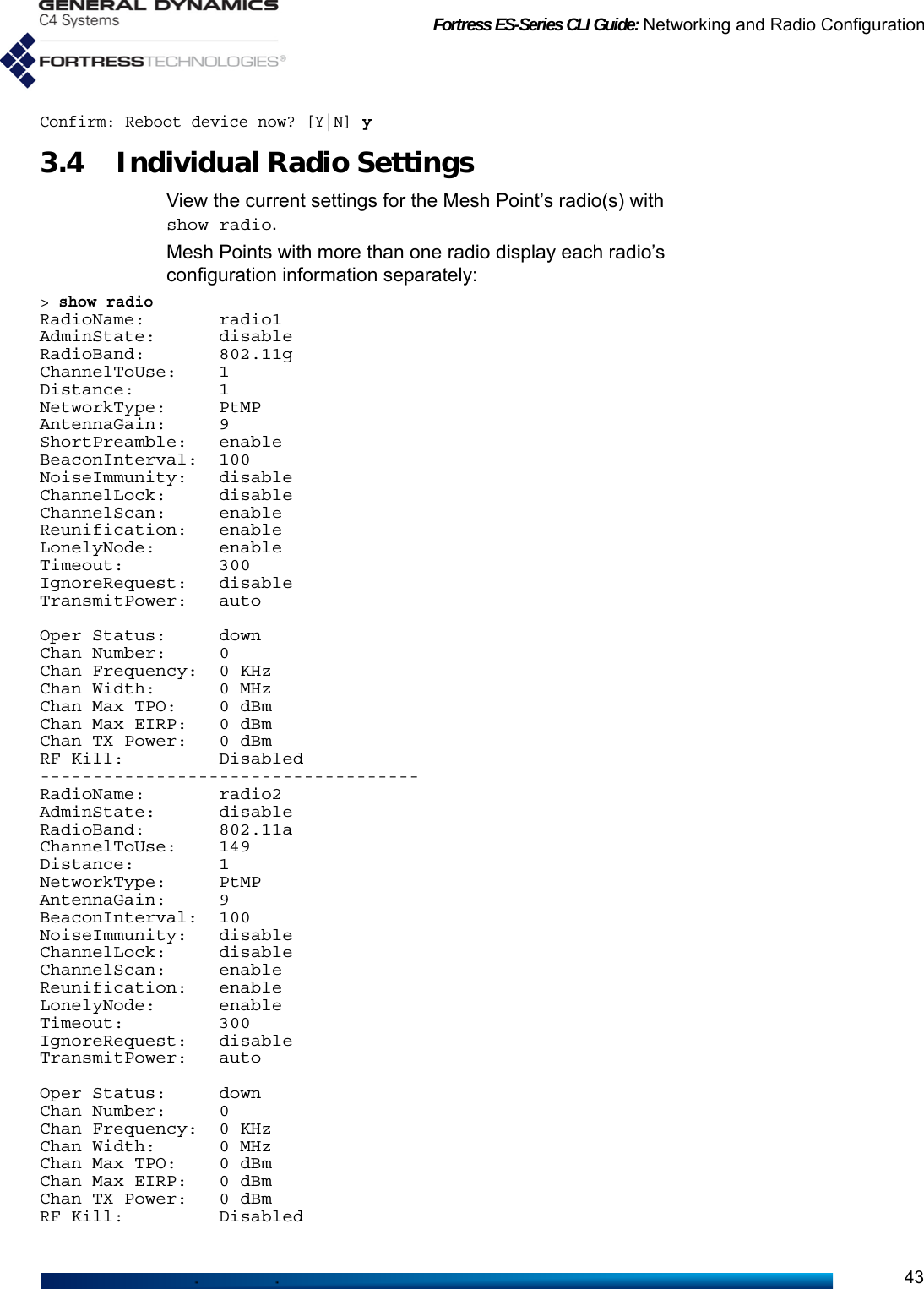 Fortress ES-Series CLI Guide: Networking and Radio Configuration43Confirm: Reboot device now? [Y|N] y3.4 Individual Radio Settings View the current settings for the Mesh Point’s radio(s) with show radio. Mesh Points with more than one radio display each radio’s configuration information separately:&gt; show radioRadioName:       radio1AdminState:      disableRadioBand:       802.11gChannelToUse:    1Distance:        1NetworkType:     PtMPAntennaGain:     9ShortPreamble:   enableBeaconInterval:  100NoiseImmunity:   disableChannelLock:     disableChannelScan:     enableReunification:   enableLonelyNode:      enableTimeout:         300IgnoreRequest:   disableTransmitPower:   autoOper Status:     downChan Number:     0Chan Frequency:  0 KHzChan Width:      0 MHzChan Max TPO:    0 dBmChan Max EIRP:   0 dBmChan TX Power:   0 dBmRF Kill:         Disabled------------------------------------RadioName:       radio2AdminState:      disableRadioBand:       802.11aChannelToUse:    149Distance:        1NetworkType:     PtMPAntennaGain:     9BeaconInterval:  100NoiseImmunity:   disableChannelLock:     disableChannelScan:     enableReunification:   enableLonelyNode:      enableTimeout:         300IgnoreRequest:   disableTransmitPower:   autoOper Status:     downChan Number:     0Chan Frequency:  0 KHzChan Width:      0 MHzChan Max TPO:    0 dBmChan Max EIRP:   0 dBmChan TX Power:   0 dBmRF Kill:         Disabled