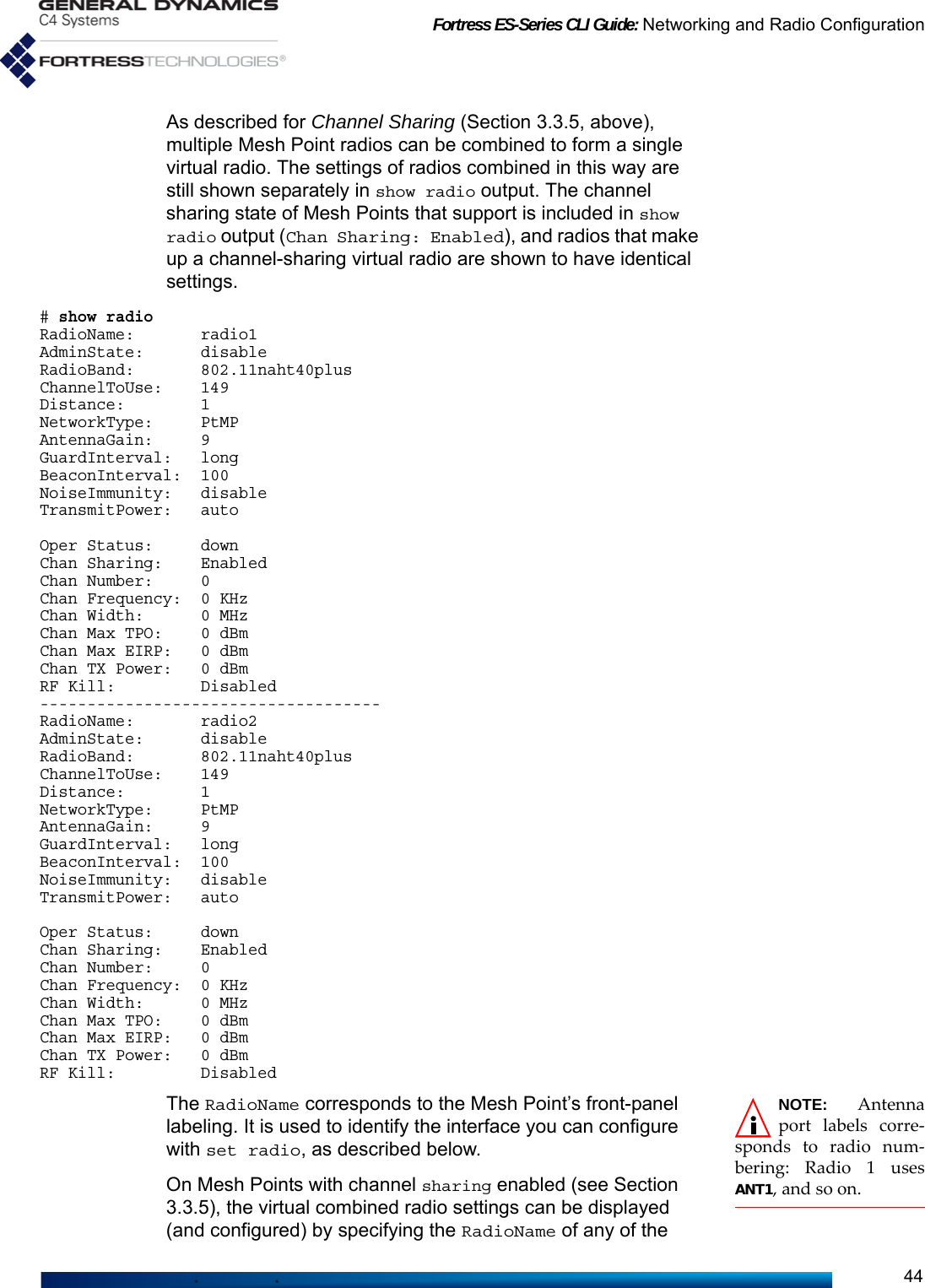 Fortress ES-Series CLI Guide: Networking and Radio Configuration44As described for Channel Sharing (Section 3.3.5, above), multiple Mesh Point radios can be combined to form a single virtual radio. The settings of radios combined in this way are still shown separately in show radio output. The channel sharing state of Mesh Points that support is included in show radio output (Chan Sharing: Enabled), and radios that make up a channel-sharing virtual radio are shown to have identical settings.# show radioRadioName:       radio1AdminState:      disableRadioBand:       802.11naht40plusChannelToUse:    149Distance:        1NetworkType:     PtMPAntennaGain:     9GuardInterval:   longBeaconInterval:  100NoiseImmunity:   disableTransmitPower:   autoOper Status:     downChan Sharing:    EnabledChan Number:     0Chan Frequency:  0 KHzChan Width:      0 MHzChan Max TPO:    0 dBmChan Max EIRP:   0 dBmChan TX Power:   0 dBmRF Kill:         Disabled------------------------------------RadioName:       radio2AdminState:      disableRadioBand:       802.11naht40plusChannelToUse:    149Distance:        1NetworkType:     PtMPAntennaGain:     9GuardInterval:   longBeaconInterval:  100NoiseImmunity:   disableTransmitPower:   autoOper Status:     downChan Sharing:    EnabledChan Number:     0Chan Frequency:  0 KHzChan Width:      0 MHzChan Max TPO:    0 dBmChan Max EIRP:   0 dBmChan TX Power:   0 dBmRF Kill:         DisabledNOTE: Antennaport labels corre-sponds to radio num-bering: Radio 1 usesANT1, and so on.The RadioName corresponds to the Mesh Point’s front-panel labeling. It is used to identify the interface you can configure with set radio, as described below.On Mesh Points with channel sharing enabled (see Section 3.3.5), the virtual combined radio settings can be displayed (and configured) by specifying the RadioName of any of the 