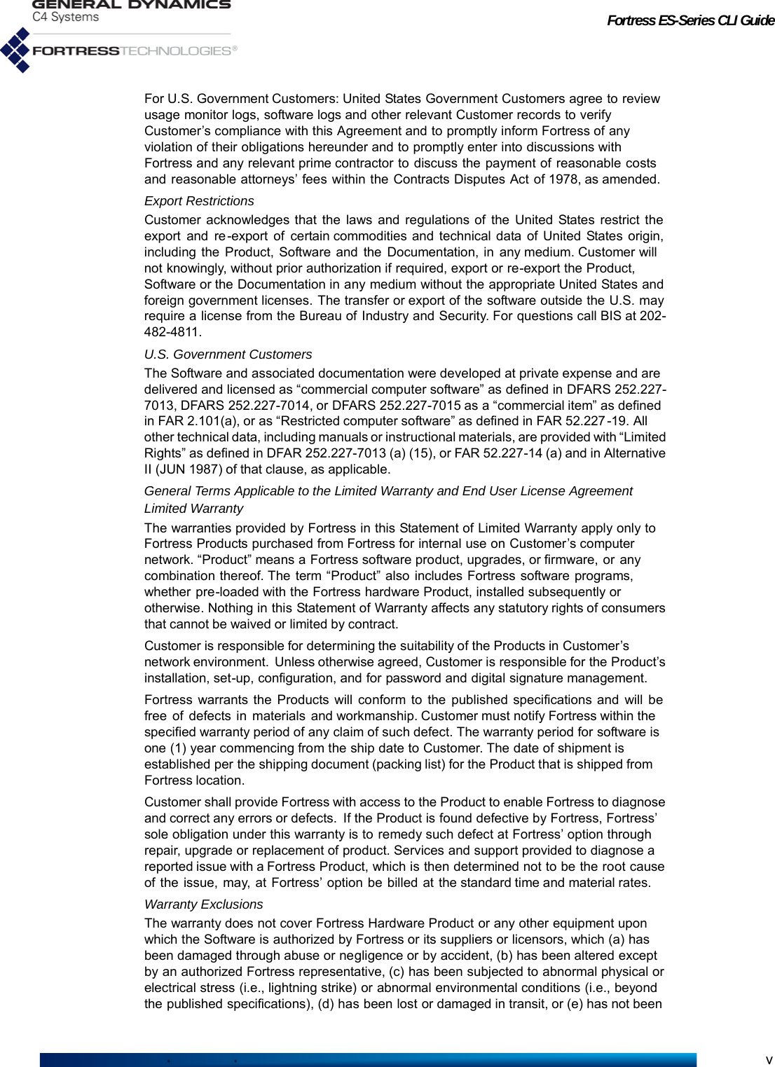 Fortress ES-Series CLI GuidevFor U.S. Government Customers: United States Government Customers agree to review usage monitor logs, software logs and other relevant Customer records to verify Customer’s compliance with this Agreement and to promptly inform Fortress of any violation of their obligations hereunder and to promptly enter into discussions with Fortress and any relevant prime contractor to discuss the payment of reasonable costs and reasonable attorneys’ fees within the Contracts Disputes Act of 1978, as amended.Export RestrictionsCustomer acknowledges that the laws and regulations of the United States restrict the export and re -export of certain commodities and technical data of United States origin, including the Product, Software and the Documentation, in any medium. Customer will not knowingly, without prior authorization if required, export or re-export the Product, Software or the Documentation in any medium without the appropriate United States and foreign government licenses. The transfer or export of the software outside the U.S. may require a license from the Bureau of Industry and Security. For questions call BIS at 202-482-4811.U.S. Government CustomersThe Software and associated documentation were developed at private expense and are delivered and licensed as “commercial computer software” as defined in DFARS 252.227-7013, DFARS 252.227-7014, or DFARS 252.227-7015 as a “commercial item” as defined in FAR 2.101(a), or as “Restricted computer software” as defined in FAR 52.227 -19.  All other technical data, including manuals or instructional materials, are provided with “Limited Rights” as defined in DFAR 252.227-7013 (a) (15), or FAR 52.227-14 (a) and in Alternative II (JUN 1987) of that clause, as applicable.General Terms Applicable to the Limited Warranty and End User License AgreementLimited WarrantyThe warranties provided by Fortress in this Statement of Limited Warranty apply only to Fortress Products purchased from Fortress for internal use on Customer’s computer network. “Product” means a Fortress software product, upgrades, or firmware, or any combination thereof. The term “Product” also includes Fortress software programs, whether pre-loaded with the Fortress hardware Product, installed subsequently or otherwise. Nothing in this Statement of Warranty affects any statutory rights of consumers that cannot be waived or limited by contract.Customer is responsible for determining the suitability of the Products in Customer’s network environment.  Unless otherwise agreed, Customer is responsible for the Product’s installation, set-up, configuration, and for password and digital signature management.Fortress warrants the Products will conform to the published specifications and will be free  of  defects  in  materials  and workmanship. Customer must notify Fortress within the specified warranty period of any claim of such defect. The warranty period for software is one (1) year commencing from the ship date to Customer. The date of shipment is established per the shipping document (packing list) for the Product that is shipped from Fortress location.Customer shall provide Fortress with access to the Product to enable Fortress to diagnose and correct any errors or defects.  If the Product is found defective by Fortress, Fortress’ sole obligation under this warranty is to remedy such defect at Fortress’ option through repair, upgrade or replacement of product. Services and support provided to diagnose a reported issue with a Fortress Product, which is then determined not to be the root cause of the issue, may, at Fortress’ option be billed at the standard time and material rates.Warranty ExclusionsThe warranty does not cover Fortress Hardware Product or any other equipment upon which the Software is authorized by Fortress or its suppliers or licensors, which (a) has been damaged through abuse or negligence or by accident, (b) has been altered except by an authorized Fortress representative, (c) has been subjected to abnormal physical or electrical stress (i.e., lightning strike) or abnormal environmental conditions (i.e., beyond the published specifications), (d) has been lost or damaged in transit, or (e) has not been 