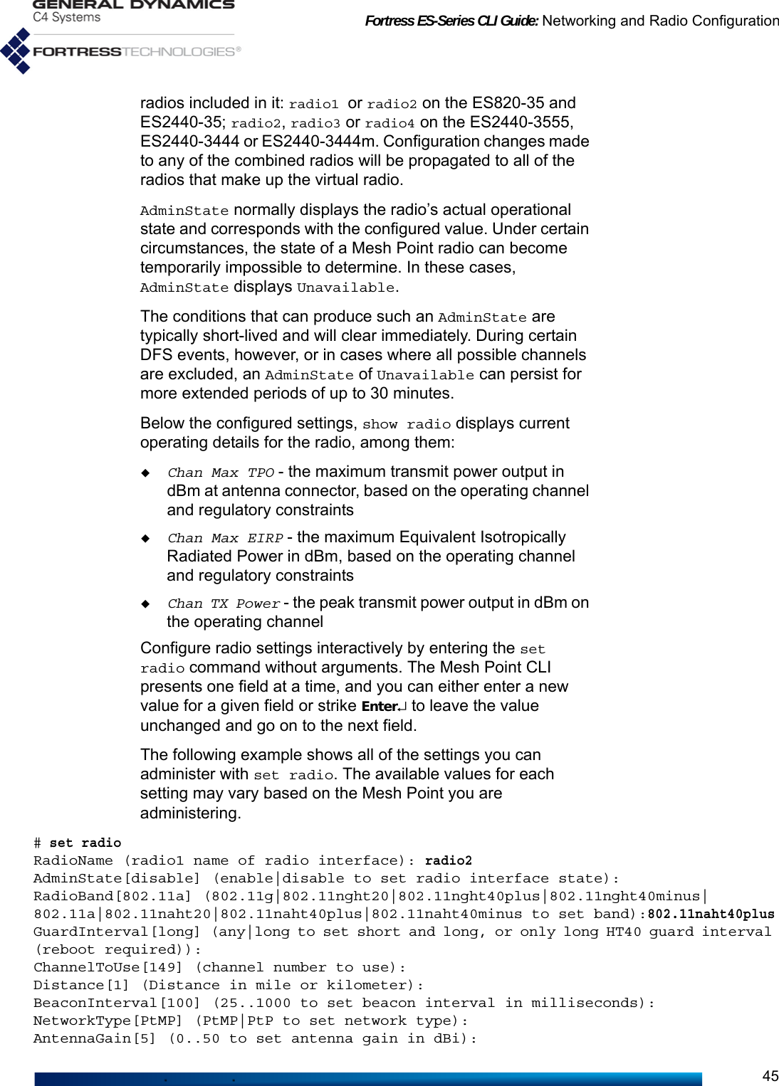 Fortress ES-Series CLI Guide: Networking and Radio Configuration45radios included in it: radio1 or radio2 on the ES820-35 and ES2440-35; radio2, radio3 or radio4 on the ES2440-3555, ES2440-3444 or ES2440-3444m. Configuration changes made to any of the combined radios will be propagated to all of the radios that make up the virtual radio.AdminState normally displays the radio’s actual operational state and corresponds with the configured value. Under certain circumstances, the state of a Mesh Point radio can become temporarily impossible to determine. In these cases, AdminState displays Unavailable.The conditions that can produce such an AdminState are typically short-lived and will clear immediately. During certain DFS events, however, or in cases where all possible channels are excluded, an AdminState of Unavailable can persist for more extended periods of up to 30 minutes.Below the configured settings, show radio displays current operating details for the radio, among them: Chan Max TPO - the maximum transmit power output in dBm at antenna connector, based on the operating channel and regulatory constraintsChan Max EIRP - the maximum Equivalent Isotropically Radiated Power in dBm, based on the operating channel and regulatory constraintsChan TX Power - the peak transmit power output in dBm on the operating channelConfigure radio settings interactively by entering the set radio command without arguments. The Mesh Point CLI presents one field at a time, and you can either enter a new value for a given field or strike Enter↵ to leave the value unchanged and go on to the next field. The following example shows all of the settings you can administer with set radio. The available values for each setting may vary based on the Mesh Point you are administering. # set radioRadioName (radio1 name of radio interface): radio2AdminState[disable] (enable|disable to set radio interface state):RadioBand[802.11a] (802.11g|802.11nght20|802.11nght40plus|802.11nght40minus|802.11a|802.11naht20|802.11naht40plus|802.11naht40minus to set band):802.11naht40plusGuardInterval[long] (any|long to set short and long, or only long HT40 guard interval (reboot required)):ChannelToUse[149] (channel number to use):Distance[1] (Distance in mile or kilometer):BeaconInterval[100] (25..1000 to set beacon interval in milliseconds):NetworkType[PtMP] (PtMP|PtP to set network type):AntennaGain[5] (0..50 to set antenna gain in dBi):