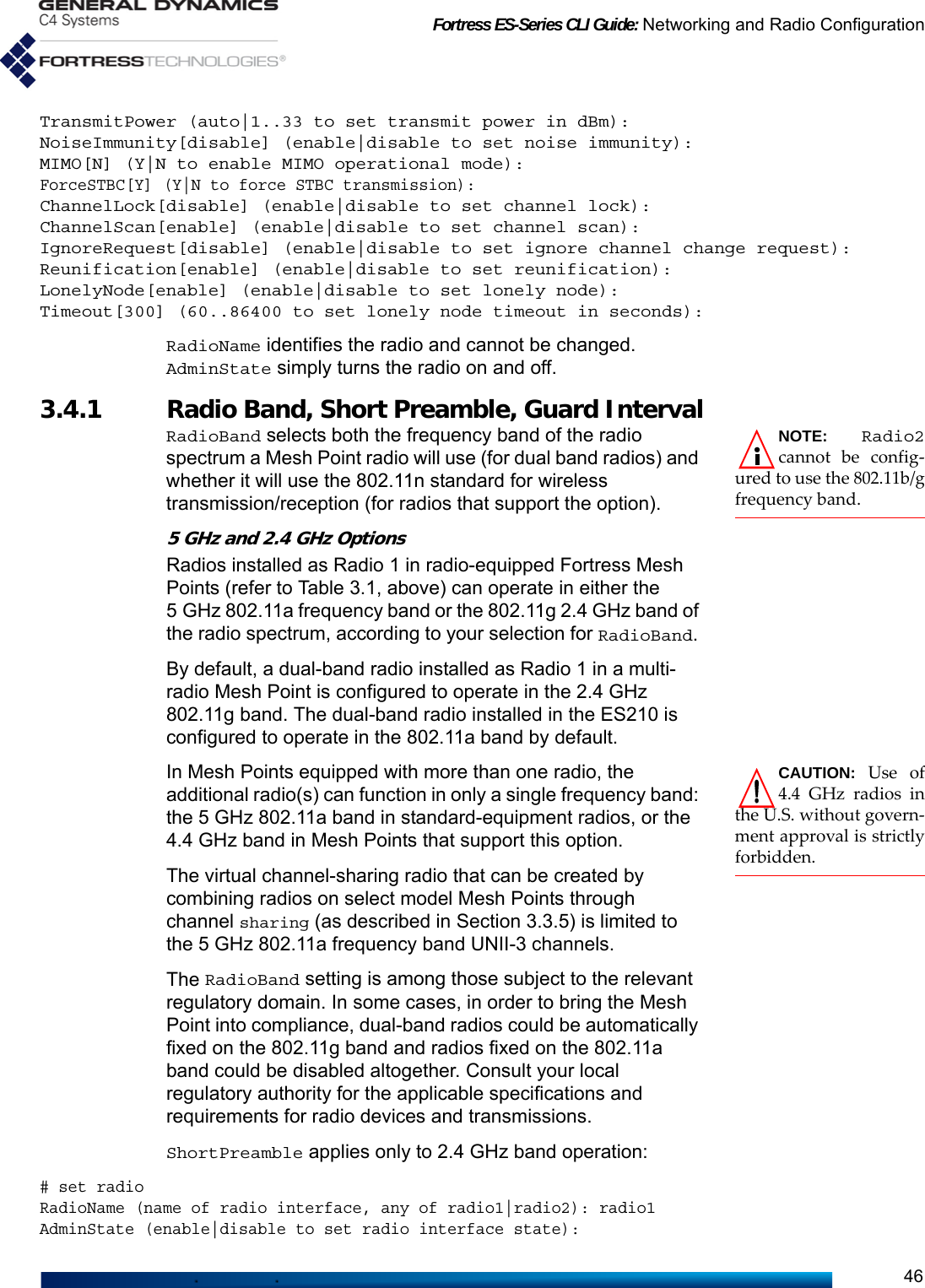 Fortress ES-Series CLI Guide: Networking and Radio Configuration46TransmitPower (auto|1..33 to set transmit power in dBm):NoiseImmunity[disable] (enable|disable to set noise immunity):MIMO[N] (Y|N to enable MIMO operational mode):ForceSTBC[Y] (Y|N to force STBC transmission):ChannelLock[disable] (enable|disable to set channel lock):ChannelScan[enable] (enable|disable to set channel scan):IgnoreRequest[disable] (enable|disable to set ignore channel change request):Reunification[enable] (enable|disable to set reunification):LonelyNode[enable] (enable|disable to set lonely node):Timeout[300] (60..86400 to set lonely node timeout in seconds):RadioName identifies the radio and cannot be changed. AdminState simply turns the radio on and off.3.4.1 Radio Band, Short Preamble, Guard IntervalNOTE: Radio2cannot be config-ured to use the 802.11b/gfrequency band.RadioBand selects both the frequency band of the radio spectrum a Mesh Point radio will use (for dual band radios) and whether it will use the 802.11n standard for wireless transmission/reception (for radios that support the option).5 GHz and 2.4 GHz OptionsRadios installed as Radio 1 in radio-equipped Fortress Mesh Points (refer to Table 3.1, above) can operate in either the 5 GHz 802.11a frequency band or the 802.11g 2.4 GHz band of the radio spectrum, according to your selection for RadioBand. By default, a dual-band radio installed as Radio 1 in a multi-radio Mesh Point is configured to operate in the 2.4 GHz 802.11g band. The dual-band radio installed in the ES210 is configured to operate in the 802.11a band by default.CAUTION: Use of4.4 GHz radios inthe U.S. without govern-ment approval is strictlyforbidden. In Mesh Points equipped with more than one radio, the additional radio(s) can function in only a single frequency band: the 5 GHz 802.11a band in standard-equipment radios, or the 4.4 GHz band in Mesh Points that support this option.The virtual channel-sharing radio that can be created by combining radios on select model Mesh Points through channel sharing (as described in Section 3.3.5) is limited to the 5 GHz 802.11a frequency band UNII-3 channels.The RadioBand setting is among those subject to the relevant regulatory domain. In some cases, in order to bring the Mesh Point into compliance, dual-band radios could be automatically fixed on the 802.11g band and radios fixed on the 802.11a band could be disabled altogether. Consult your local regulatory authority for the applicable specifications and requirements for radio devices and transmissions.ShortPreamble applies only to 2.4 GHz band operation: # set radioRadioName (name of radio interface, any of radio1|radio2): radio1AdminState (enable|disable to set radio interface state):