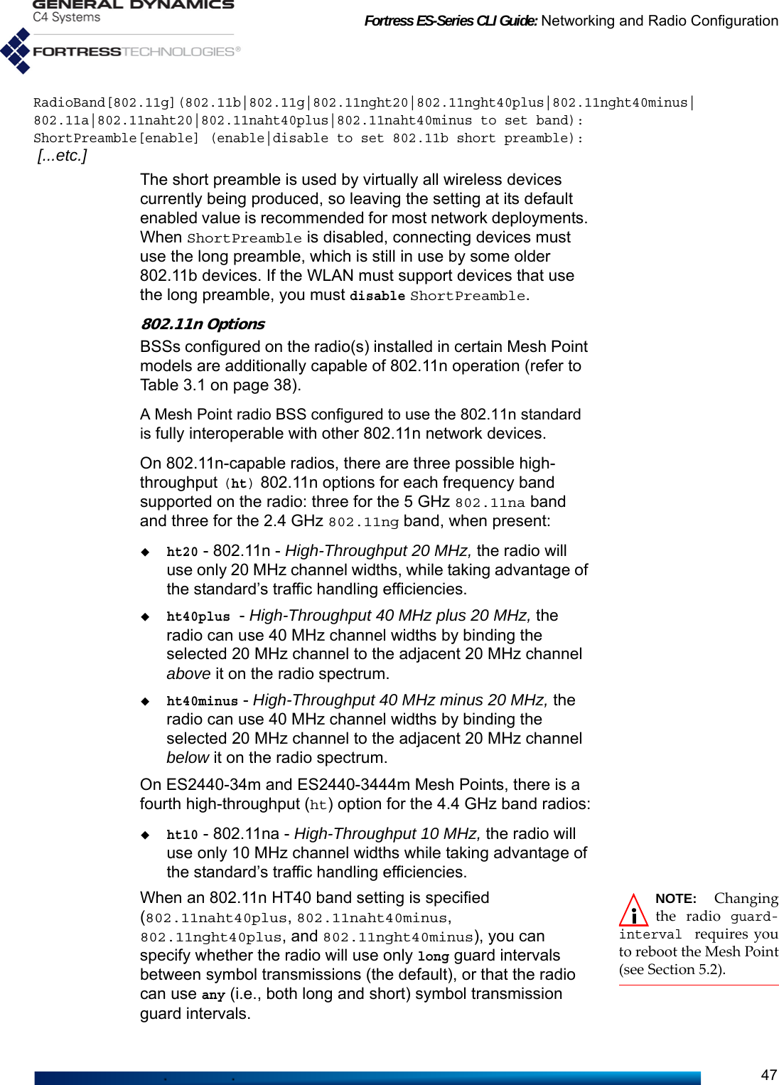 Fortress ES-Series CLI Guide: Networking and Radio Configuration47RadioBand[802.11g](802.11b|802.11g|802.11nght20|802.11nght40plus|802.11nght40minus|802.11a|802.11naht20|802.11naht40plus|802.11naht40minus to set band):ShortPreamble[enable] (enable|disable to set 802.11b short preamble): [...etc.]The short preamble is used by virtually all wireless devices currently being produced, so leaving the setting at its default enabled value is recommended for most network deployments. When ShortPreamble is disabled, connecting devices must use the long preamble, which is still in use by some older 802.11b devices. If the WLAN must support devices that use the long preamble, you must disable ShortPreamble.802.11n OptionsBSSs configured on the radio(s) installed in certain Mesh Point models are additionally capable of 802.11n operation (refer to Table 3.1 on page 38). A Mesh Point radio BSS configured to use the 802.11n standard is fully interoperable with other 802.11n network devices. On 802.11n-capable radios, there are three possible high-throughput (ht) 802.11n options for each frequency band supported on the radio: three for the 5 GHz 802.11na band and three for the 2.4 GHz 802.11ng band, when present:ht20 - 802.11n - High-Throughput 20 MHz, the radio will use only 20 MHz channel widths, while taking advantage of the standard’s traffic handling efficiencies. ht40plus - High-Throughput 40 MHz plus 20 MHz, the radio can use 40 MHz channel widths by binding the selected 20 MHz channel to the adjacent 20 MHz channel above it on the radio spectrum.ht40minus - High-Throughput 40 MHz minus 20 MHz, the radio can use 40 MHz channel widths by binding the selected 20 MHz channel to the adjacent 20 MHz channel below it on the radio spectrum.On ES2440-34m and ES2440-3444m Mesh Points, there is a fourth high-throughput (ht) option for the 4.4 GHz band radios:ht10 - 802.11na - High-Throughput 10 MHz, the radio will use only 10 MHz channel widths while taking advantage of the standard’s traffic handling efficiencies.NOTE: Changingthe radio guard-interval requires youto reboot the Mesh Point(see Section 5.2).When an 802.11n HT40 band setting is specified (802.11naht40plus, 802.11naht40minus, 802.11nght40plus, and 802.11nght40minus), you can specify whether the radio will use only long guard intervals between symbol transmissions (the default), or that the radio can use any (i.e., both long and short) symbol transmission guard intervals.