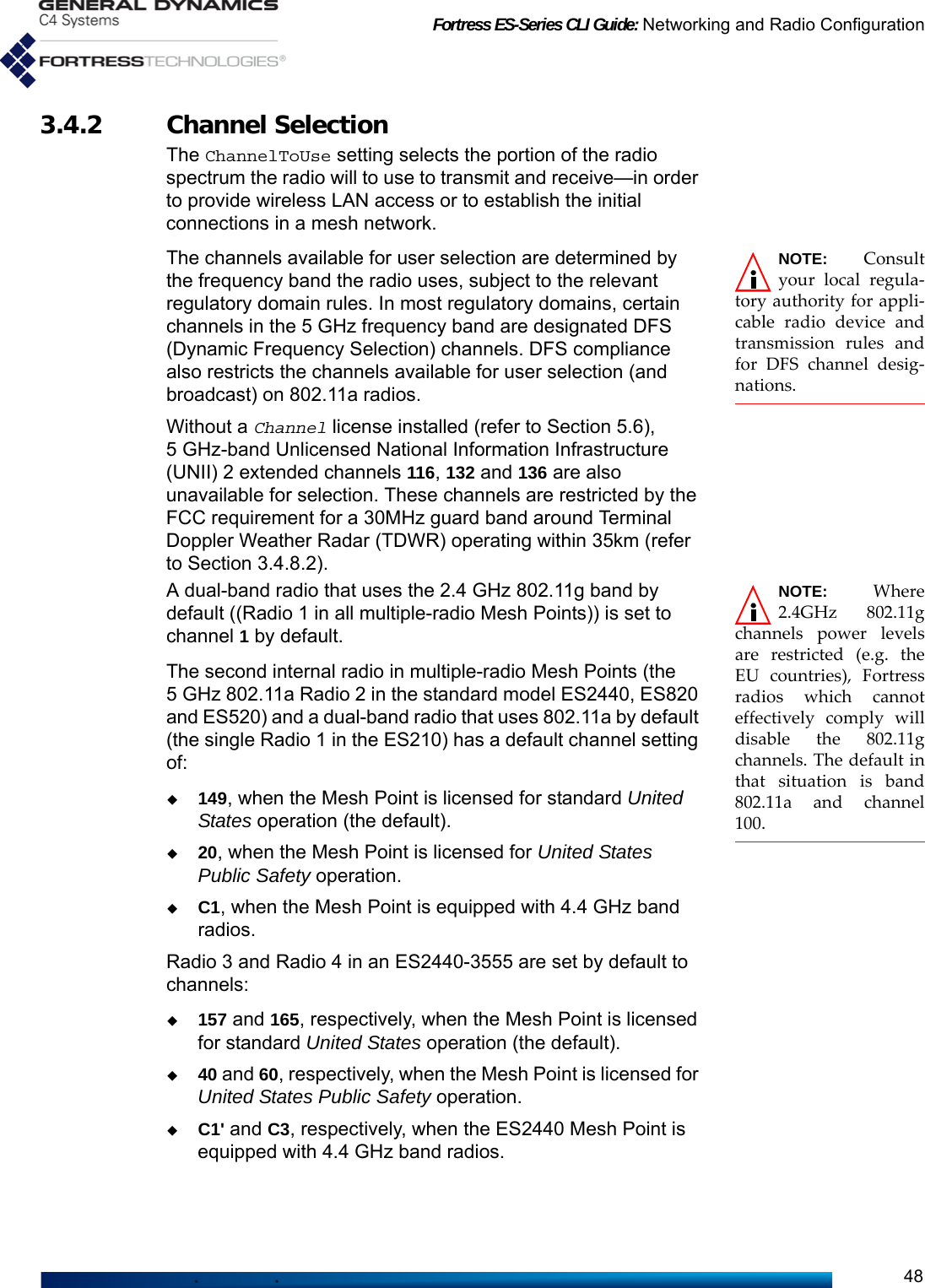 Fortress ES-Series CLI Guide: Networking and Radio Configuration483.4.2 Channel SelectionThe ChannelToUse setting selects the portion of the radio spectrum the radio will to use to transmit and receive—in order to provide wireless LAN access or to establish the initial connections in a mesh network.NOTE: Consultyour local regula-tory authority for appli-cable radio device andtransmission rules andfor DFS channel desig-nations.The channels available for user selection are determined by the frequency band the radio uses, subject to the relevant regulatory domain rules. In most regulatory domains, certain channels in the 5 GHz frequency band are designated DFS (Dynamic Frequency Selection) channels. DFS compliance also restricts the channels available for user selection (and broadcast) on 802.11a radios.Without a Channel license installed (refer to Section 5.6), 5 GHz-band Unlicensed National Information Infrastructure (UNII) 2 extended channels 116, 132 and 136 are also unavailable for selection. These channels are restricted by the FCC requirement for a 30MHz guard band around Terminal Doppler Weather Radar (TDWR) operating within 35km (refer to Section 3.4.8.2).NOTE: Where2.4GHz 802.11gchannels power levelsare restricted (e.g. theEU countries), Fortressradios which cannoteffectively comply willdisable the 802.11gchannels. The default inthat situation is band802.11a and channel100. A dual-band radio that uses the 2.4 GHz 802.11g band by default ((Radio 1 in all multiple-radio Mesh Points)) is set to channel 1 by default.The second internal radio in multiple-radio Mesh Points (the 5 GHz 802.11a Radio 2 in the standard model ES2440, ES820 and ES520) and a dual-band radio that uses 802.11a by default (the single Radio 1 in the ES210) has a default channel setting of:149, when the Mesh Point is licensed for standard United States operation (the default). 20, when the Mesh Point is licensed for United States Public Safety operation.C1, when the Mesh Point is equipped with 4.4 GHz band radios. Radio 3 and Radio 4 in an ES2440-3555 are set by default to channels:157 and 165, respectively, when the Mesh Point is licensed for standard United States operation (the default).40 and 60, respectively, when the Mesh Point is licensed for United States Public Safety operation. C1&apos; and C3, respectively, when the ES2440 Mesh Point is equipped with 4.4 GHz band radios. 