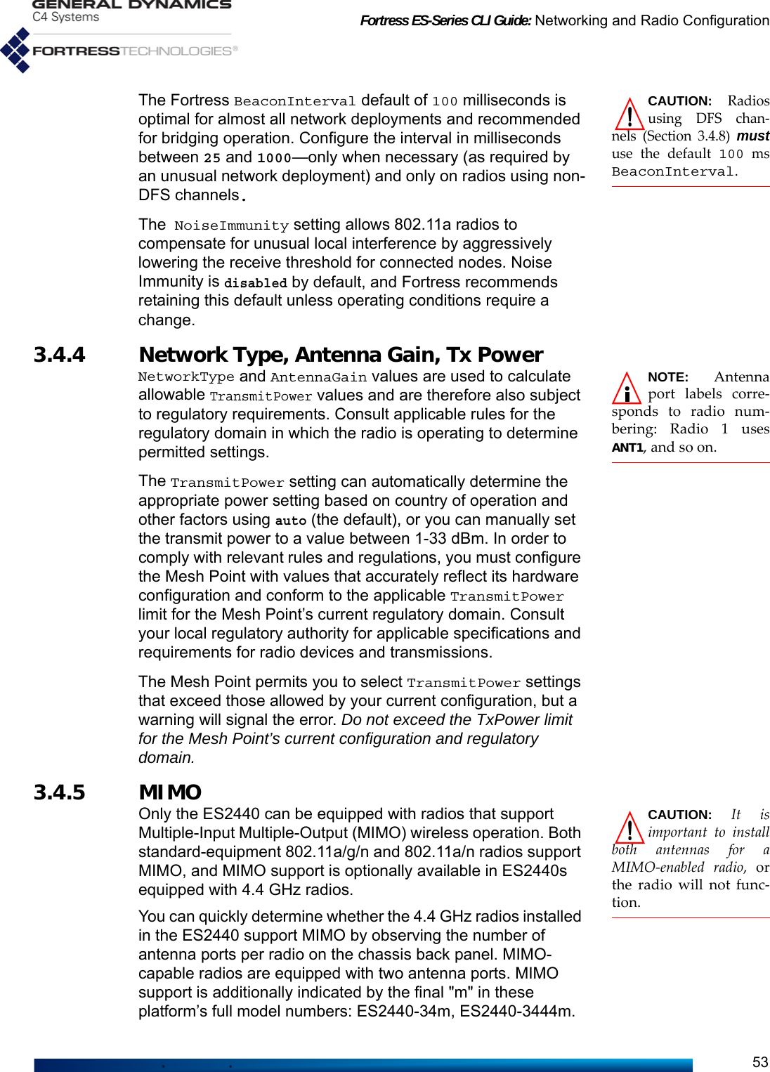 Fortress ES-Series CLI Guide: Networking and Radio Configuration53CAUTION: Radiosusing DFS chan-nels (Section 3.4.8) mustuse the default 100 msBeaconInterval.The Fortress BeaconInterval default of 100 milliseconds is optimal for almost all network deployments and recommended for bridging operation. Configure the interval in milliseconds between 25 and 1000—only when necessary (as required by an unusual network deployment) and only on radios using non-DFS channels.The NoiseImmunity setting allows 802.11a radios to compensate for unusual local interference by aggressively lowering the receive threshold for connected nodes. Noise Immunity is disabled by default, and Fortress recommends retaining this default unless operating conditions require a change. 3.4.4 Network Type, Antenna Gain, Tx Power NOTE: Antennaport labels corre-sponds to radio num-bering: Radio 1 usesANT1, and so on.NetworkType and AntennaGain values are used to calculate allowable TransmitPower values and are therefore also subject to regulatory requirements. Consult applicable rules for the regulatory domain in which the radio is operating to determine permitted settings.The TransmitPower setting can automatically determine the appropriate power setting based on country of operation and other factors using auto (the default), or you can manually set the transmit power to a value between 1-33 dBm. In order to comply with relevant rules and regulations, you must configure the Mesh Point with values that accurately reflect its hardware configuration and conform to the applicable TransmitPower limit for the Mesh Point’s current regulatory domain. Consult your local regulatory authority for applicable specifications and requirements for radio devices and transmissions.The Mesh Point permits you to select TransmitPower settings that exceed those allowed by your current configuration, but a warning will signal the error. Do not exceed the TxPower limit for the Mesh Point’s current configuration and regulatory domain.3.4.5 MIMO CAUTION: It isimportant to installboth antennas for aMIMO-enabled radio, orthe radio will not func-tion.Only the ES2440 can be equipped with radios that support Multiple-Input Multiple-Output (MIMO) wireless operation. Both standard-equipment 802.11a/g/n and 802.11a/n radios support MIMO, and MIMO support is optionally available in ES2440s equipped with 4.4 GHz radios. You can quickly determine whether the 4.4 GHz radios installed in the ES2440 support MIMO by observing the number of antenna ports per radio on the chassis back panel. MIMO-capable radios are equipped with two antenna ports. MIMO support is additionally indicated by the final &quot;m&quot; in these platform’s full model numbers: ES2440-34m, ES2440-3444m.