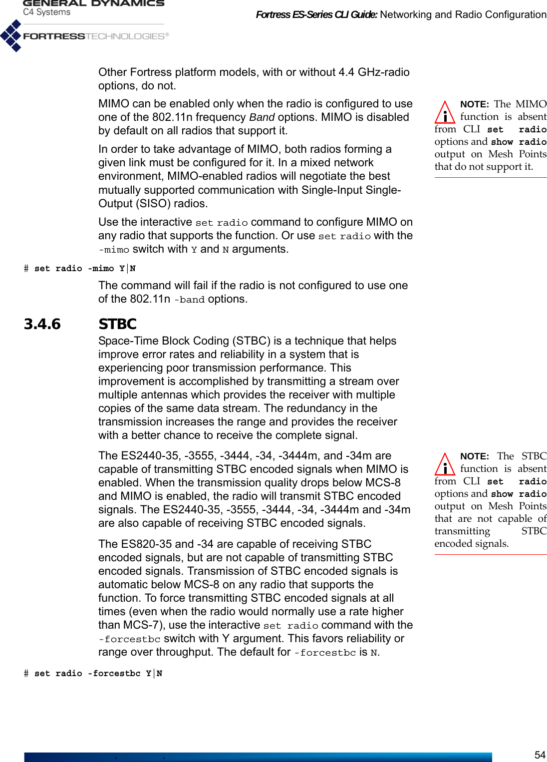 Fortress ES-Series CLI Guide: Networking and Radio Configuration54Other Fortress platform models, with or without 4.4 GHz-radio options, do not.NOTE: The MIMOfunction is absentfrom CLI set radiooptions and show radiooutput on Mesh Pointsthat do not support it.MIMO can be enabled only when the radio is configured to use one of the 802.11n frequency Band options. MIMO is disabled by default on all radios that support it.In order to take advantage of MIMO, both radios forming a given link must be configured for it. In a mixed network environment, MIMO-enabled radios will negotiate the best mutually supported communication with Single-Input Single-Output (SISO) radios.Use the interactive set radio command to configure MIMO on any radio that supports the function. Or use set radio with the -mimo switch with Y and N arguments.# set radio -mimo Y|NThe command will fail if the radio is not configured to use one of the 802.11n -band options.3.4.6 STBCSpace-Time Block Coding (STBC) is a technique that helps improve error rates and reliability in a system that is experiencing poor transmission performance. This improvement is accomplished by transmitting a stream over multiple antennas which provides the receiver with multiple copies of the same data stream. The redundancy in the transmission increases the range and provides the receiver with a better chance to receive the complete signal.NOTE: The STBCfunction is absentfrom CLI set radiooptions and show radiooutput on Mesh Pointsthat are not capable oftransmitting STBCencoded signals.The ES2440-35, -3555, -3444, -34, -3444m, and -34m are capable of transmitting STBC encoded signals when MIMO is enabled. When the transmission quality drops below MCS-8 and MIMO is enabled, the radio will transmit STBC encoded signals. The ES2440-35, -3555, -3444, -34, -3444m and -34m are also capable of receiving STBC encoded signals.The ES820-35 and -34 are capable of receiving STBC encoded signals, but are not capable of transmitting STBC encoded signals. Transmission of STBC encoded signals is automatic below MCS-8 on any radio that supports the function. To force transmitting STBC encoded signals at all times (even when the radio would normally use a rate higher than MCS-7), use the interactive set radio command with the -forcestbc switch with Y argument. This favors reliability or range over throughput. The default for -forcestbc is N.# set radio -forcestbc Y|N