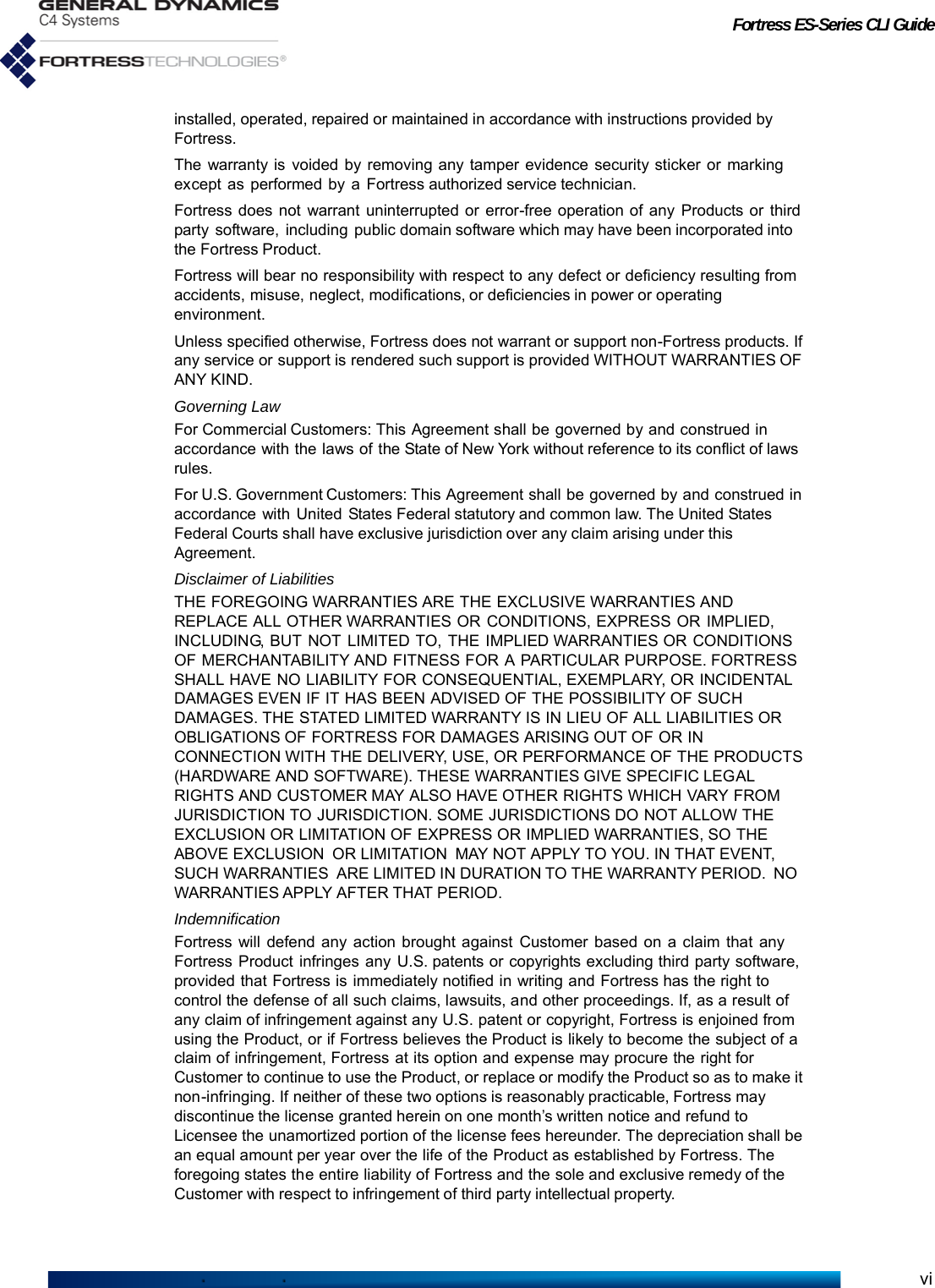 Fortress ES-Series CLI Guideviinstalled, operated, repaired or maintained in accordance with instructions provided by Fortress.The warranty is voided by removing any tamper evidence security sticker or marking except as performed by a Fortress authorized service technician.Fortress does not warrant uninterrupted or error-free operation of any Products or third party software, including public domain software which may have been incorporated into the Fortress Product.Fortress will bear no responsibility with respect to any defect or deficiency resulting from accidents, misuse, neglect, modifications, or deficiencies in power or operating environment.Unless specified otherwise, Fortress does not warrant or support non-Fortress products. If any service or support is rendered such support is provided WITHOUT WARRANTIES OF ANY KIND.Governing LawFor Commercial Customers: This Agreement shall be governed by and construed in accordance with the laws of the State of New York without reference to its conflict of laws rules.For U.S. Government Customers: This Agreement shall be governed by and construed in accordance with United  States Federal statutory and common law. The United States Federal Courts shall have exclusive jurisdiction over any claim arising under this Agreement.Disclaimer of LiabilitiesTHE FOREGOING WARRANTIES ARE THE EXCLUSIVE WARRANTIES AND REPLACE ALL OTHER WARRANTIES OR CONDITIONS, EXPRESS OR IMPLIED, INCLUDING, BUT NOT LIMITED TO, THE IMPLIED WARRANTIES OR CONDITIONS OF MERCHANTABILITY AND FITNESS FOR A PARTICULAR PURPOSE. FORTRESS SHALL HAVE NO LIABILITY FOR CONSEQUENTIAL, EXEMPLARY, OR INCIDENTAL DAMAGES EVEN IF IT HAS BEEN ADVISED OF THE POSSIBILITY OF SUCH DAMAGES. THE STATED LIMITED WARRANTY IS IN LIEU OF ALL LIABILITIES OR OBLIGATIONS OF FORTRESS FOR DAMAGES ARISING OUT OF OR IN CONNECTION WITH THE DELIVERY, USE, OR PERFORMANCE OF THE PRODUCTS (HARDWARE AND SOFTWARE). THESE WARRANTIES GIVE SPECIFIC LEGAL RIGHTS AND CUSTOMER MAY ALSO HAVE OTHER RIGHTS WHICH VARY FROM JURISDICTION TO JURISDICTION. SOME JURISDICTIONS DO NOT ALLOW THE EXCLUSION OR LIMITATION OF EXPRESS OR IMPLIED WARRANTIES, SO THE ABOVE EXCLUSION  OR LIMITATION  MAY NOT APPLY TO YOU. IN THAT EVENT, SUCH WARRANTIES  ARE LIMITED IN DURATION TO THE WARRANTY PERIOD.  NO WARRANTIES APPLY AFTER THAT PERIOD.IndemnificationFortress will defend any action brought against Customer based on a claim that any Fortress Product infringes any U.S. patents or copyrights excluding third party software, provided that Fortress is immediately notified in writing and Fortress has the right to control the defense of all such claims, lawsuits, and other proceedings. If, as a result of any claim of infringement against any U.S. patent or copyright, Fortress is enjoined from using the Product, or if Fortress believes the Product is likely to become the subject of a claim of infringement, Fortress at its option and expense may procure the right for Customer to continue to use the Product, or replace or modify the Product so as to make it non-infringing. If neither of these two options is reasonably practicable, Fortress may discontinue the license granted herein on one month’s written notice and refund to Licensee the unamortized portion of the license fees hereunder. The depreciation shall be an equal amount per year over the life of the Product as established by Fortress. The foregoing states the entire liability of Fortress and the sole and exclusive remedy of the Customer with respect to infringement of third party intellectual property.