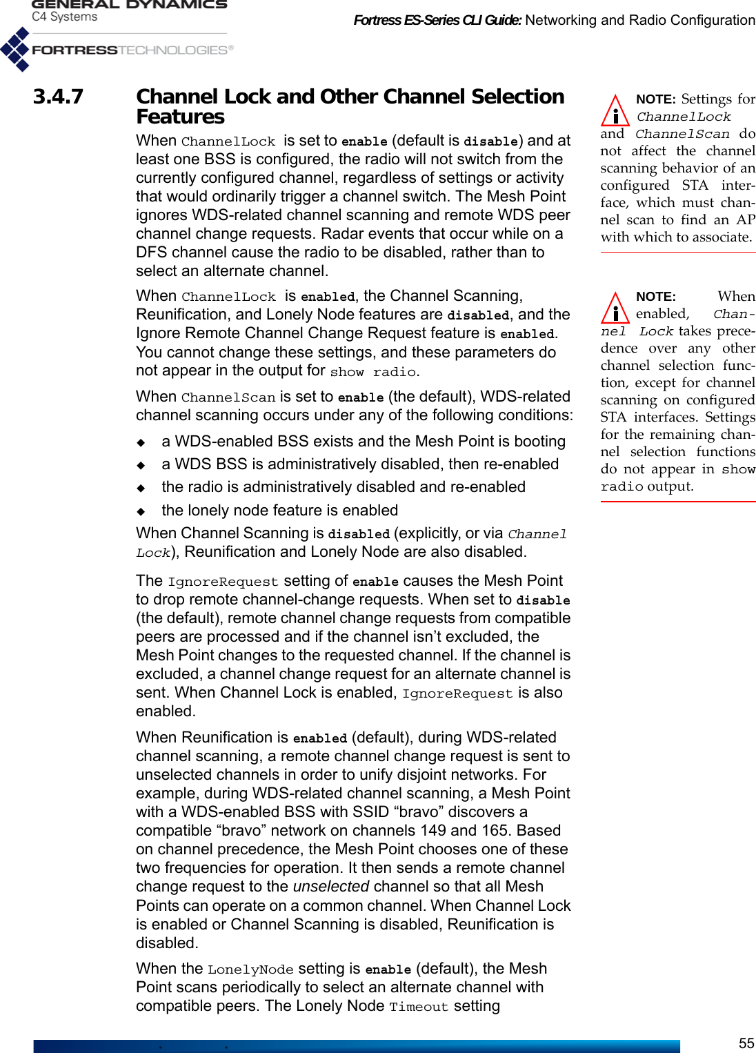 Fortress ES-Series CLI Guide: Networking and Radio Configuration55NOTE: Settings forChannelLockand  ChannelScan donot affect the channelscanning behavior of anconfigured STA inter-face, which must chan-nel scan to find an APwith which to associate.3.4.7 Channel Lock and Other Channel Selection FeaturesWhen ChannelLock is set to enable (default is disable) and at least one BSS is configured, the radio will not switch from the currently configured channel, regardless of settings or activity that would ordinarily trigger a channel switch. The Mesh Point ignores WDS-related channel scanning and remote WDS peer channel change requests. Radar events that occur while on a DFS channel cause the radio to be disabled, rather than to select an alternate channel.NOTE:  Whenenabled,  Chan-nel Lock takes prece-dence over any otherchannel selection func-tion, except for channelscanning on configuredSTA interfaces. Settingsfor the remaining chan-nel selection functionsdo not appear in showradio output. When ChannelLock is enabled, the Channel Scanning, Reunification, and Lonely Node features are disabled, and the Ignore Remote Channel Change Request feature is enabled. You cannot change these settings, and these parameters do not appear in the output for show radio. When ChannelScan is set to enable (the default), WDS-related channel scanning occurs under any of the following conditions:a WDS-enabled BSS exists and the Mesh Point is bootinga WDS BSS is administratively disabled, then re-enabledthe radio is administratively disabled and re-enabledthe lonely node feature is enabledWhen Channel Scanning is disabled (explicitly, or via Channel Lock), Reunification and Lonely Node are also disabled. The IgnoreRequest setting of enable causes the Mesh Point to drop remote channel-change requests. When set to disable (the default), remote channel change requests from compatible peers are processed and if the channel isn’t excluded, the Mesh Point changes to the requested channel. If the channel is excluded, a channel change request for an alternate channel is sent. When Channel Lock is enabled, IgnoreRequest is also enabled.When Reunification is enabled (default), during WDS-related channel scanning, a remote channel change request is sent to unselected channels in order to unify disjoint networks. For example, during WDS-related channel scanning, a Mesh Point with a WDS-enabled BSS with SSID “bravo” discovers a compatible “bravo” network on channels 149 and 165. Based on channel precedence, the Mesh Point chooses one of these two frequencies for operation. It then sends a remote channel change request to the unselected channel so that all Mesh Points can operate on a common channel. When Channel Lock is enabled or Channel Scanning is disabled, Reunification is disabled.When the LonelyNode setting is enable (default), the Mesh Point scans periodically to select an alternate channel with compatible peers. The Lonely Node Timeout setting 