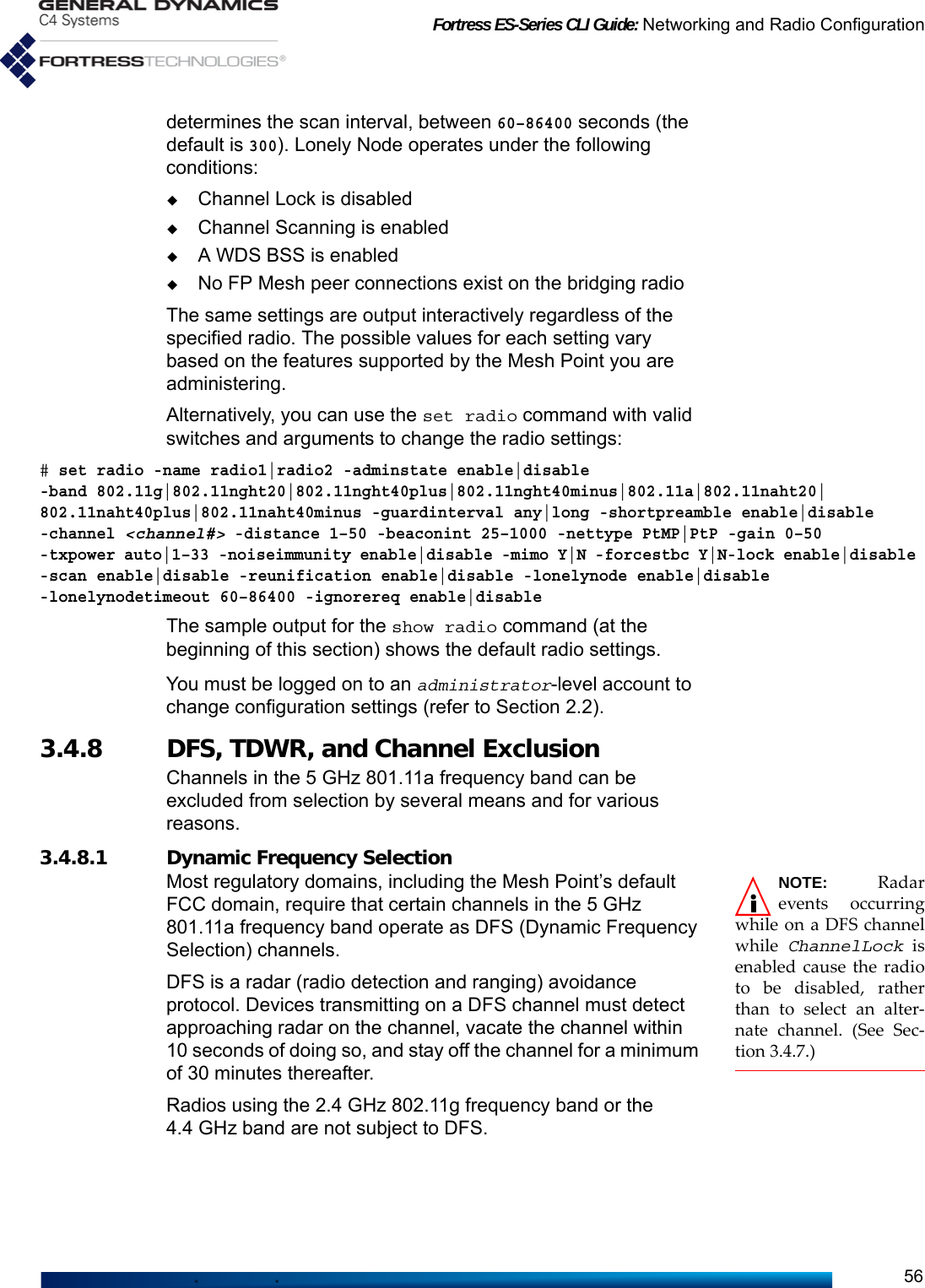 Fortress ES-Series CLI Guide: Networking and Radio Configuration56determines the scan interval, between 60–86400 seconds (the default is 300). Lonely Node operates under the following conditions:Channel Lock is disabledChannel Scanning is enabledA WDS BSS is enabledNo FP Mesh peer connections exist on the bridging radioThe same settings are output interactively regardless of the specified radio. The possible values for each setting vary based on the features supported by the Mesh Point you are administering. Alternatively, you can use the set radio command with valid switches and arguments to change the radio settings:# set radio -name radio1|radio2 -adminstate enable|disable -band 802.11g|802.11nght20|802.11nght40plus|802.11nght40minus|802.11a|802.11naht20|802.11naht40plus|802.11naht40minus -guardinterval any|long -shortpreamble enable|disable -channel &lt;channel#&gt; -distance 1–50 -beaconint 25–1000 -nettype PtMP|PtP -gain 0–50 -txpower auto|1–33 -noiseimmunity enable|disable -mimo Y|N -forcestbc Y|N-lock enable|disable -scan enable|disable -reunification enable|disable -lonelynode enable|disable -lonelynodetimeout 60–86400 -ignorereq enable|disableThe sample output for the show radio command (at the beginning of this section) shows the default radio settings.You must be logged on to an administrator-level account to change configuration settings (refer to Section 2.2).3.4.8 DFS, TDWR, and Channel Exclusion Channels in the 5 GHz 801.11a frequency band can be excluded from selection by several means and for various reasons.3.4.8.1 Dynamic Frequency Selection NOTE:  Radarevents occurringwhile on a DFS channelwhile  ChannelLock isenabled cause the radioto be disabled, ratherthan to select an alter-nate channel. (See Sec-tion 3.4.7.)Most regulatory domains, including the Mesh Point’s default FCC domain, require that certain channels in the 5 GHz 801.11a frequency band operate as DFS (Dynamic Frequency Selection) channels. DFS is a radar (radio detection and ranging) avoidance protocol. Devices transmitting on a DFS channel must detect approaching radar on the channel, vacate the channel within 10 seconds of doing so, and stay off the channel for a minimum of 30 minutes thereafter.Radios using the 2.4 GHz 802.11g frequency band or the 4.4 GHz band are not subject to DFS.