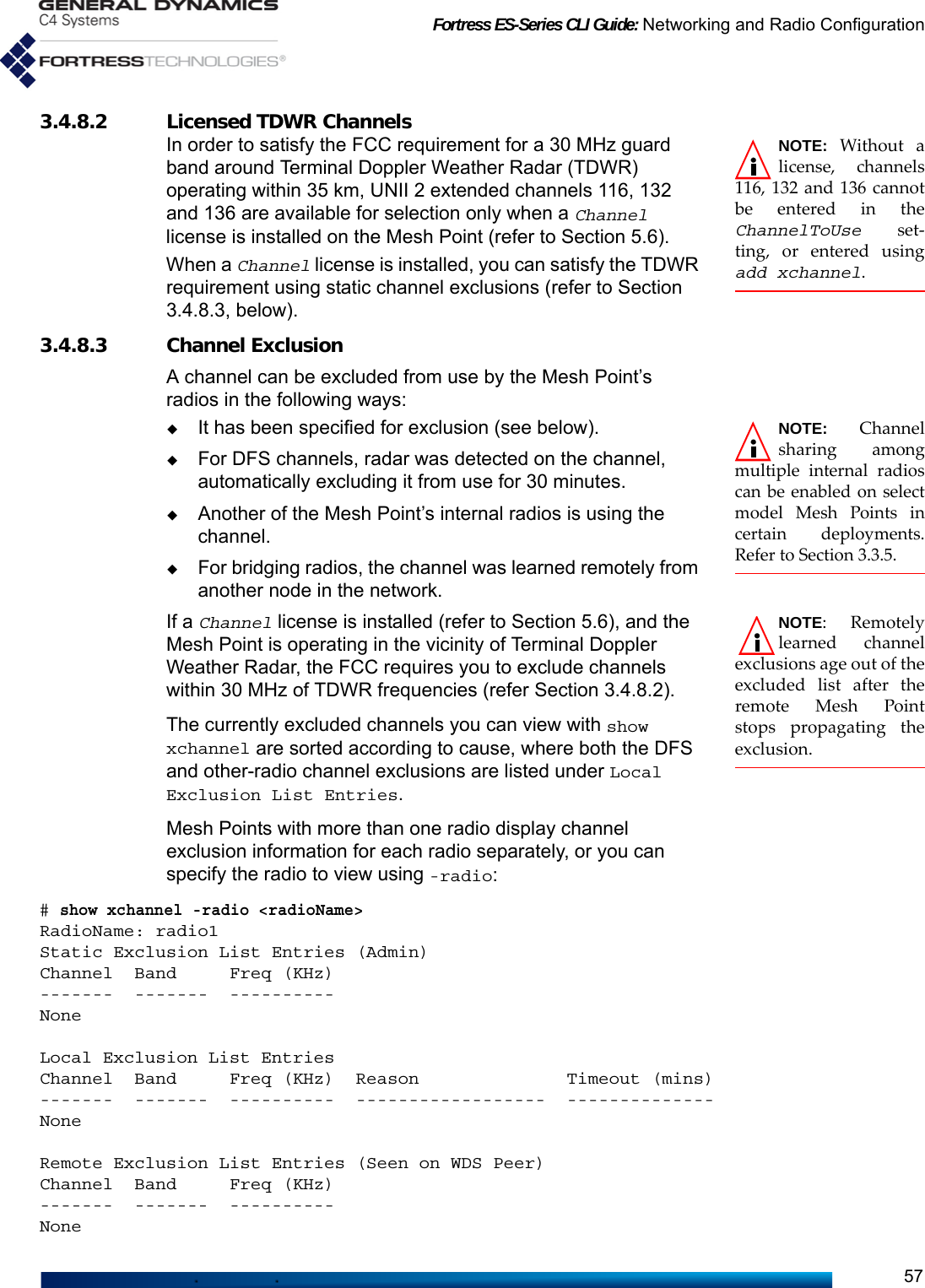 Fortress ES-Series CLI Guide: Networking and Radio Configuration573.4.8.2 Licensed TDWR Channels NOTE: Without alicense, channels116, 132 and 136 cannotbe entered in theChannelToUse set-ting, or entered usingadd xchannel. In order to satisfy the FCC requirement for a 30 MHz guard band around Terminal Doppler Weather Radar (TDWR) operating within 35 km, UNII 2 extended channels 116, 132 and 136 are available for selection only when a Channel license is installed on the Mesh Point (refer to Section 5.6). When a Channel license is installed, you can satisfy the TDWR requirement using static channel exclusions (refer to Section 3.4.8.3, below).3.4.8.3 Channel ExclusionA channel can be excluded from use by the Mesh Point’s radios in the following ways:NOTE: Channelsharing amongmultiple internal radioscan be enabled on selectmodel Mesh Points incertain deployments.Refer to Section 3.3.5.It has been specified for exclusion (see below).For DFS channels, radar was detected on the channel, automatically excluding it from use for 30 minutes.Another of the Mesh Point’s internal radios is using the channel.For bridging radios, the channel was learned remotely from another node in the network. NOTE: Remotelylearned channelexclusions age out of theexcluded list after theremote Mesh Pointstops propagating theexclusion. If a Channel license is installed (refer to Section 5.6), and the Mesh Point is operating in the vicinity of Terminal Doppler Weather Radar, the FCC requires you to exclude channels within 30 MHz of TDWR frequencies (refer Section 3.4.8.2). The currently excluded channels you can view with show xchannel are sorted according to cause, where both the DFS and other-radio channel exclusions are listed under Local Exclusion List Entries. Mesh Points with more than one radio display channel exclusion information for each radio separately, or you can specify the radio to view using -radio:# show xchannel -radio &lt;radioName&gt; RadioName: radio1Static Exclusion List Entries (Admin)Channel  Band     Freq (KHz)-------  -------  ----------NoneLocal Exclusion List EntriesChannel  Band     Freq (KHz)  Reason              Timeout (mins)-------  -------  ----------  ------------------  --------------NoneRemote Exclusion List Entries (Seen on WDS Peer)Channel  Band     Freq (KHz)-------  -------  ----------None