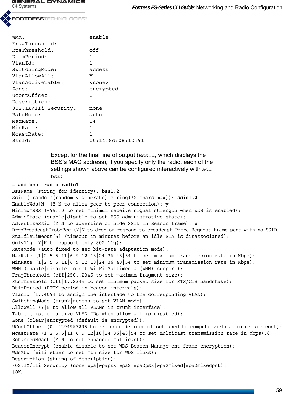 Fortress ES-Series CLI Guide: Networking and Radio Configuration59WMM:                    enableFragThreshold:          offRtsThreshold:           offDtimPeriod:             1VlanId:                 1SwitchingMode:          accessVlanAllowAll:           YVlanActiveTable:        &lt;none&gt;Zone:                   encryptedUcostOffset:            0Description:802.1X/11i Security:    noneRateMode:               autoMaxRate:                54MinRate:                1McastRate:              1BssId:                  00:14:8c:08:10:91Except for the final line of output (BssId, which displays the BSS’s MAC address), if you specify only the radio, each of the settings shown above can be configured interactively with add bss:# add bss -radio radio1BssName (string for identity): bss1.2Ssid (&apos;random&apos;(randomly generate)|string(32 chars max)): ssid1.2EnableWds[N] (Y|N to allow peer-to-peer connection): yMinimumRSS (-95..0 to set minimum receive signal strength when WDS is enabled):AdminState (enable|disable to set BSS administrative state):AdvertiseSsid (Y|N to advertise or hide SSID in Beacon frame): nDropBroadcastProbeReq (Y|N to drop or respond to broadcast Probe Request frame sent with no SSID):StaIdleTimeout[5] (timeout in minutes before an idle STA is disassociated):Only11g (Y|N to support only 802.11g):RateMode (auto|fixed to set bit-rate adaptation mode):MaxRate (1|2|5.5|11|6|9|12|18|24|36|48|54 to set maximum transmission rate in Mbps):MinRate (1|2|5.5|11|6|9|12|18|24|36|48|54 to set minimum transmission rate in Mbps):WMM (enable|disable to set Wi-Fi Multimedia (WMM) support):FragThreshold (off|256..2345 to set maximum fragment size):RtsThreshold (off|1..2345 to set minimum packet size for RTS/CTS handshake):DtimPeriod (DTIM period in beacon intervals):VlanId (1..4094 to assign the interface to the corresponding VLAN):SwitchingMode (trunk|access to set VLAN mode):AllowAll (Y|N to allow all VLANs in trunk interface):Table (list of active VLAN IDs when allow all is disabled):Zone (clear|encrypted (default is encrypted)):UCostOffset (0..4294967295 to set user-defined offset used to compute virtual interface cost):McastRate (1|2|5.5|11|6|9|12|18|24|36|48|54 to set multicast transmission rate in Mbps):6EnhancedMcast (Y|N to set enhanced multicast):BeaconEncrypt (enable|disable to set WDS Beacon Management frame encryption):WdsMtu (wifi|ether to set mtu size for WDS links):Description (string of description):802.1X/11i Security (none|wpa|wpapsk|wpa2|wpa2psk|wpa2mixed|wpa2mixedpsk):[OK]