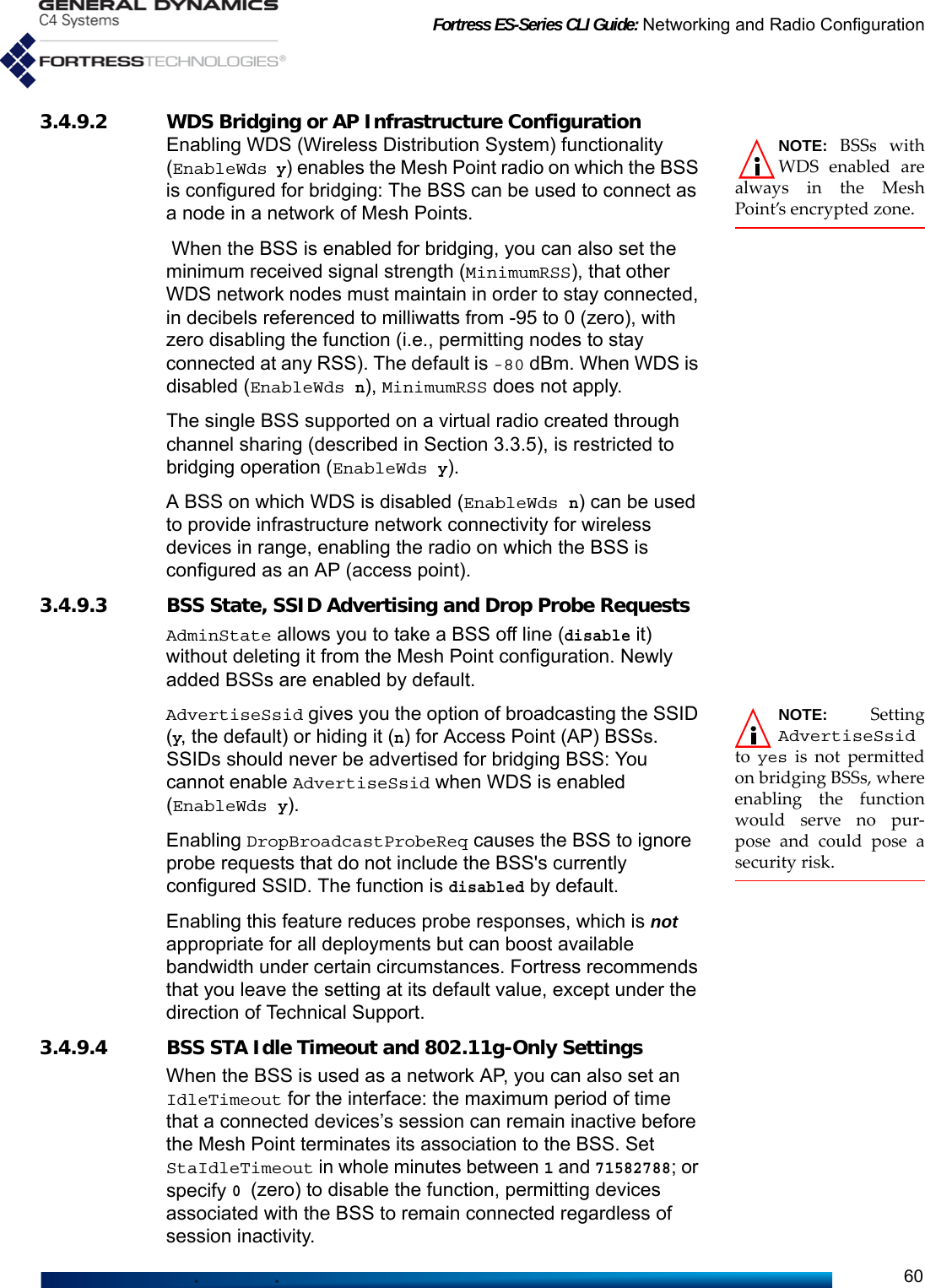 Fortress ES-Series CLI Guide: Networking and Radio Configuration603.4.9.2 WDS Bridging or AP Infrastructure Configuration NOTE: BSSs withWDS enabled arealways in the MeshPoint’s encrypted zone.Enabling WDS (Wireless Distribution System) functionality (EnableWds y) enables the Mesh Point radio on which the BSS is configured for bridging: The BSS can be used to connect as a node in a network of Mesh Points. When the BSS is enabled for bridging, you can also set the minimum received signal strength (MinimumRSS), that other WDS network nodes must maintain in order to stay connected, in decibels referenced to milliwatts from -95 to 0 (zero), with zero disabling the function (i.e., permitting nodes to stay connected at any RSS). The default is -80 dBm. When WDS is disabled (EnableWds n), MinimumRSS does not apply.The single BSS supported on a virtual radio created through channel sharing (described in Section 3.3.5), is restricted to bridging operation (EnableWds y).A BSS on which WDS is disabled (EnableWds n) can be used to provide infrastructure network connectivity for wireless devices in range, enabling the radio on which the BSS is configured as an AP (access point).3.4.9.3 BSS State, SSID Advertising and Drop Probe RequestsAdminState allows you to take a BSS off line (disable it) without deleting it from the Mesh Point configuration. Newly added BSSs are enabled by default.NOTE: SettingAdvertiseSsidto  yes is not permittedon bridging BSSs, whereenabling the functionwould serve no pur-pose and could pose asecurity risk.AdvertiseSsid gives you the option of broadcasting the SSID (y, the default) or hiding it (n) for Access Point (AP) BSSs. SSIDs should never be advertised for bridging BSS: You cannot enable AdvertiseSsid when WDS is enabled (EnableWds y).Enabling DropBroadcastProbeReq causes the BSS to ignore probe requests that do not include the BSS&apos;s currently configured SSID. The function is disabled by default. Enabling this feature reduces probe responses, which is not appropriate for all deployments but can boost available bandwidth under certain circumstances. Fortress recommends that you leave the setting at its default value, except under the direction of Technical Support. 3.4.9.4 BSS STA Idle Timeout and 802.11g-Only SettingsWhen the BSS is used as a network AP, you can also set an IdleTimeout for the interface: the maximum period of time that a connected devices’s session can remain inactive before the Mesh Point terminates its association to the BSS. Set StaIdleTimeout in whole minutes between 1 and 71582788; or specify 0 (zero) to disable the function, permitting devices associated with the BSS to remain connected regardless of session inactivity.