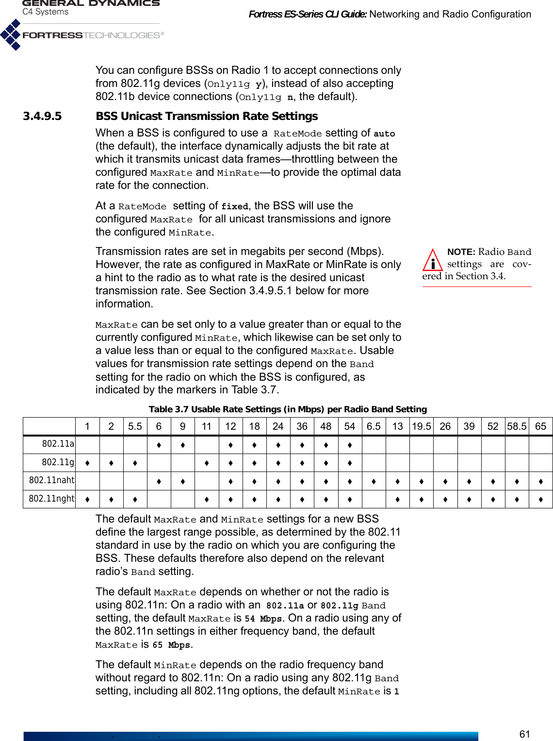 Fortress ES-Series CLI Guide: Networking and Radio Configuration61You can configure BSSs on Radio 1 to accept connections only from 802.11g devices (Only11g y), instead of also accepting 802.11b device connections (Only11g n, the default).3.4.9.5 BSS Unicast Transmission Rate SettingsWhen a BSS is configured to use a RateMode setting of auto (the default), the interface dynamically adjusts the bit rate at which it transmits unicast data frames—throttling between the configured MaxRate and MinRate—to provide the optimal data rate for the connection.At a RateMode setting of fixed, the BSS will use the configured MaxRate for all unicast transmissions and ignore the configured MinRate.NOTE: Radio Bandsettings are cov-ered in Section 3.4.Transmission rates are set in megabits per second (Mbps). However, the rate as configured in MaxRate or MinRate is only a hint to the radio as to what rate is the desired unicast transmission rate. See Section 3.4.9.5.1 below for more information.MaxRate can be set only to a value greater than or equal to the currently configured MinRate, which likewise can be set only to a value less than or equal to the configured MaxRate. Usable values for transmission rate settings depend on the Band setting for the radio on which the BSS is configured, as indicated by the markers in Table 3.7.The default MaxRate and MinRate settings for a new BSS define the largest range possible, as determined by the 802.11 standard in use by the radio on which you are configuring the BSS. These defaults therefore also depend on the relevant radio’s Band setting.The default MaxRate depends on whether or not the radio is using 802.11n: On a radio with an 802.11a or 802.11g Band setting, the default MaxRate is 54 Mbps. On a radio using any of the 802.11n settings in either frequency band, the default MaxRate is 65 Mbps. The default MinRate depends on the radio frequency band without regard to 802.11n: On a radio using any 802.11g Band setting, including all 802.11ng options, the default MinRate is 1 Table 3.7 Usable Rate Settings (in Mbps) per Radio Band Setting1 2 5.5 6 9 111218243648546.51319.526395258.565802.11a  802.11g  802.11naht  802.11nght   