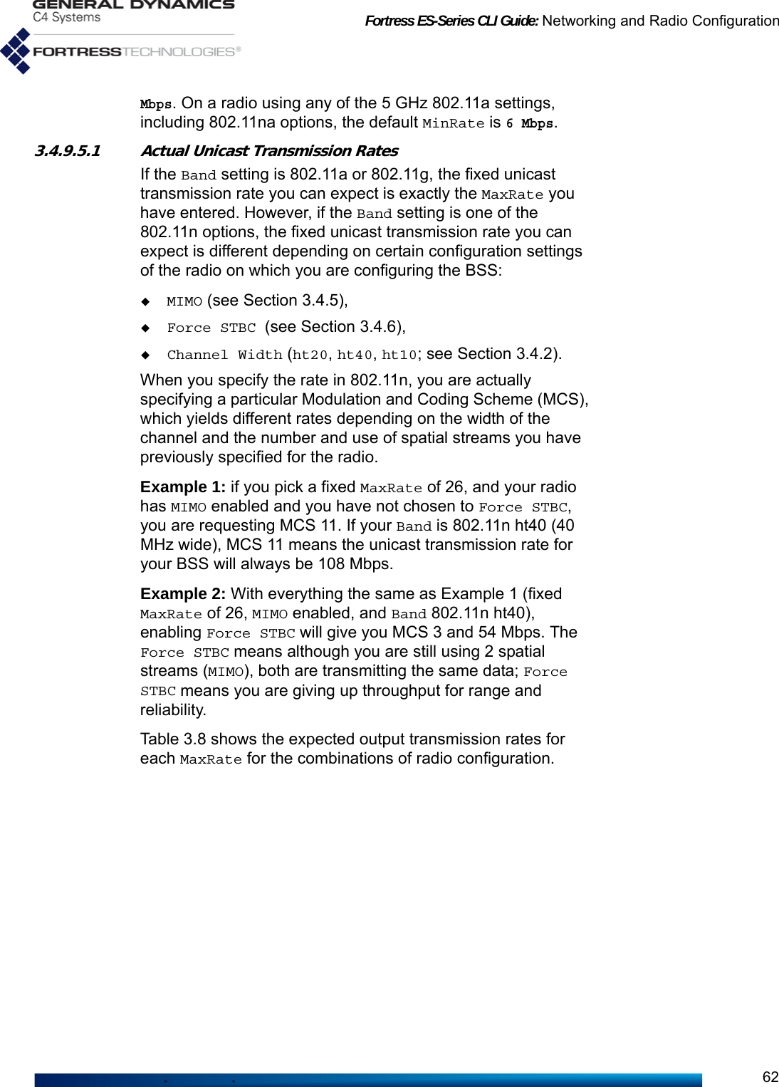 Fortress ES-Series CLI Guide: Networking and Radio Configuration62Mbps. On a radio using any of the 5 GHz 802.11a settings, including 802.11na options, the default MinRate is 6 Mbps.3.4.9.5.1 Actual Unicast Transmission Rates If the Band setting is 802.11a or 802.11g, the fixed unicast transmission rate you can expect is exactly the MaxRate you have entered. However, if the Band setting is one of the 802.11n options, the fixed unicast transmission rate you can expect is different depending on certain configuration settings of the radio on which you are configuring the BSS:MIMO (see Section 3.4.5),Force STBC (see Section 3.4.6), Channel Width (ht20, ht40, ht10; see Section 3.4.2). When you specify the rate in 802.11n, you are actually specifying a particular Modulation and Coding Scheme (MCS), which yields different rates depending on the width of the channel and the number and use of spatial streams you have previously specified for the radio.Example 1: if you pick a fixed MaxRate of 26, and your radio has MIMO enabled and you have not chosen to Force STBC, you are requesting MCS 11. If your Band is 802.11n ht40 (40 MHz wide), MCS 11 means the unicast transmission rate for your BSS will always be 108 Mbps. Example 2: With everything the same as Example 1 (fixed MaxRate of 26, MIMO enabled, and Band 802.11n ht40), enabling Force STBC will give you MCS 3 and 54 Mbps. The Force STBC means although you are still using 2 spatial streams (MIMO), both are transmitting the same data; Force STBC means you are giving up throughput for range and reliability. Table 3.8 shows the expected output transmission rates for each MaxRate for the combinations of radio configuration.