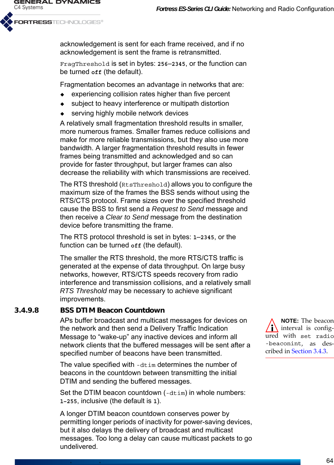 Fortress ES-Series CLI Guide: Networking and Radio Configuration64acknowledgement is sent for each frame received, and if no acknowledgement is sent the frame is retransmitted.FragThreshold is set in bytes: 256–2345, or the function can be turned off (the default). Fragmentation becomes an advantage in networks that are:experiencing collision rates higher than five percentsubject to heavy interference or multipath distortion serving highly mobile network devicesA relatively small fragmentation threshold results in smaller, more numerous frames. Smaller frames reduce collisions and make for more reliable transmissions, but they also use more bandwidth. A larger fragmentation threshold results in fewer frames being transmitted and acknowledged and so can provide for faster throughput, but larger frames can also decrease the reliability with which transmissions are received.The RTS threshold (RtsThreshold) allows you to configure the maximum size of the frames the BSS sends without using the RTS/CTS protocol. Frame sizes over the specified threshold cause the BSS to first send a Request to Send message and then receive a Clear to Send message from the destination device before transmitting the frame.The RTS protocol threshold is set in bytes: 1–2345, or the function can be turned off (the default). The smaller the RTS threshold, the more RTS/CTS traffic is generated at the expense of data throughput. On large busy networks, however, RTS/CTS speeds recovery from radio interference and transmission collisions, and a relatively small RTS Threshold may be necessary to achieve significant improvements.3.4.9.8 BSS DTIM Beacon CountdownNOTE: The beaconinterval is config-ured with set radio-beaconint, as des-cribed in Section 3.4.3.APs buffer broadcast and multicast messages for devices on the network and then send a Delivery Traffic Indication Message to “wake-up” any inactive devices and inform all network clients that the buffered messages will be sent after a specified number of beacons have been transmitted.The value specified with -dtim determines the number of beacons in the countdown between transmitting the initial DTIM and sending the buffered messages. Set the DTIM beacon countdown (-dtim) in whole numbers: 1–255, inclusive (the default is 1).A longer DTIM beacon countdown conserves power by permitting longer periods of inactivity for power-saving devices, but it also delays the delivery of broadcast and multicast messages. Too long a delay can cause multicast packets to go undelivered.