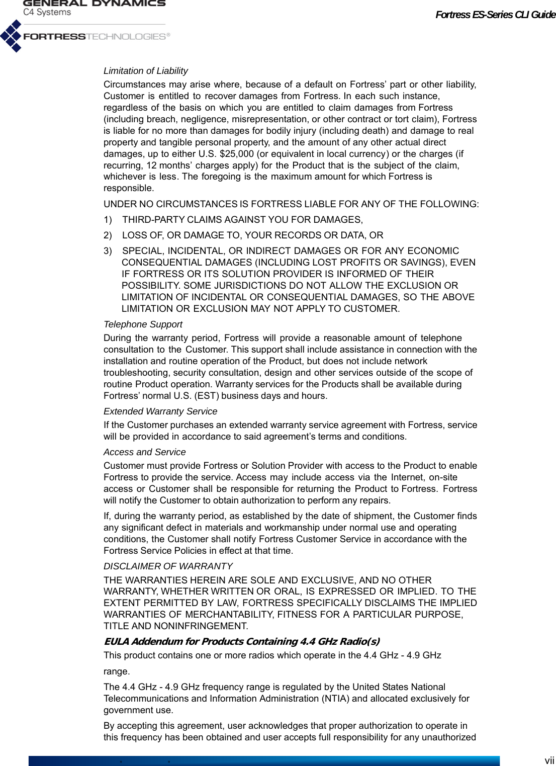 Fortress ES-Series CLI GuideviiLimitation of LiabilityCircumstances may arise where, because of a default on Fortress’ part or other liability, Customer is entitled to recover damages from Fortress. In each such instance, regardless of the basis on which you are entitled to claim damages from Fortress (including breach, negligence, misrepresentation, or other contract or tort claim), Fortress is liable for no more than damages for bodily injury (including death) and damage to real property and tangible personal property, and the amount of any other actual direct damages, up to either U.S. $25,000 (or equivalent in local currency) or the charges (if recurring, 12 months’ charges apply) for the Product that is the subject of the claim, whichever is less. The foregoing is the maximum amount for which Fortress is responsible.UNDER NO CIRCUMSTANCES IS FORTRESS LIABLE FOR ANY OF THE FOLLOWING:1) THIRD-PARTY CLAIMS AGAINST YOU FOR DAMAGES,2) LOSS OF, OR DAMAGE TO, YOUR RECORDS OR DATA, OR3) SPECIAL, INCIDENTAL, OR INDIRECT DAMAGES OR FOR ANY ECONOMIC CONSEQUENTIAL DAMAGES (INCLUDING LOST PROFITS OR SAVINGS), EVEN IF FORTRESS OR ITS SOLUTION PROVIDER IS INFORMED OF THEIR POSSIBILITY. SOME JURISDICTIONS DO NOT ALLOW THE EXCLUSION OR LIMITATION OF INCIDENTAL OR CONSEQUENTIAL DAMAGES, SO THE ABOVE LIMITATION OR EXCLUSION MAY NOT APPLY TO CUSTOMER.Telephone SupportDuring the warranty period, Fortress will provide a reasonable amount of telephone consultation to  the  Customer. This support shall include assistance in connection with the installation and routine operation of the Product, but does not include network troubleshooting, security consultation, design and other services outside of the scope of routine Product operation. Warranty services for the Products shall be available during Fortress’ normal U.S. (EST) business days and hours.Extended Warranty ServiceIf the Customer purchases an extended warranty service agreement with Fortress, service will be provided in accordance to said agreement’s terms and conditions.Access and ServiceCustomer must provide Fortress or Solution Provider with access to the Product to enable Fortress to provide the service. Access may include access via the Internet, on-site access or Customer shall be responsible for returning the Product to Fortress. Fortress will notify the Customer to obtain authorization to perform any repairs.If, during the warranty period, as established by the date of shipment, the Customer finds any significant defect in materials and workmanship under normal use and operating conditions, the Customer shall notify Fortress Customer Service in accordance with the Fortress Service Policies in effect at that time.DISCLAIMER OF WARRANTYTHE WARRANTIES HEREIN ARE SOLE AND EXCLUSIVE, AND NO OTHER WARRANTY, WHETHER WRITTEN OR ORAL, IS EXPRESSED OR IMPLIED. TO THE EXTENT PERMITTED BY LAW, FORTRESS SPECIFICALLY DISCLAIMS THE IMPLIED WARRANTIES OF MERCHANTABILITY, FITNESS FOR A PARTICULAR PURPOSE, TITLE AND NONINFRINGEMENT.EULA Addendum for Products Containing 4.4 GHz Radio(s)This product contains one or more radios which operate in the 4.4 GHz - 4.9 GHzrange.The 4.4 GHz - 4.9 GHz frequency range is regulated by the United States National Telecommunications and Information Administration (NTIA) and allocated exclusively for government use.By accepting this agreement, user acknowledges that proper authorization to operate in this frequency has been obtained and user accepts full responsibility for any unauthorized 